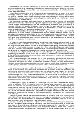 15
Inerentemente, têm uma forte determinação de trabalhar as coisas por si mesmo, e somente preten-
dem uma baliza exterior, se ela lhes for apresentada com respeito e num formato democrático. Preferem
resolver as situações por eles mesmos. Vêm a este mundo com as suas intenções e dons facilmente identi-
ficáveis desde o nascimento.
Podem absorver conhecimento como se fossem uma esponja, especialmente se gostam ou se sentem
atraídos por um tema, o que faz com que se adiantem muito nas suas áreas de interesse. Experimentar a
vida ajuda-os a aprender melhor, sendo assim que criam as experiências que os ajudam com o problema
actual ou com a área em que precisam crescer. Respondem melhor quando são tratados com o mesmo
respeito com que se tratam os adultos.
Não somente são mestres em captar intuitivamente as intenções ocultas ou motivos, mas também são
mestres em fazer com que estas intenções regressem às pessoas que as usam, especialmente os seus pais.
“Apertar o Botão” psicologicamente faz com que, com frequência, sejam tidos como inconformistas. Se
notam que existe um motivo oculto atrás do seu intento para que eles façam algo, resistirão com força e
sentirão que é perfeitamente justificado fazê-lo assim. Do seu ponto de vista, se vocês não cumprem com
a vossa parte na relação, eles podem desafiá-los em relação a isso.
Quando os chamo de bons “Pressionadores de Botões”, o que realmente queria dizer é que eles traba-
lham connosco, os adultos, para nos ajudar a reconhecer os nossos apegos e os padrões antigos e subtis de
que nos servimos para os manipular. Assim, se você recebe, constantemente, a resistência de um Índigo,
reveja-se primeiro. É possível que ele esteja a segurar um espelho diante si e a pedir, de forma inconfor-
mista, a sua ajuda para encontrar novas fronteiras, sintonizando as suas próprias atitudes ou talentos, ou
passando ao nível seguinte de crescimento.
Os Índigo têm capacidades inatas de cura que, normalmente, estão activas; no entanto, pode ser que
não saibam que estão a utilizá-las. O mais espectacular que observei foi como formam grupos, ajustando-
se e acomodando-se, especialmente em torno de outra criança que poderia estar doente ou mal-humorada
– sentando-se e misturando o seu campo de energia com o dessa criança. Com frequência, faziam isso aos
pares, mas, por vezes, formavam grupos e sentavam-se em padrões triangulares formando um diamante.
Não faziam isso de maneira óbvia, mas subtilmente. Quando terminavam, iam fazer outra coisa.
Era surpreendente. Agiam delicadamente mas não queriam discutir: em alguns casos, nem sequer eram
conscientes do que estavam a fazer, ou por quê. Era tão natural para eles que, se uma criança precisava
de algo dos Índigo, eles simplesmente iam, sentavam-se perto deles por um instante, sem necessidade de
dizer nada, e logo se distanciavam.
Outra coisa interessante era que, durante o ano, os Índigo passavam por períodos de atracção e repul-
são entre si, ou por períodos nos quais realmente precisavam da companhia dos outros, e depois não pre-
cisavam mais. Não possuo uma clareza total sobre isso, mas parece coincidir com o seu desenvolvimento
individual. A proximidade ou preocupação que eles tinham uns pelos outros, não se perdia durante os perí-
odos de separação, embora não voltassem a estar juntos, até que tudo estivesse bem entre eles.
Agora, contarei uma pequena história relacionada com meu filho Índigo. Permitam-me alguns antece-
dentes: o meu marido e a sua família são sino-americanos do norte e eu sou de ascendência ale-
mã/finlandesa. A família dele dá grande importância à educação e as crianças crescem com uma forte
necessidade de êxito nesse campo. Isto, por vezes, aparece nos filhos sob a forma de quem é o melhor,
mais inteligente e mais rápido. O meu esposo e eu estamos de acordo em não participar nestas competi-
ções, mas tal não evita que elas aconteçam ao nosso redor. Para piorar, considerem que, dos cinco netos,
o meu filho é o único menino, o que significa que é o herdeiro. Assim, creio que já têm um quadro bastan-
te claro das correntes subterrâneas.
Estava com meus “sogros” no dia de Natal, e o meu filho, que tinha quase 4 anos na época, estava a
mostrar o seu Falcão Milénio (um jogo de “Guerra nas Estrelas” para crianças de 6 anos) que nós lhe
démos, naquela manhã. Era o modelo gigante, que se abria e, por dentro, tinha todo tipo de pequenos
compartimentos, parecidos, mas não de formas iguais. Ele não estava interessado nesta parte do jogo
naquele momento; somente estava interessado em fingir que voava e disparava os foguetes – vivendo as
suas fantasias. Um dos seus tios pediu-lhe o jogo para brincar com ele, e começou a tirar todas as portas
dos pequenos compartimentos. Entregou-as empilhadas ao meu filho e o perguntou: Você consegue colo-
cá-las outra vez?
Era uma partidinha! Todas as portas tinham a mesma cor, e as diferenças de forma e tamanho eram
muito subtis. Ah, e o tom da voz que usou – como se a manteiga não fosse derreter na sua boca. Esse tio
tem três filhas e uma enorme montanha de programações pessoais, por isso a sua acção não foi uma sur-
presa total. Mas... adoro completamente o que aconteceu em seguida.
Comecei a intervir. O meu filho virou a cabeça e olhou-me com a morte nos olhos, com uma expressão
que nunca esquecerei. Olhou-me para ver o que eu ia fazer, e no instante em que leu as minhas inten-
ções, que eram de uma Mãe Leoa – não deixarei que isso aconteça a meu filho – respondeu com a mesma
rapidez. Dirigiu-me um olhar que dizia: “Deixe, mãe, eu encarrego-me disso”, e senti como a energia se
elevava quando pegou em toda a habitação. Todos deixaram de falar e voltaram-se para vê-lo. Ele, com
 