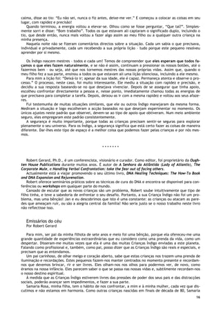 16
calma, disse ao tio: “Eu não sei, nunca o fiz antes, deixe-me ver.” E começou a colocar as coisas em seu
lugar, com rapidez e precisão!
Quando terminou, a energia voltou a elevar-se. Olhou como se fosse perguntar, “Que tal?”. Simples-
mente sorri e disse: “Bom trabalho”. Todos os que estavam ali captaram o significado duplo, incluindo o
tio, que desde então, nunca mais voltou a fazer algo assim ao meu filho ou a qualquer outra criança na
minha presença.
Naquela noite não se fizeram comentários directos sobre a situação. Cada um sabia o que precisava,
individual e privadamente, cada um recebendo a sua própria lição – tudo porque este pequeno resolveu
aprender por si mesmo.
Os Índigo nascem mestres – todos e cada um! Temos de compreender que eles esperam que todos fa-
çamos o que eles fazem naturalmente, e se não é assim, continuam a pressionar os nossos botões, até o
fazermos bem – ou seja, até que nos tornemos mestres das nossas próprias vidas. Assim que, quando o
meu filho fez a sua parte, ensinou a todos os que estavam ali uma lição silenciosa, incluindo a ele mesmo.
Para mim a lição foi: “Deixá-lo ir; apesar da sua idade, ele é capaz. Permaneça atenta e observe o pro-
cesso.” O processo, neste caso, foi muito interessante. Ele mediu a situação com rapidez e precisão, e
decidiu a sua resposta baseando-se no que desejava vivenciar. Depois de se assegurar que tinha apoio,
escolheu confrontar directamente a pessoa e, nesse ponto, imediatamente chamou todas as energias de
que precisava para completar a tarefa. Depois, deixou-as ir com a mesma rapidez e voltou aos seus afaze-
res.
Fui testemunha de muitas situações similares, que ele ou outros Índigo manejaram da mesma forma.
Mediram a situação e logo escolheram a acção baseados no que desejam experimentar no momento. Os
únicos ajustes neste padrão que observei, devem-se ao tipo de apoio que obtiveram. Num meio ambiente
seguro, eles empregaram este padrão consistentemente.
A segurança é muito importante, porque todas as crianças precisam sentir-se seguras para explorar
plenamente o seu universo. Para os Índigo, a segurança significa que está certo fazer as coisas de maneira
diferente. Dar-lhes este tipo de espaço é a melhor coisa que podemos fazer pelas crianças e por nós mes-
mos.
* * * * * * *
Robert Gerard, Ph.D., é um conferencista, visionário e curador. Como editor, foi proprietário da Ough-
ten House Publications durante muitos anos. É autor de A Senhora da Atlântida (Lady of Atlantis), The
Corporate Mule, e Handling Verbal Confrontation: take the fear out of facing others.
Actualmente está a viajar promovendo o seu último livro, DNA Healing Techniques: The How-To Book
ond DNA Expansion and Rejuvenation.
Robert oferece seminários práticos sobre as técnicas de cura do DNA e encontra-se disponível para con-
ferências ou workshops em qualquer parte do mundo.
Cansado de escutar que as novas crianças são um problema, Robert soube intuitivamente que tipo de
filho tinha, e teve a sabedoria de enfrentar o seu desafio. Portanto, a sua Criança Índigo não foi um pro-
blema, mas uma bênção! Jan e eu descobrimos que isto é uma constante: as crianças ou atacam as pare-
des que ameaçam ruir, ou são a alegria central da família! Não seria justo se o nosso trabalho neste livro
não reflectisse isso.
Emissários do céu
Por Robert Gerard
Para mim, ser pai da minha filhota de sete anos e meio foi uma bênção, porque ela ofereceu-me uma
grande quantidade de experiências extraordinárias que eu considero como uma prenda da vida, como um
despertar. Disseram-me muitas vezes que ela é uma das muitas Crianças Índigo enviadas a este planeta.
Falando como profissional e, também, como pai, posso dizer que as Crianças Índigo são reais e especiais, e
precisam que as entendamos.
Um pai carinhoso, de olhar meigo e coração aberto, sabe que estas crianças nos trazem uma prenda de
iluminação e recordações. Estes pequenos fazem-nos manter centrados no momento presente e recordam-
nos que devemos brincar, rir e ser livres. Eles olham-nos nos olhos para podermos ver, de novo, como
éramos na nossa infância. Eles parecem saber o que se passa nas nossas vidas e, subtilmente recordam-nos
o nosso destino espiritual.
À medida que as Crianças Índigo estiverem livres das pressões de poder dos seus pais e das distracções
sociais, poderão avançar sem impedimentos, e fazer a sua parte.
Samaria Rosa, minha filha, tem o hábito de nos confrontar, a mim e à minha mulher, cada vez que dis-
cutimos e não estamos em harmonia. Como outras crianças nascidas em finais de década de 80, Samaria
 