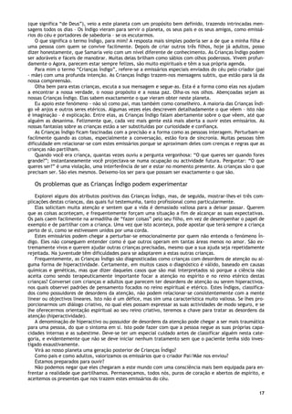 17
(que significa “de Deus”), veio a este planeta com um propósito bem definido, trazendo intrincadas men-
sagens todos os dias – Os Índigo vieram para servir o planeta, os seus pais e os seus amigos, como emissá-
rios do céu e portadores de sabedoria – se os escutarmos.
O que significa o termo Índigo, para mim? A resposta mais simples poderia ser a de que a minha filha é
uma pessoa com quem se convive facilmente. Depois de criar outros três filhos, hoje já adultos, posso
dizer honestamente, que Samaria veio com um nível diferente de conhecimento. As Crianças Índigo podem
ser adoráveis e fáceis de manobrar. Muitas delas brilham como sábios com olhos poderosos. Vivem profun-
damente o Agora, parecem estar sempre felizes, são muito espirituais e têm a sua própria agenda.
Para mim o termo “Crianças Índigo”, refere-se a emissários especiais enviados do céu pelo criador (pai
- mãe) com uma profunda intenção. As Crianças Índigo trazem-nos mensagens subtis, que estão para lá da
nossa compreensão.
Olha bem para estas crianças, escuta a sua mensagem e segue-as. Esta é a forma como elas nos ajudam
a encontrar a nossa verdade, o nosso propósito e a nossa paz. Olha-os nos olhos. Abençoadas sejam as
nossas Crianças Índigo. Elas sabem exactamente o que vieram obter neste planeta.
Eu apoio este fenómeno - não só como pai, mas também como conselheiro. A maioria das Crianças Índi-
go vê anjos e outros seres etéricos. Algumas vezes eles descrevem detalhadamente o que vêem – isto não
é imaginação – é explicação. Entre elas, as Crianças Índigo falam abertamente sobre o que vêem, até que
alguém as desanima. Felizmente que, cada vez mais gente está mais aberta a ouvir estes emissários. As
nossas fantasias sobre as crianças estão a ser substituídas por curiosidade e confiança.
As Crianças Índigo ficam fascinadas com a precisão e a forma como as pessoas interagem. Perturbam-se
facilmente quando as coisas, especialmente a conversação, estão fora de sincronia. Muitas pessoas têm
dificuldade em relacionar-se com estes emissários porque se aproximam deles com crenças e regras que as
crianças não partilham.
Quando você era criança, quantas vezes ouviu a pergunta vergonhosa: “O que queres ser quando fores
grande?”; instantaneamente você projectava-se numa ocupação ou actividade futura. Perguntar: “O que
queres ser?” é uma violação, uma interferência de ser e estar no momento presente. As crianças são o que
precisam ser. São eles mesmos. Deixemo-los ser para que possam ser exactamente o que são.
Os problemas que as Crianças Índigo podem experimentar
Explorei alguns dos atributos positivos das Crianças Índigo, mas, de seguida, mostrar-lhes-ei três com-
plicações destas crianças, das quais fui testemunha, tanto profissional como particularmente.
Elas solicitam muita atenção e sentem que a vida é demasiado valiosa para a deixar passar. Querem
que as coisas aconteçam, e frequentemente forçam uma situação a fim de alcançar as suas expectativas.
Os pais caem facilmente na armadilha de “fazer coisas” pelo seu filho, em vez de desempenhar o papel de
exemplo e de partilhar com a criança. Uma vez que isto aconteça, pode apostar que terá sempre a criança
perto de si, como se estivessem unidos por uma corda.
Estes emissários podem chegar a perturbar-se emocionalmente por quem não entenda o fenómeno Ín-
digo. Eles não conseguem entender como é que outros operam em tantas áreas menos no amor. São ex-
tremamente vivos e querem ajudar outras crianças precisadas, mesmo que a sua ajuda seja repetidamente
rejeitada. Na juventude têm dificuldades para se adaptarem a estas outras crianças.
Frequentemente, as Crianças Índigo são diagnosticadas como crianças com desordens de atenção ou al-
guma forma de hiperactividade. Certamente, em muitos casos o diagnóstico é válido, baseado em causas
químicas e genéticas, mas que dizer daqueles casos que são mal interpretados só porque a ciência não
aceita como sendo terapeuticamente importante focar a atenção no espírito e no reino etérico destas
crianças? Conversei com crianças e adultos que parecem ter desordens de atenção ou serem hiperactivos,
nos quais observei padrões de pensamento focados no reino espiritual e etérico. Estes Índigos, classifica-
dos como possuidores de desordens da atenção, não podem relacionar-se consistentemente com a mente
linear ou objectivos lineares. Isto não é um défice, mas sim uma característica muito valiosa. Se lhes pro-
porcionarmos um diálogo criativo, no qual eles possam expressar as suas actividades de modo seguro, e se
lhe oferecermos orientação espiritual ao seu reino criativo, teremos a chave para tratar as desordens da
atenção (hiperactividade).
A denominação de hiperactivo ou possuidor de desordens da atenção pode chegar a ser mais traumática
para uma pessoa, do que o sintoma em si. Isto pode fazer com que a pessoa negue as suas próprias capa-
cidades internas e as subestime. Deve-se ter um especial cuidado antes de classificar alguém nesta cate-
goria, e evidentemente que não se deve iniciar nenhum tratamento sem que o paciente tenha sido inves-
tigado exaustivamente.
Virá ao nosso planeta uma geração posterior de Crianças Índigo?
Como pais e como adultos, valorizamos os emissários que o criador Pai/Mãe nos enviou?
Estamos preparados para ouvir?
Não podemos negar que eles chegaram a este mundo com uma consciência mais bem equipada para en-
frentar a realidade que partilhamos. Permaneçamos, todos nós, puros de coração e abertos de espírito, e
aceitemos os presentes que nos trazem estes emissários do céu.
 