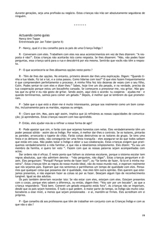 19
durante gerações, seja uma profissão ou negócio. Estas crianças não irão ser absolutamente seguidoras de
ninguém.
* * * * * * *
Actuando como guias
Nancy Ann Tappe
Entrevistada por Jan Tober (parte II)
P - Nancy, qual é o teu conselho para os pais de uma Criança Índigo ?
R – Conversem com eles. Trabalhem com eles nos seus acontecimentos em vez de lhes dizerem: ”A res-
posta é não!”. Estas crianças não aceitarão isto como resposta. Se lhes disserem: “Não, não podes fazer
perguntas, essa criança sairá para a rua e descobrirá por ela mesma. Sentirão que vocês não têm a respos-
ta.
P - O que aconteceria se lhes déssemos opções neste ponto ?
R - Têm de lhes dar opções. No entanto, primeiro devem dar-lhes uma explicação. Digam: “Quando ti-
nha a tua idade, fiz tal e tal, e a coisa passou. Como lidarias com isso?” O que eles fazem frequentemente
é que compreendem perfeitamente o processo. A minha filha fez isto dezenas de vezes com o seu filho,
Colin. Podes sentar-te com eles e dizer-lhes:” Sabes, hoje tive um dia pesado, e na verdade, preciso da
tua cooperação porque estou um bocadinho cansada. Se começares a pressionar-me, vou gritar. Não gos-
tas que eu grite e eu não gosto de gritar. Sendo assim, aqui está o acordo: tu cooperas – ajudas-me – e
quando terminarmos, saímos para comer um gelado.” Depois, é melhor que se lembrem do que promete-
ram.
P - Sabe que o que está a dizer-me é muito interessante, porque soa realmente como um bom conse-
lho, inclusivamente para os maridos, esposas ou amigos.
R - Claro que sim. Mas, para agir assim, implica que já refinámos as nossas capacidades de comunica-
ção; já aprendemos. Estas crianças nascem com isso aprendido.
P- Então, eles ajudar-nos-ão a refinar a nossa forma de agir?
R – Pode apostar que sim, e farão com que sejamos honestos com nelas. Eles verdadeiramente têm um
poder pessoal sólido – assim são os Índigo. Por vezes, é melhor dar-lhes o controlo. Se os isolares, pintarão
as paredes; arrancarão o tapete do chão. Farão coisas destrutivas se os isolares do grupo. Se tens uma
festa e os deitares cedo, não conseguirás ter uma festa tranquila – eles assegurar-se-ão que todos saibam
que estão em casa. Não podes isolar o Índigo e obter a sua colaboração. Estas crianças exigem que prati-
quemos verdadeiramente a vida familiar, e que não a idealizemos simplesmente. Eles dizem: “Eu sou um
membro da família, e quero ter voto “. Fazem com que as nossas palavras sejam acompanhadas com
actos.
Dar ordens não é eficaz. É neste ponto que falham os sistemas escolares, porque o sistema escolar tem
regras absolutas, que não admitem desvios – “não perguntes, não digas”. Estas crianças perguntam e di-
zem. Eles perguntam: ”Porquê? Porque tenho de fazer isto?”, ou “Se tenho de fazer, fá-lo-ei à minha ma-
neira”. Estas crianças têm as regras do nosso mundo ideal, não do nosso mundo real, e esperam realmente
que nós sejamos pais. Esperam que nos sentemos e partilhemos um tempo de qualidade com eles. Pensa-
mos que qualquer coisa que possamos dar é qualidade, mas eles têm outra opinião. Eles querem que este-
jamos presentes, e não esperam fazer as coisas só por as fazer. Desejam algum tipo de reconhecimento
tangível. Igual ao dos adultos.
Os pais também deveriam recordar isto: Se vão estar com eles, estejam com eles. Estejam presentes
com o corpo, porque eles sabem a diferença, ou então, digam-lhes: “Vou sair por um bocado”, ao que a
criança responderá: ”Está bem. Comerei um gelado enquanto estás fora”. As crianças não se importam,
desde que os pais sejam honestos. É tudo o que pedem. A maior parte do tempo, os Índigo são muito cola-
boradores a esse nível, a menos que sejam pressionados – e aí, mantêm-se firmes. Eles acreditam em si
próprios.
P - Que conselho dá aos professores que têm de trabalhar em conjunto com as Crianças Índigo e com as
que não o são ?
 