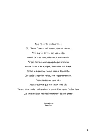 2
Teus filhos não são teus filhos.
São filhos e filhas da vida adorando-se a si mesma.
Vêm através de vós, mas não de vós.
Podem dar-lhes amor, mas não os pensamentos,
Porque eles têm os seus próprios pensamentos.
Podem trazer os seus corpos, mas não as suas almas.
Porque as suas almas moram na casa do amanhã,
Que vocês não podem visitar, nem sequer em sonhos.
Podem tentar ser como eles,
Mas não queiram que eles sejam como vós.
Vós sois os arcos dos quais partem os vossos filhos, quais flechas vivas.
Que a flexibilidade nas mãos do archeiro seja de prazer.
Kahlil Gibran
O Profeta
 