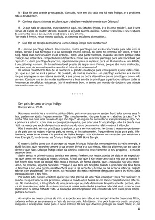 20
R – Essa foi uma grande preocupação. Contudo, hoje em dia cada vez há mais Índigos, e o problema
está a desaparecer.
P – Conhece alguns sistemas escolares que trabalhem verdadeiramente com Crianças?
R – O que mais se aproxima, especialmente aqui, nos Estados Unidos, é o Sistema Waldorf, que é uma
versão da Escola de Rudolf Steiner. Durante a segunda Guerra Mundial, Steiner transferiu o seu trabalho
da Alemanha para a Suiça, onde estabeleceu o seu sistema.
(Ver mais à frente, neste mesmo capítulo, os sistemas escolares alternativos).
P – Que tipo de terapia aconselharia a uma Criança Índigo com transtornos?
R – Um bom psicólogo infantil. Infelizmente, muitos psicólogos não estão capacitados para lidar com os
Índigo, porque a sua formação é a da psicologia infantil básica, tal como foi definida por Spock, Freud e
Jung. Nada disso funciona com estas crianças - bem, uma parte funciona, mas não tão bem, porque estas
crianças são diferentes, completamente diferentes. Penso que o melhor psicólogo para um Conceitual (ver
capítulo 1), é um psicólogo desportivo, especialmente para os rapazes; para um Humanista ou um Artista,
é um psicólogo comum. Um Interdimensional precisa de regras mais firmes, porque são muito abstractos,
precisam mais de aconselhamento sacerdotal. Isto não é interessante?
Os nossos conselheiros têm de se submeter a grandes mudanças para conseguirem ajudar estas crian-
ças, que é o que se está a passar. No passado, de muitas maneiras, um psicólogo esotérico era melhor
porque empregava a seu sistema sensorial, a sua psique ou outra alternativa que os psicólogos comuns não
usavam. Contudo isso está a mudar rapidamente e hoje em dia os psicólogos capacitados utilizam todas as
ferramentas metafísicas existentes. Isto é realmente bom, e temos um montão de doutores que adopta
estes meios alternativos.
* * * * * * *
Ser pais de uma criança índigo
Doreen Virtue, Ph.D.
Nos meus seminários e na minha prática diária, pais amorosos que se sentem frustrados com os seus fi-
lhos, pedem-me ajuda frequentemente. ”Ele, simplesmente, não quer fazer os trabalhos de casa!” e “A
minha filha não ouve uma palavra do que lhe digo!” são alguns dos comentários exasperados que oiço. Sou
a primeira a admitir, como mãe e como psicoterapeuta, que criar uma Criança Índigo, não é a tarefa mais
fácil – a menos que vocês elevem toda a estrutura do vosso pensamento relativamente à situação.
Não é necessário sermos psicólogos ou psíquicos para vermos o óbvio: herdámos o nosso comportamen-
to de pais com os nossos próprios pais, os meios, e, inclusivamente, frequentámos aulas para pais. Infe-
lizmente, todas estas fontes são produto da Velha Energia. Não funcionam em situações que envolvam a
Nova Energia. E, lembrem-se: As Crianças Índigo são 100% Nova Energia.
O nosso trabalho como pais é proteger as nossas Crianças Índigo dos remanescentes da velha energia, e
ajudá-las para que recordem sempre a sua origem Divina e a sua missão. Não nos podemos dar ao luxo de
permitir que essas Crianças Índigo caiam na amnésia colectiva relativamente ao seu propósito – o mundo
depende deles!
Assim sendo, o primeiro passo consiste em sermos flexíveis nos nossos pontos de vista e nas expectati-
vas que temos em relação às nossas crianças. Afinal, por que é tão importante para nós que os nossos fi-
lhos tirem boas notas na escola? Não estou a insinuar, de forma alguma, que a educação não seja impor-
tante, no entanto, sejamos honestos: “Porque é que tens um desgosto quando o professor dos teus filhos
te telefona a dar uma notícia negativa? Será que te faz recordar o tempo da tua própria infância, quando
estavas com problemas?” Se for assim, na realidade não estás realmente desgostoso com o teu filho: Estás
preocupado com o teu filho.
Por outro lado, talvez acredites que o teu filho precisa de uma “boa educação” para “ter sucesso” no
mundo. Eu questionaria esta premissa, porque o mundo novo baseia-se em ideais completamente diferen-
tes. No mundo novo, a integridade de uma pessoa (que se pode determinar telepaticamente, porque, den-
tro de poucos anos, todos nós recuperaremos as nossas capacidades psíquicas naturais) será o recurso mais
importante na nossa folha de vida. A educação sem integridade será considerada sem valor pelos empre-
gadores do futuro.
Ao ampliar os nossos pontos de vista e expectativas em relação ao comportamento dos nossos filhos,
podemos enfrentar serenamente o facto de sermos pais. Admitamos, isto pode fazer-nos sentir um pouco
inseguros e ameaçados. Como pais, o nosso instinto diz-nos que devemos proteger os nossos filhos; e, por
 