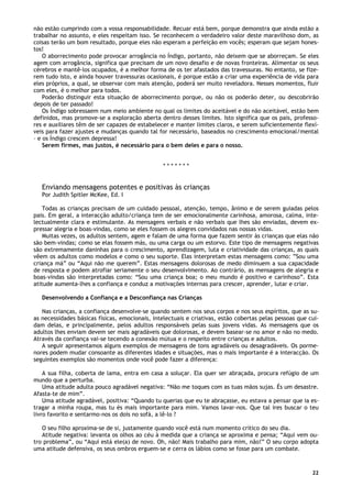 22
não estão cumprindo com a vossa responsabilidade. Recuar está bem, porque demonstra que ainda estão a
trabalhar no assunto, e eles respeitam isso. Se reconhecem o verdadeiro valor deste maravilhoso dom, as
coisas terão um bom resultado, porque eles não esperam a perfeição em vocês; esperam que sejam hones-
tos!
O aborrecimento pode provocar arrogância no Índigo, portanto, não deixem que se aborreçam. Se eles
agem com arrogância, significa que precisam de um novo desafio e de novas fronteiras. Alimentar os seus
cérebros e mantê-los ocupados, é a melhor forma de os ter afastados das travessuras. No entanto, se fize-
rem tudo isto, e ainda houver travessuras ocasionais, é porque estão a criar uma experiência de vida para
eles próprios, a qual, se observar com mais atenção, poderá ser muito reveladora. Nesses momentos, fluir
com eles, é o melhor para todos.
Poderão distinguir esta situação de aborrecimento porque, ou não os poderão deter, ou descobrirão
depois de ter passado!
Os Índigo sobressaem num meio ambiente no qual os limites do aceitável e do não aceitável, estão bem
definidos, mas promove-se a exploração aberta dentro desses limites. Isto significa que os pais, professo-
res e auxiliares têm de ser capazes de estabelecer e manter limites claros, e serem suficientemente flexí-
veis para fazer ajustes e mudanças quando tal for necessário, baseados no crescimento emocional/mental
– e os Índigo crescem depressa!
Serem firmes, mas justos, é necessário para o bem deles e para o nosso.
* * * * * * *
Enviando mensagens potentes e positivas às crianças
Por Judith Spitler McKee, Ed. I
Todas as crianças precisam de um cuidado pessoal, atenção, tempo, ânimo e de serem guiadas pelos
pais. Em geral, a interacção adulto/criança tem de ser emocionalmente carinhosa, amorosa, calma, inte-
lectualmente clara e estimulante. As mensagens verbais e não verbais que lhes são enviadas, devem ex-
pressar alegria e boas-vindas, como se eles fossem os alegres convidados nas nossas vidas.
Muitas vezes, os adultos sentem, agem e falam de uma forma que fazem sentir às crianças que elas não
são bem-vindas; como se elas fossem más, ou uma carga ou um estorvo. Este tipo de mensagens negativas
são extremamente daninhas para o crescimento, aprendizagem, luta e criatividade das crianças, as quais
vêem os adultos como modelos e como o seu suporte. Elas interpretam estas mensagens como: ”Sou uma
criança má” ou “Aqui não me querem”. Estas mensagens dolorosas de medo diminuem a sua capacidade
de resposta e podem atrofiar seriamente o seu desenvolvimento. Ao contrário, as mensagens de alegria e
boas-vindas são interpretadas como: “Sou uma criança boa; o meu mundo é positivo e carinhoso”. Esta
atitude aumenta-lhes a confiança e conduz a motivações internas para crescer, aprender, lutar e criar.
Desenvolvendo a Confiança e a Desconfiança nas Crianças
Nas crianças, a confiança desenvolve-se quando sentem nos seus corpos e nos seus espíritos, que as su-
as necessidades básicas físicas, emocionais, intelectuais e criativas, estão cobertas pelas pessoas que cui-
dam delas, e principalmente, pelos adultos responsáveis pelas suas jovens vidas. As mensagens que os
adultos lhes enviam devem ser mais agradáveis que dolorosas, e devem basear-se no amor e não no medo.
Através da confiança vai-se tecendo a conexão mútua e o respeito entre crianças e adultos.
A seguir apresentamos alguns exemplos de mensagens de tons agradáveis ou desagradáveis. Os porme-
nores podem mudar consoante as diferentes idades e situações, mas o mais importante é a interacção. Os
seguintes exemplos são momentos onde você pode fazer a diferença:
A sua filha, coberta de lama, entra em casa a soluçar. Ela quer ser abraçada, procura refúgio de um
mundo que a perturba.
Uma atitude adulta pouco agradável negativa: “Não me toques com as tuas mãos sujas. És um desastre.
Afasta-te de mim”.
Uma atitude agradável, positiva: “Quando tu querias que eu te abraçasse, eu estava a pensar que ia es-
tragar a minha roupa, mas tu és mais importante para mim. Vamos lavar-nos. Que tal ires buscar o teu
livro favorito e sentarmo-nos os dois no sofá, a lê-lo ?
O seu filho aproxima-se de si, justamente quando você está num momento crítico do seu dia.
Atitude negativa: levanta os olhos ao céu à medida que a criança se aproxima e pensa; “Aqui vem ou-
tro problema”, ou “Aqui está ele(a) de novo. Oh, não! Mais trabalho para mim, não!” O seu corpo adopta
uma atitude defensiva, os seus ombros erguem-se e cerra os lábios como se fosse para um combate.
 