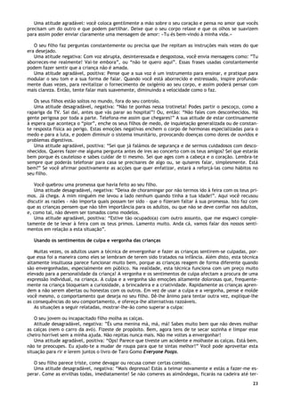 23
Uma atitude agradável: você coloca gentilmente a mão sobre o seu coração e pensa no amor que vocês
precisam um do outro e que podem partilhar. Deixe que o seu corpo relaxe e que os olhos se suavizem
para assim poder enviar claramente uma mensagem de amor: «Tu és bem-vindo à minha vida.»
O seu filho faz perguntas constantemente ou precisa que lhe repitam as instruções mais vezes do que
era desejado.
Uma atitude negativa: Com voz abrupta, desinteressada e desgostosa, você envia mensagens como: ”Tu
aborreces-me realmente! Vai-te embora”, ou “não te quero aqui”. Essas frases usadas constantemente
podem fazer sentir que a criança não é amada.
Uma atitude agradável, positiva: Pense que a sua voz é um instrumento para ensinar, e pratique para
modular o seu tom e a sua forma de falar. Quando você está aborrecido e estressado, inspire profunda-
mente duas vezes, para revitalizar o fornecimento de oxigénio ao seu corpo, e assim poderá pensar com
mais clareza. Então, tente falar mais suavemente, diminuindo a velocidade como o faz.
Os seus filhos estão soltos no mundo, fora do seu controlo.
Uma atitude desagradável, negativa: “Não te ponhas nessa trotineta! Podes partir o pescoço, como a
rapariga da TV. Sai daí, antes que vás parar ao hospital”! Ou, então: “Não fales com desconhecidos. Há
gente perigosa por toda a parte. Telefona-me assim que chegares!” A sua atitude de estar continuamente
à espera que aconteça o “pior”, enche os seus filhos de medo, de inquietação generalizada ou de constan-
te resposta física ao perigo. Estas emoções negativas enchem o corpo de hormonas especializadas para o
medo e para a luta, e podem diminuir o sistema imunitário, provocando doenças como dores de ouvidos e
problemas digestivos.
Uma atitude agradável, positiva: “Sei que já falámos de segurança e de sermos cuidadosos com desco-
nhecidos. Queres fazer-me alguma pergunta antes de ires ao concerto com os teus amigos? Sei que estarás
bem porque és cauteloso e sabes cuidar de ti mesmo. Sei que ages com a cabeça e o coração. Lembra-te
sempre que poderás telefonar para casa se precisares de algo ou, se quiseres falar, simplesmente. Está
bem?” Se você afirmar positivamente as acções que quer enfatizar, estará a reforçá-las como hábitos no
seu filho.
Você quebrou uma promessa que havia feito ao seu filho.
Uma atitude desagradável, negativa: “Deixa de choramingar por não termos ido à feira com os teus pri-
mos. Já chega. A mim ninguém me levou a lado nenhum quando tinha a tua idade!”. Aqui você recusou
discutir as razões - não importa quais possam ter sido – que o fizeram faltar à sua promessa. Isto faz com
que as crianças pensem que não têm importância para os adultos, ou que não se deve confiar nos adultos,
e, como tal, não devem ser tomados como modelos.
Uma atitude agradável, positiva: “Estive tão ocupado(a) com outro assunto, que me esqueci comple-
tamente de te levar à feira com os teus primos. Lamento muito. Anda cá, vamos falar dos nossos senti-
mentos em relação a esta situação”.
Usando os sentimentos de culpa e vergonha das crianças
Muitas vezes, os adultos usam a técnica de envergonhar e fazer as crianças sentirem-se culpadas, por-
que essa foi a maneira como eles se lembram de terem sido tratados na infância. Além disto, esta técnica
altamente insultuosa parece funcionar muito bem, porque as crianças reagem de forma diferente quando
são envergonhadas, especialmente em público. Na realidade, esta técnica funciona com um preço muito
elevado para a personalidade da criança! A vergonha e os sentimentos de culpa afectam a procura de uma
expressão individual, na criança. A culpa e a vergonha são emoções altamente dolorosas que, frequente-
mente na criança bloqueiam a curiosidade, a brincadeira e a criatividade. Rapidamente as crianças apren-
dem a não serem abertas ou honestas com os outros. Em vez de usar a culpa e a vergonha, pense e molde
você mesmo, o comportamento que deseja no seu filho. Dê-lhe ânimo para tentar outra vez, explique-lhe
as consequências do seu comportamento, e ofereça-lhe alternativas razoáveis.
As situações a seguir relatadas, mostrar-lhe-ão como superar a culpa:
O seu jovem ou incapacitado filho molha as calças.
Atitude desagradável, negativa: ”És uma menina má, má, má! Sabes muito bem que não deves molhar
as calças (nem o carro da avó). Fizeste de propósito. Bem, agora tens de te secar sozinha e limpar esse
cheiro horrível sem a minha ajuda. Não repitas nunca mais. Não me voltes a envergonhar!
Uma atitude agradável, positiva: “Ops! Parece que tiveste um acidente e molhaste as calças. Está bem,
não te preocupes. Eu ajudo-te a mudar de roupa para que te sintas melhor!” Você pode aproveitar esta
situação para rir e lerem juntos o livro de Taro Gomo Everyone Poops.
O seu filho parece triste, come devagar ou recusa comer certas comidas.
Uma atitude desagradável, negativa: “Mais depressa! Estás a teimar novamente e estás a fazer-me es-
perar. Come as ervilhas todas, imediatamente! Se não comeres as almôndegas, ficarás na cadeira até ter-
 