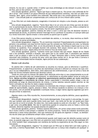 24
minares. Eu vou sair e, quando voltar, é melhor que essas almôndegas já não estejam no prato. Deixa-te
de fitas, pois se não comeres, vais adoecer”.
Uma atitude agradável, positiva: “Quero que faças o mesmo que eu. Vou provar uma colherada de fei-
jão e arroz“. Esta comida é um pouco diferente da que habitualmente comemos, mas tem um sabor inte-
ressante. Bem, agora, prova também uma colherada. Não achas que o teu ursinho gostaria de comer con-
nosco? “. Esta atitude pode ser complementada com a leitura de um livro infantil sobre comida.
O seu filho tem um medo obsessivo, exagerado e irracional em relação a uma situação, pessoa ou ani-
mal.
Uma atitude desagradável, negativa: “Santo Deus! Mas é só um verso de seis linhas que tens de decla-
mar na apresentação da escola. Outros meninos têm papéis muito maiores que o teu. Estás a comportar-te
como um bebé. Vai para o teu quarto e ensaia. Faz-me sentir orgulhoso(a) de ti.”
Uma atitude agradável, positiva: Gostava de voltar a ouvir o verso que tens de declamar durante a
apresentação da escola, na próxima semana? Interrogo-me se o professor te escolheu a ti porque sabia que
tu o farias muito bem. Queres ensaiar o verso sozinho ou queres que te ajude?»
O seu filho parece desafiar as normas e autoridade dos adultos, e, na escola, disse mentiras ou falsifi-
cou as notas, ou outras actividades.
Uma atitude desagradável, negativa: “És um mentiroso miserável! Propositadamente envergonhaste-me
perante o teu professor com essa horrível mentira que lhe contaste (ou falsificando uma nota, ou faltando
à aula de dança, ou ao futebol). Bem, se um dia precisares de ajuda, não estejas à espera que eu ou o teu
professor te ajudemos. Ficas castigado durante três semanas. Nem sequer merece que te seja dada a
oportunidade de te ouvir, depois desta horrível mentira! Fora da minha vista!”
Uma atitude agradável, positiva: “Lamento muito que tivesses tido que mentir. Depois de ter falado
com o teu professor, entendo a situação, mas quero que tu me contes tudo. É necessário que falemos
sobre o que se passou e sobre os teus sentimentos. A seguir falaremos sobre a forma como poderemos
solucionar este problema. Eu preciso de estar certo que posso confiar em ti, de que farás o correcto e
actuarás com honestidade noutras situações. Agora preciso da tua colaboração.»
Rotular e pôr alcunhas
Os adultos têm o hábito de pôr sobrenomes ou alcunhas às crianças, para as diferenciar e qualificar.
Frequentemente, os adjectivos e alcunhas são estereótipos culturais e afectam as crianças nas suas cren-
ças e na sua independência. Além disto, estes adjectivos são unidimensionais, o que vai contra o facto de
todos nós termos múltiplos talentos que devemos cultivar.
Tendo em conta que as crianças não sabem fazer distinção entre elas e o seu comportamento ou os ad-
jectivos que lhes põem pelo seu comportamento, os sobrenomes ou alcunhas podem tornar-se numa pro-
fecia. Mesmo alcunhas amigáveis ou adjectivos aparentemente positivos podem ser muito restritivos
na aprendizagem e crescimento da criança. Muitas capacidades e interesses podem chegar a não ser
detectados ao longo do desenvolvimento da criança, e certos talentos naturais podem murchar se não
forem cultivados ou não lhes for dado o espaço necessário.
Observe com atenção as acções entusiastas e os interesses das crianças e exponha-os a uma vasta vari-
edade de oportunidades, lugares, pessoas e ideias. Tais esforços ajudarão os adultos e as crianças a vive-
rem juntos, com um sentido de igualdade e aceitação mútua. A seguir damos algumas sugestões que servi-
rão para evitar os adjectivos.
Algumas vezes o seu filho recorda-lhe, inconscientemente, os seus próprios defeitos, pouco agradáveis,
certamente.
Uma atitude desagradável, negativa: “Ela é muito desorganizada. O seu quarto é uma pocilga. Eu supo-
nho que também seja assim quando tenho muito que fazer, mas tenho de lhe dar um açoite para fazer
com que ele se torne arrumada. Ela odeia isto, mas acaba quando eu ando em cima dela”, ou “Que lindo,
a agir como uma prima donna. Nós não te suportamos quando te comportas como se fosses o centro das
atenções. Deverias respeitar-me quando estamos em público”.
Uma atitude agradável, positiva: ”Embora sejamos diferentes, em certas coisas somos muito parecidos.
Ela é muito criativa e está sempre a trabalhar em muitos projectos. Temos de trabalhar duramente para
tolerarmos a nossa mútua desordem, visto que nenhuma de nós gosta de organizar e limpar, ou desfazer-
mo-nos de coisas que acreditamos sempre voltar a precisar”.
Evite fazer o seu filho sentir-se unidimensional quando você espera que ele obtenha sucesso numa só
área, ou quando julga que o seu filho tem um potencial muito limitado ou um traço de personalidade difí-
cil. Evite também fazer comparações com membros da família na expectativa do seu filho seguir os mes-
mos passos.
Uma atitude desagradável, negativa:” Eu sempre quis um filho que se desse bem com toda a gente, e
aqui está, a menina Popularidade. Ele faz o impossível para ser a criança mais simpática em qualquer si-
 
