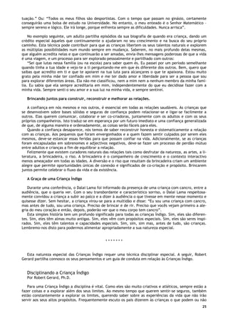 25
tuação.” Ou: “Todos os meus filhos são desportistas. Com o tempo que passam no ginásio, certamente
conseguirão uma bolsa de estudo na Universidade. No entanto, o meu enteado é o Senhor Matemático –
sempre sereno e lógico. Ele irá longe, porque enfrenta sempre as dificuldades. Nunca arrisca”.
No exemplo seguinte, um adulto partilha episódios da sua biografia de quando era criança, dando um
crédito especial àqueles que continuamente o ajudaram no seu crescimento e na busca do seu próprio
caminho. Esta técnica pode contribuir para que as crianças libertem os seus talentos naturais e explorem
as múltiplas possibilidades num mundo sempre em mudança. Saberem, no mais profundo delas mesmas,
que alguém acredita nelas e que continuarão a ser amadas, envia-lhes mensagens poderosas de que a vida
é uma viagem, e um processo para ser explorado pessoalmente e partilhado com outros:
“Sei que lutas nessa família (ou na escola) para saber quem és. Eu passei por um período semelhante
quando tinha a tua idade e vejo-te a ti perguntando-me em que és diferente dos outros. Bem, quero que
saibas que acredito em ti e que te apoiarei na tua luta para alcançares o que te apaixona. Estou muito
grato pela minha mãe ter confiado em mim e me ter dado amor e liberdade para ser a pessoa que sou
para explorar diferentes áreas. Ela não me classificou, nem a mim nem a nenhum membro da minha famí-
lia. Eu sabia que ela sempre acreditaria em mim, independentemente do que eu decidisse fazer com a
minha vida. Sempre senti o seu amor e a sua luz na minha vida, e sempre sentirei.
Brincando juntos para construir, reconstruir e melhorar as relações.
A confiança em nós mesmos e nos outros, é essencial em todas as relações saudáveis. As crianças que
se desenvolvem sobre bases sólidas e seguras de confiança podem relacionar-se e ligar-se facilmente a
outros. Elas querem comunicar, colaborar e ser co-criadoras, juntamente com os adultos e com os seus
próprios companheiros. Isto traduz-se em esperança por um futuro imediato e uma confiança generalizada
de que, de alguma maneira e ordenadamente, as coisas serão fáceis para eles.
Quando a confiança desaparece, nós temos de saber reconstruir honesta e sistematicamente a relação
com as crianças. Aos pequenos que foram envergonhados e a quem fazem sentir culpados por serem eles
mesmos, deve-se estancar essas feridas para que possam confiar na vida. Adicionalmente, se as crianças
foram encapsuladas em sobrenomes e adjectivos negativos, deve-se fazer um processo de perdão mútuo
entre adultos e crianças a fim de equilibrar a relação.
Felizmente que existem curadores naturais das relações tais como desfrutar da natureza, as artes, a li-
teratura, a brincadeira, o riso. A brincadeira é o companheiro de crescimento e o contexto interactivo
menos ameaçador em todas as idades. A diversão e o riso que resultam da brincadeira criam um ambiente
alegre que permite oportunidades únicas de conexão e significados de co-criação e propósito. Brincarem
juntos permite celebrar o fluxo da vida e da existência.
A Graça de uma Criança Índigo
Durante uma conferência, o Dalai Lama foi informado da presença de uma criança com cancro, entre a
audiência, que o queria ver. Com o seu transbordante e característico sorriso, o Dalai Lama respeitosa-
mente convidou a criança a subir ao palco e a dizer à audiência o que tivesse em mente nesse momento e
quisesse dizer. Sem hesitar, a criança virou-se para a multidão e disse: “Eu sou uma criança com cancro,
mas antes de tudo, sou uma criança. Preciso de brincar e de rir. Preciso que vocês vejam primeiro a ale-
gria do meu coração e então, depois, poderão ver que o meu corpo tem cancro”.
Esta simples história tem um profundo significado para todas as crianças Índigo. Sim, eles são diferen-
tes. Sim, eles têm almas muito antigas. Sim, eles vêm com propósitos especiais. Sim, eles são seres inspi-
rados. Sim, eles têm talentos e capacidades especiais. Sim, sim, sim mas, antes de tudo, são crianças.
Lembremo-nos disto para podermos alimentar apropriadamente a sua natureza especial.
* * * * * * *
Esta natureza especial das Crianças Índigo requer uma técnica disciplinar especial. A seguir, Robert
Gerard partilha connosco os seus pensamentos e um guia de conduta em relação às Crianças Índigo.
Disciplinando a Criança Índigo
Por Robert Gerard, Ph.D.
Para uma Criança Índigo a disciplina é vital. Como eles são muito criativos e atléticos, sempre estão a
fazer coisas e a explorar além dos seus limites. Ao mesmo tempo que querem sentir-se seguros, também
estão constantemente a explorar os limites, querendo saber sobre as experiências da vida que não irão
servir aos seus altos propósitos. Frequentemente escuto os pais dizerem às crianças o que podem ou não
 