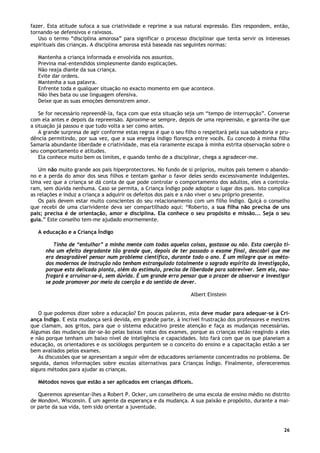 26
fazer. Esta atitude sufoca a sua criatividade e reprime a sua natural expressão. Eles respondem, então,
tornando-se defensivos e raivosos.
Uso o termo “disciplina amorosa” para significar o processo disciplinar que tenta servir os interesses
espirituais das crianças. A disciplina amorosa está baseada nas seguintes normas:
Mantenha a criança informada e envolvida nos assuntos.
Previna mal-entendidos simplesmente dando explicações.
Não reaja diante da sua criança.
Evite dar ordens.
Mantenha a sua palavra.
Enfrente toda e qualquer situação no exacto momento em que acontece.
Não lhes bata ou use linguagem ofensiva.
Deixe que as suas emoções demonstrem amor.
Se for necessário repreendê-la, faça com que esta situação seja um “tempo de interrupção”. Converse
com ela antes e depois da repreensão. Aproxime-se sempre, depois de uma repreensão, e garanta-lhe que
a situação já passou e que tudo volta a ser como antes.
A grande surpresa de agir conforme estas regras é que o seu filho o respeitará pela sua sabedoria e pru-
dência permitindo, por sua vez, que a sua energia índigo floresça entre vocês. Eu concedo à minha filha
Samaria abundante liberdade e criatividade, mas ela raramente escapa à minha estrita observação sobre o
seu comportamento e atitudes.
Ela conhece muito bem os limites, e quando tenho de a disciplinar, chega a agradecer-me.
Um não muito grande aos pais hiperprotectores. No fundo de si próprios, muitos pais temem o abando-
no e a perda do amor dos seus filhos e tentam ganhar o favor deles sendo excessivamente indulgentes.
Uma vez que a criança se dá conta de que pode controlar o comportamento dos adultos, eles a controla-
ram, sem dúvida nenhuma. Caso se permita, a Criança Índigo pode adoptar o lugar dos pais. Isto complica
as relações e induz a criança a adquirir os defeitos dos pais e a não viver o seu próprio presente.
Os pais devem estar muito conscientes do seu relacionamento com um filho Índigo. Quiçá o conselho
que recebi de uma clarividente deva ser compartilhado aqui: “Roberto, a sua filha não precisa de uns
pais; precisa é de orientação, amor e disciplina. Ela conhece o seu propósito e missão... Seja o seu
guia.” Este conselho tem-me ajudado enormemente.
A educação e a Criança Índigo
Tinha de “entulhar” a minha mente com todas aquelas coisas, gostasse ou não. Esta coerção ti-
nha um efeito degradante tão grande que, depois de ter passado o exame final, descobri que me
era desagradável pensar num problema científico, durante todo o ano. É um milagre que os méto-
dos modernos de instrução não tenham estrangulado totalmente o sagrado espírito da investigação,
porque esta delicada planta, além do estimulo, precisa de liberdade para sobreviver. Sem ela, nau-
fragará e arruinar-se-á, sem dúvida. É um grande erro pensar que o prazer de observar e investigar
se pode promover por meio da coerção e do sentido de dever.
Albert Einstein
O que podemos dizer sobre a educação? Em poucas palavras, esta deve mudar para adequar-se à Cri-
ança Índigo. E esta mudança será devida, em grande parte, à incrível frustração dos professores e mestres
que clamam, aos gritos, para que o sistema educativo preste atenção e faça as mudanças necessárias.
Algumas das mudanças dar-se-ão pelas baixas notas dos exames, porque as crianças estão reagindo a eles
e não porque tenham um baixo nível de inteligência e capacidades. Isto fará com que os que planeiam a
educação, os orientadores e os sociólogos perguntem se o conceito do ensino e a capacitação estão a ser
bem avaliados pelos exames.
As discussões que se apresentam a seguir vêm de educadores seriamente concentrados no problema. De
seguida, damos informações sobre escolas alternativas para Crianças Índigo. Finalmente, ofereceremos
alguns métodos para ajudar as crianças.
Métodos novos que estão a ser aplicados em crianças difíceis.
Queremos apresentar-lhes a Robert P. Ocker, um conselheiro de uma escola de ensino médio no distrito
de Mondovi, Wisconsin. É um agente da esperança e da mudança. A sua paixão e propósito, durante a mai-
or parte da sua vida, tem sido orientar a juventude.
 