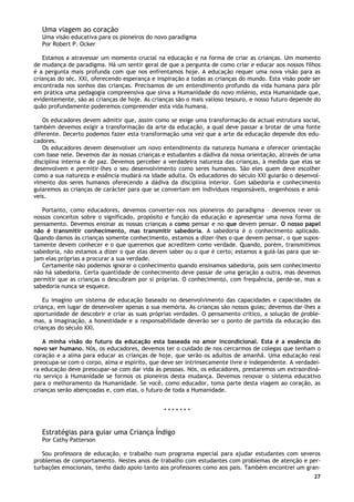 27
Uma viagem ao coração
Uma visão educativa para os pioneiros do novo paradigma
Por Robert P. Ocker
Estamos a atravessar um momento crucial na educação e na forma de criar as crianças. Um momento
de mudança de paradigma. Há um sentir geral de que a pergunta de como criar e educar aos nossos filhos
é a pergunta mais profunda com que nos enfrentamos hoje. A educação requer uma nova visão para as
crianças do séc. XXI, oferecendo esperança e inspiração a todas as crianças do mundo. Esta visão pode ser
encontrada nos sonhos das crianças. Precisamos de um entendimento profundo da vida humana para pôr
em prática uma pedagogia compreensiva que sirva a Humanidade do novo milénio, esta Humanidade que,
evidentemente, são as crianças de hoje. As crianças são o mais valioso tesouro, e nosso futuro depende do
quão profundamente poderemos compreender esta vida humana.
Os educadores devem admitir que, assim como se exige uma transformação da actual estrutura social,
também devemos exigir a transformação da arte da educação, a qual deve passar a brotar de uma fonte
diferente. Decerto podemos fazer esta transformação uma vez que a arte da educação depende dos edu-
cadores.
Os educadores devem desenvolver um novo entendimento da natureza humana e oferecer orientação
com base nele. Devemos dar às nossas crianças e estudantes a dádiva da nossa orientação, através de uma
disciplina interna e de paz. Devemos perceber a verdadeira natureza das crianças, à medida que elas se
desenvolvem e permitir-lhes o seu desenvolvimento como seres humanos. São eles quem deve escolher
como a sua natureza e essência mudará na idade adulta. Os educadores do século XXI guiarão o desenvol-
vimento dos seres humanos oferecendo a dádiva da disciplina interior. Com sabedoria e conhecimento
guiaremos as crianças de carácter para que se convertam em indivíduos responsáveis, engenhosos e amá-
veis.
Portanto, como educadores, devemos converter-nos nos pioneiros do paradigma – devemos rever os
nossos conceitos sobre o significado, propósito e função da educação e apresentar uma nova forma de
pensamento. Devemos ensinar as nossas crianças a como pensar e no que devem pensar. O nosso papel
não é transmitir conhecimento, mas transmitir sabedoria. A sabedoria é o conhecimento aplicado.
Quando damos às crianças somente conhecimento, estamos a dizer-lhes o que devem pensar, o que supos-
tamente devem conhecer e o que queremos que acreditem como verdade. Quando, porém, transmitimos
sabedoria, não estamos a dizer o que elas devem saber ou o que é certo; estamos a guiá-las para que se-
jam elas próprias a procurar a sua verdade.
Certamente não podemos ignorar o conhecimento quando ensinamos sabedoria, pois sem conhecimento
não há sabedoria. Certa quantidade de conhecimento deve passar de uma geração a outra, mas devemos
permitir que as crianças o descubram por si próprias. O conhecimento, com frequência, perde-se, mas a
sabedoria nunca se esquece.
Eu imagino um sistema de educação baseado no desenvolvimento das capacidades e capacidades da
criança, em lugar de desenvolver apenas a sua memória. As crianças são nossos guias; devemos dar-lhes a
oportunidade de descobrir e criar as suas próprias verdades. O pensamento critico, a solução de proble-
mas, a imaginação, a honestidade e a responsabilidade deverão ser o ponto de partida da educação das
crianças do século XXI.
A minha visão do futuro da educação esta baseada no amor incondicional. Esta é a essência do
novo ser humano. Nós, os educadores, devemos ter o cuidado de nos cercarmos de colegas que tenham o
coração e a alma para educar as crianças de hoje, que serão os adultos de amanhã. Uma educação real
preocupa-se com o corpo, alma e espírito, que deve ser intrinsecamente livre e independente. A verdadei-
ra educação deve preocupar-se com dar vida às pessoas. Nós, os educadores, prestaremos um extraordiná-
rio serviço à Humanidade se formos os pioneiros desta mudança. Devemos renovar o sistema educativo
para o melhoramento da Humanidade. Se você, como educador, toma parte desta viagem ao coração, as
crianças serão abençoadas e, com elas, o futuro de toda a Humanidade.
* * * * * * *
Estratégias para guiar uma Criança Índigo
Por Cathy Patterson
Sou professora de educação, e trabalho num programa especial para ajudar estudantes com severos
problemas de comportamento. Nestes anos de trabalho com estudantes com problemas de atenção e per-
turbações emocionais, tenho dado apoio tanto aos professores como aos pais. Também encontrei um gran-
 