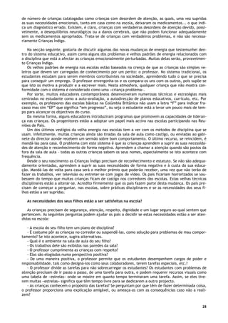 28
de número de crianças catalogadas como crianças com desordem de atenção, as quais, uma vez supridas
as suas necessidades emocionais, tanto em casa como na escola, deixaram os medicamentos... o que indi-
ca um diagnóstico errado. Existem, é claro, crianças com verdadeiras desordens de atenção devido, possi-
velmente, a desequilíbrios neurológicos ou a danos cerebrais, que não podem funcionar adequadamente
sem os medicamentos apropriados. Trata-se de crianças com verdadeiros problemas, e não são necessa-
riamente Crianças Índigo.
Na secção seguinte, gostaria de discutir algumas das novas mudanças de energia que testemunhei den-
tro do sistema educativo, assim como alguns dos problemas e velhos padrões de energia relacionados com
a disciplina que está a afectar as crianças emocionalmente perturbadas. Muitas delas serão, provavelmen-
te Crianças Índigo.
Os velhos padrões de energia nas escolas estão baseados na crença de que as crianças são simples ve-
leiros que devem ser carregadas de conhecimento por um perito: o professor. No sistema tradicional, os
estudantes estudam para serem membros contribuintes na sociedade, aprendendo tudo o que se precisa
para conseguir um emprego. O professor envergonha-os e os compara-os uns com os outros, pois supõe-se
que isto os motiva a produzir e a escrever mais. Nesta atmosfera, qualquer criança que não mostra con-
formidade com o sistema é considerado como uma «criança problema».
Por sorte, muitos educadores contemporâneos desenvolveram numerosas técnicas e estratégias mais
centradas no estudante como a auto-avaliação, a autodirecção de planos educativos, currículo, etc. Por
exemplo, os professores das escolas básicas na Colúmbia Britânica não usam a letra “F” para indicar fra-
casso mas sim “EP” que significa “em progresso”, ou seja o estudante está a levar um pouco mais de tem-
po para alcançar os objectivos do curso.
Da mesma forma, alguns educadores introduziram programas que promovem as capacidades de lideran-
ça nas crianças. Os progenitores estão a adoptar um papel mais activo nas escolas participando nas Reu-
niões de Pais.
Um dos últimos vestígios da velha energia nas escolas tem a ver com os métodos de disciplina que se
usam. Infelizmente, muitas crianças ainda são tiradas da sala de aula como castigo, ou enviadas ao gabi-
nete do director aonde recebem um sermão sobre bom comportamento. O último recurso, se reincidem, é
mandá-las para casa. O problema com este sistema é que as crianças aprendem a suprir as suas necessida-
des de atenção e reconhecimento de forma negativa. Aprendem a chamar a atenção quando são postos da
fora da sala de aula – todas as outras crianças sabem os seus nomes, especialmente se isto acontece com
frequência.
Desde o seu nascimento as Crianças Índigo precisam de reconhecimento e estatuto. Se não são adequa-
damente orientadas, aprendem a suprir as suas necessidades de forma negativa e à custa da sua educa-
ção. Mandá-las de volta para casa será o melhor prémio que poderão receber, uma vez que não terão de
fazer os trabalhos, ver televisão ou entreter-se com jogos de vídeo. Os pais ficariam horrorizados se sou-
bessem do tempo que muitas crianças ficam de castigo nos corredores das escolas. Estas velhas técnicas
disciplinares estão a alterar-se. Acredito firmemente que os pais fazem parte desta mudança. Os pais pre-
cisam de começar a perguntar, nas escolas, sobre práticas disciplinares e se as necessidades dos seus fi-
lhos estão a ser supridas.
As necessidades dos seus filhos estão a ser satisfeitas na escola?
As crianças precisam de segurança, atenção, respeito, dignidade e um lugar seguro ao qual sentem que
pertencem. As seguintes perguntas podem ajudar os pais a decidir se estas necessidades estão a ser aten-
didas na escola:
- A escola do seu filho tem um plano de disciplina?
- É costume pôr as crianças no corredor ou suspendê-las, como solução para problemas de mau compor-
tamento? Se isto acontece, sugira alternativas.
- Qual é o ambiente na sala de aula do seu filho?
- Os trabalhos dele são exibidos nas paredes da sala?
- O professor cumprimenta as crianças com respeito?
- Elas são elogiadas numa perspectiva positiva?
- De uma maneira positiva, o professor permite que os estudantes desempenhem cargos de poder e
responsabilidade, tais como designá-los como seus colaboradores, terem tarefas especiais, etc.?
- O professor divide as tarefas para não sobrecarregar os estudantes? Os estudantes com problemas de
atenção precisam de ir passo a passo, de uma tarefa para outra, e podem requerer recursos visuais como
uma tabela de «estrelas» onde se mostre em quanto tempo terminaram uma tarefa. Assim, se eles tive-
rem muitas «estrelas» significa que têm tempo livre para se dedicarem a outro projecto.
- As crianças conhecem o propósito das tarefas? Se perguntam por que têm de fazer determinada coisa,
o professor proporciona uma explicação amigável, ou ameaça-as com as consequências caso não a reali-
zem?
 