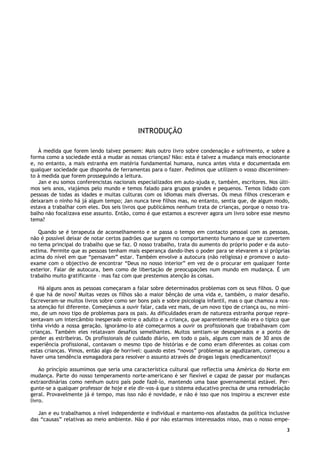 3
INTRODUÇÃO
À medida que forem lendo talvez pensem: Mais outro livro sobre condenação e sofrimento, e sobre a
forma como a sociedade está a mudar as nossas crianças? Não: esta é talvez a mudança mais emocionante
e, no entanto, a mais estranha em matéria fundamental humana, nunca antes vista e documentada em
qualquer sociedade que disponha de ferramentas para o fazer. Pedimos que utilizem o vosso discernimen-
to à medida que forem prosseguindo a leitura.
Jan e eu somos conferencistas nacionais especializados em auto-ajuda e, também, escritores. Nos últi-
mos seis anos, viajámos pelo mundo e temos falado para grupos grandes e pequenos. Temos lidado com
pessoas de todas as idades e muitas culturas com os idiomas mais diversas. Os meus filhos cresceram e
deixaram o ninho há já algum tempo; Jan nunca teve filhos mas, no entanto, sentia que, de algum modo,
estava a trabalhar com eles. Dos seis livros que publicámos nenhum trata de crianças, porque o nosso tra-
balho não focalizava esse assunto. Então, como é que estamos a escrever agora um livro sobre esse mesmo
tema?
Quando se é terapeuta de aconselhamento e se passa o tempo em contacto pessoal com as pessoas,
não é possível deixar de notar certos padrões que surgem no comportamento humano e que se convertem
no tema principal do trabalho que se faz. O nosso trabalho, trata do aumento do próprio poder e da auto-
estima. Permite que as pessoas tenham mais esperança dando-lhes o poder para se elevarem a si próprias
acima do nível em que “pensavam” estar. Também envolve a autocura (não religiosa) e promove o auto-
exame com o objectivo de encontrar “Deus no nosso interior” em vez de o procurar em qualquer fonte
exterior. Falar de autocura, bem como de libertação de preocupações num mundo em mudança. É um
trabalho muito gratificante – mas faz com que prestemos atenção às coisas.
Há alguns anos as pessoas começaram a falar sobre determinados problemas com os seus filhos. O que
é que há de novo? Muitas vezes os filhos são a maior bênção de uma vida e, também, o maior desafio.
Escreveram-se muitos livros sobre como ser bons pais e sobre psicologia infantil, mas o que chamou a nos-
sa atenção foi diferente. Começámos a ouvir falar, cada vez mais, de um novo tipo de criança ou, no míni-
mo, de um novo tipo de problemas para os pais. As dificuldades eram de natureza estranha porque repre-
sentavam um intercâmbio inesperado entre o adulto e a criança, que aparentemente não era o típico que
tinha vivido a nossa geração. Ignorámo-lo até começarmos a ouvir os profissionais que trabalhavam com
crianças. Também eles relatavam desafios semelhantes. Muitos sentiam-se desesperados e a ponto de
perder as estribeiras. Os profissionais de cuidado diário, em todo o país, alguns com mais de 30 anos de
experiência profissional, contavam o mesmo tipo de histórias e de como eram diferentes as coisas com
estas crianças. Vimos, então algo de horrível: quando estes “novos” problemas se agudizaram, começou a
haver uma tendência esmagadora para resolver o assunto através de drogas legais (medicamentos)!
Ao princípio assumimos que seria uma característica cultural que reflectia uma América do Norte em
mudança. Parte do nosso temperamento norte-americano é ser flexível e capaz de passar por mudanças
extraordinárias como nenhum outro país pode fazê-lo, mantendo uma base governamental estável. Per-
gunte-se a qualquer professor de hoje e ele dir-vos-á que o sistema educativo precisa de uma remodelação
geral. Provavelmente já é tempo, mas isso não é novidade, e não é isso que nos inspirou a escrever este
livro.
Jan e eu trabalhamos a nível independente e individual e mantemo-nos afastados da política inclusive
das “causas” relativas ao meio ambiente. Não é por não estarmos interessados nisso, mas o nosso empe-
 