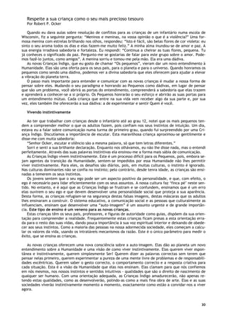 30
Respeite a sua criança como o seu mais precioso tesouro
Por Robert P. Ocker
Quando eu dava aulas sobre resolução de conflitos para as crianças de um infantário numa escola de
Wisconsin, fiz a seguinte pergunta: “Meninos e meninas, na vossa opinião o que é a violência?” Uma for-
mosa menina com estrelas brilhando nos olhos, respondeu: “Isto é fácil, são belas flores de cor violeta: eu
sinto o seu aroma todos os dias e elas fazem-me muito feliz.” A minha alma inundou-se de amor e paz. A
sua energia irradiava sabedoria e fortaleza. Eu respondi: “Continua a cheirar as tuas flores, pequena. Tu
já conheces o significado da paz. Pergunto-me se gostarias de falar para este grupo sobre o amor. Pode-
mos fazê-lo juntos, como amigos”. A menina sorriu e tomou-me pela mão. Ela era uma dádiva.
As novas Crianças Índigo, que eu gosto de chamar “Os pequenos”, vieram dar um novo entendimento à
Humanidade. Elas são uma oferta para os seus pais, para o planeta e para o universo. Quando honramos os
pequenos como sendo uma dádiva, podemos ver a divina sabedoria que eles oferecem para ajudar a elevar
a vibração do planeta terra.
O passo mais importante para entender e comunicar com as novas crianças é mudar a nossa forma de
pensar sobre eles. Mudando o seu paradigma e honrando ao Pequenos como dádivas, em lugar de pensar
que são um problema, você abrirá as portas do entendimento, compreenderá a sabedoria que elas trazem
e aprenderá a conhecer-se a si próprio. Os Pequenos honrarão o seu esforço e abrirão as suas portas para
um entendimento mútuo. Cada criança que entre na sua vida vem receber algo da sua parte e, por sua
vez, eles também lhe oferecerão a sua dádiva: a de experimentar e sentir Quem é você.
Vivendo instintivamente
Ao ter que trabalhar com crianças desde o infantário até ao grau 12, notei que os mais pequenos ten-
dem a compreender melhor o que os adultos fazem, pois confiam nos seus instintos de intuição. Um dia,
estava eu a falar sobre comunicação numa turma de primeiro grau, quando fui surpreendido por uma Cri-
ança Índigo. Discutíamos a importância de escutar. Esta maravilhosa criança aproximou-se gentilmente e
disse-me com muita sabedoria:
“Senhor Ocker, escutar e silêncio são a mesma palavra, só que tem letras diferentes.”
Sorri e senti a sua brilhante declaração. Enquanto nos olhávamos, eu não lhe disse nada, mas o entendi
perfeitamente. Através das suas palavras instintivas ela ensinou-me a forma mais sábia de comunicação.
As Crianças Índigo vivem instintivamente. Este é um processo difícil para os Pequenos, pois, embora se-
jam agentes da transição da Humanidade, sentem-se impedidos por essa Humanidade não lhes permitir
viver instintivamente. Para eles, os desafios são diários, pois, em muitas culturas, o instinto é ignorado.
Nas culturas dominantes não se confia no instinto; pelo contrário, desde tenra idade, as crianças são ensi-
nadas a temerem os seus instintos.
Os jovens sentem que o seu ego pode ser um aspecto positivo da personalidade, e que, com efeito, o
ego é necessário para lidar eficientemente com os seus assuntos. A nossa cultura faz ‘finca pé’ neste sen-
tido. No entanto, e é aqui que as Crianças Índigo se frustram e se confundem, ensinamos que é um erro
elas ouvirem o seu ego e que devem desenvolver uma personalidade social que proteja a sua aparência.
Desta forma, as crianças refugiam-se na segurança destas falsas imagens, destas máscaras que os adultos
lhes ensinaram a construir. O sistema educativo, a comunicação social e as pessoas que culturalmente as
influenciam, ensinam que desenvolver uma “auto-imagem” é um assunto urgente e de grande importân-
cia. Este tipo de ensino é um veneno para as novas crianças.
Estas crianças têm os seus pais, professores, e figuras de autoridade como guias, dispõem da sua orien-
tação para compreender a realidade. Frequentemente estas crianças ficam presas a esta orientação erra-
da para o resto das suas vidas, dando pouca importância à sua voz espiritual interior e deixando de obede-
cer aos seus instintos. Como a maioria das pessoas na nossa adormecida sociedade, eles começam a calcu-
lar os valores da vida, usando os intratáveis mecanismos da razão. Este é o único parâmetro para medir o
êxito, que se ensina as crianças.
As novas crianças oferecem uma nova consciência sobre a auto-imagem. Elas dão ao planeta um novo
entendimento sobre a Humanidade e uma visão de como viver instintivamente. Elas querem viver espon-
tânea e instintivamente, querem simplesmente Ser! Querem dizer as palavras correctas sem terem que
pensar nelas primeiro, querem experimentar a pureza de uma mente livre de problemas e de responsabili-
dades excêntricas. Querem saber o gesto correcto, o comportamento correcto e a resposta criativa para
cada situação. Esta é a visão da Humanidade que elas nos ensinam. Elas clamam para que nós confiemos
em nós mesmos, nos nossos instintos e sentidos intuitivos - qualidades que são o direito de nascimento de
qualquer ser humano. Com uma orientação adequada, as Crianças Índigo amadurecerão, não apenas re-
tendo estas qualidades, como as desenvolverão, polindo-as como a mais fina obra de arte. Elas e as suas
sociedades viverão instintivamente momento a momento, exactamente como estão a convidar-nos a viver
agora.
 