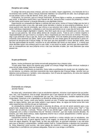31
Disciplina sem castigo
O castigo não serve para estas crianças, pois isto cria medo, requer julgamento, cria intenções de ira e
incrementa mais conflito. Estas crianças mostrarão rebeldia e se consumirão em ódio. Isto é perigoso para
as suas almas e para a vida dos demais. Evite, pois, os castigos.
A disciplina, ao contrário, guia as crianças mostrando, de forma lógica e realista, as consequências dos
seus actos. A disciplina mostra-lhes o que fizeram de mal, denuncia-lhes a autoria do problema, e ofere-
ce-lhes meios para resolver a situação deixando a sua dignidade intacta.
Experimentar as consequências lógicas e realistas dos seus actos, ensina à Criança Índigo que ela tem o
controlo positivo sobre a sua vida, que pode tomar decisões e resolver os seus próprios problemas. As cri-
anças querem este tipo de orientação, que reforça a sua natureza real e sábia, e dá-lhes a capacidade de
serem indivíduos responsáveis, cuidadosos e com recursos permitindo-os ser o que elas de facto são!
Estas crianças exigem dignidade e respeito. Elas lêem quais são as suas intenções para com elas, mais
do que as suas palavras. São almas sábias dentro de corações jovens. Trate-as com o mesmo respeito e
responsabilidade com que trataria a si próprio. Elas o respeitarão por esta forma de as orientar. Portanto,
diga o que pretende e faça o que diz. Actue com integridade. Sirva de modelo para estes pequenos e eles
crescerão como sementes de júbilo. Saber actuar dentro de uma ampla gama de alternativas é parte im-
portante da disciplina das Crianças Índigo. Se você quer que elas aprendam a tomar decisões sábias, deve
dar-lhes oportunidade de escolha, inclusive se as suas decisões não forem as mais sábias. E, a menos que
estas decisões sejam uma ameaça para as suas vidas, a sua moral ou saúde, permita que elas experimen-
tem as consequências dos seus próprios erros e das suas decisões erradas, por mais dolorosas que estas
possam ser.
* * *
Só para professores
Muitos, muitos professores que temos encontrado perguntam-nos a mesma coisa:
“O que posso fazer dentro do sistema para ajudar as Crianças Índigo? Não posso efectuar mudanças e
sinto-me de mãos atadas! Sinto-me frustrado!”
Jennifer Palmer é professora na Austrália. Como todos os professores do mundo tem de trabalhar den-
tro do sistema, no entanto, está bem consciente dos novos aspectos das Crianças Índigo. Jennifer tem um
diploma como professora e, também, como educadora. Com 23 anos de experiência, eis como ela trabalha
com as crianças na sua sala de aula.
* * * * * * *
Ensinando as crianças
Jennifer Palmer
Na nossa sala, conversamos sobre o que os estudantes esperam, inclusive o que esperam da sua profes-
sora. Isto, com frequência, leva-os longe. Descobrem que o que esperam de mim vai em ambas direcções
e, como resultado, começam a compreender por que nós, como professores, também esperamos certas
coisas deles. Começam a ver a igualdade e os direitos de ambas as partes.
Temos de viver, juntos, como uma família, durante um ano. É melhor que estejamos todos de acordo
sobre as regras básicas, para que todos saibam o que esperar delas. As regras da minha turma têm mais
sobre expectativas e direitos do que as tradicionais.
As consequências elaboram-se consoante a natureza da ofensa, em vez de serem somente para o seu
próprio bem, desprovidas de importância. Todas as afirmações são positivas: termos como “não” e “não
devem” não se utilizam. A atitude, “Pensar e pôr no seu devido lugar”, pode levar uma semana, quando
comparada com a velha e instantânea lista de “direitos e deveres”, que não mudou durante décadas. No
entanto, por meio deste esforço, todos esperamos divertir-nos e crescer pessoalmente o melhor que pu-
dermos, durante este tempo.
Compartilho eventos da minha vida que possam beneficiar a minha relação com os estudantes, tais
como: se me sinto mal, se perdi alguma coisa, se me magoei, se tenho dor de cabeça ou interesses co-
muns em algum desporto. De igual modo, se eles não estão bem, se precisam expressar o seu mal-estar
para que os demais o compreendam, também podem fazê-lo. Compartilhamos e apoiamo-nos mutuamen-
te. Estou disponível como ouvinte, não como adepta do mexerico, a menos que tenha permissão para
compartilhar a confidência com pessoas adequadas. Posso ser a sua amiga e confidente.
 