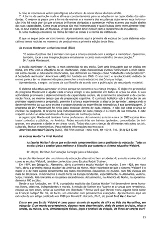 33
6. Não se veneram os velhos paradigmas educativos. As novas ideias são bem-vindas.
7. A forma de avaliação muda e afina-se constantemente para se adaptarem às capacidades dos estu-
dantes. O mesmo se passa com a forma de ensinar e a maneira dos estudantes absorverem esta informa-
ção (Não há nada pior do que crianças brilhantes obrigadas a apresentar velhos exames que estão abaixo
das suas capacidades. Como estas crianças são mal interpretadas e qualificadas como mentalmente inep-
tas, os seus exames são um fracasso. O tipo de exame deve evoluir com a consciência do estudante).
8. Uma mudança constante na forma de fazer as coisas é a norma da instituição.
O que se segue pode ser controverso. Apresentamos aqui a primeira da escolas de cujos sistemas edu-
cativos temos notícias no momento de produzirmos a primeira edição deste livro.
As escolas Montessori a nível nacional (EUA)
“O nosso objectivo não é só fazer com que a criança entenda sem a obrigar a memorizar. Queremos,
também, tocar a sua imaginação para entusiasmar o canto mais recôndito do seu coração.”
Dr.ª Maria Montessori.
A escola Montessori é, talvez, a mais conhecida no seu estilo. Com uma linguagem que se iniciou em
Roma, em 1907 com o infantário do Dr. Montessori, estas maravilhosas escolas floresceram a nível nacio-
nal como escolas e educadores licenciados, que definiram as crianças como “estudantes independentes”.
A Sociedade Montessori Americana (AMS) foi fundada em 1960. O seu único e revolucionário método de
ensino parece ter-se desenvolvido para preencher o vazio educativo das Crianças Índigo.
Apresentamos, a seguir, as bases da sua filosofia de acordo com a publicação do seu próprio material:
O sistema educativo Montessori é único porque se concentra na criança integral. O objectivo primordial
do programa Montessori é ajudar cada criança atingir o seu potencial em todas as áreas da vida. A suas
actividades promovem o desenvolvimento de capacidades sociais, de crescimento emocional e de coorde-
nação física, ao mesmo tempo que de preparação cognitiva. O currículo holístico sob a direcção de um
professor especialmente preparado, permite à criança experimentar a alegria de aprender, assegurando o
desenvolvimento da sua auto-estima e proporcionando as experiências necessárias à sua aprendizagem. O
programa da Dr.ª Montessori foi feito para encaixar dentro de cada criança, e não que cada criança se
encaixe no programa. O respeito pela individualidade de cada criança é o centro da sua filosofia. E este
respeito conduz ao desenvolvimento das relações de confiança mútua.
A organização Montessori também forma professores. Actualmente existem cerca de 5000 escolas Mon-
tessori privadas e públicas, na América. Podes encontrá-las em bairros opulentos, comunidades de imi-
grantes, em pequenas cidades e em áreas rurais. Todas elas com crianças de diferentes extractos sociais,
culturais, étnicos e económicos. Para maiores informações escreva para:
American Montessori Society (AMS), 150 Fifth Avenue - New York, NY 10011. Tel. (212) 924 32 09
As escolas Waldorf a Nível Mundial
As Escolas Waldorf são as que estão mais comprometidas com a qualidade da educação. Todas as
escolas farão o possível para melhorar a filosofia que sustenta o sistema educativo Waldorf.
Dr. Boyer, Director da Fundação Carnegie para a Educação.
As escolas Montessori são um sistema de educação alternativo bem estabelecido e muito conhecido, tal
como as escolas Waldorf, também conhecidas como Escolas Rudolf Steiner.
Em 1919, em Estugarda, Alemanha, abriu a primeira escola Waldorf do mundo. E em 1928, em Nova
York, abriu a primeira escola Waldorf da América do Norte. Hoje reconhece-se que o sistema Waldorf é o
maior e o de mais rápido crescimento dos todos movimentos educativos no mundo, com 500 escolas em
mais de 30 países. O movimento é muito forte na Europa Ocidental, especialmente na Alemanha, Áustria,
Suíça, Holanda, Grã-bretanha e nos países escandinavos. Actualmente, na América do Norte, há aproxima-
damente 100 escolas.
Desde a sua fundação, em 1919, o propósito explícito das Escolas Waldorf foi desenvolver seres huma-
nos livres, criativos, independentes e morais. A missão de Steiner era “Aceite as crianças com reverência,
eduque-as com amor, deixe-as caminhar em liberdade.” Pensa você que Steiner tinha alguma ideia sobre
as Crianças Índigo? Ele foi, de facto, um educador com pensamentos avançados. Apresentamos aqui um
extracto de um artigo publicado em 1989 por Ronald E. Kotzsch, Ph.D, do jornal East West Journal:
Entrar em uma Escola Waldorf é como passar através do espelho de Alice no País das Maravilhas, em
educação. É um mundo surpreendente, algumas vezes desorientador, cheio de contos de fadas, mitos e
lendas, ou música, arte, demonstrações físicas, jogos e festivais da estação, de livros de tarefas escri-
 