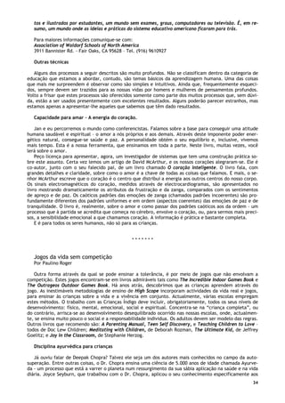 34
tos e ilustrados por estudantes, um mundo sem exames, graus, computadores ou televisão. É, em re-
sumo, um mundo onde as ideias e práticas do sistema educativo americano ficaram para trás.
Para maiores informações comunique-se com:
Association of Waldorf Schools of North America
3911 Bannister Rd. - Fair Oaks, CA 95628 – Tel. (916) 9610927
Outras técnicas
Alguns dos processos a seguir descritos são muito profundos. Não se classificam dentro da categoria de
educação que estamos a abordar, contudo, são temas básicos da aprendizagem humana. Uma das coisas
que mais me surpreendem é observar como são simples e intuitivos. Ainda que, frequentemente esqueci-
dos, sempre devem ser trazidos para as nossas vidas por homens e mulheres de pensamentos profundos.
Volto a frisar que estes processos são oferecidos somente como parte dos muitos processos que, sem dúvi-
da, estão a ser usados presentemente com excelentes resultados. Alguns poderão parecer estranhos, mas
estamos apenas a apresentar-lhe aqueles que sabemos que têm dado resultados.
Capacidade para amar – A energia do coração.
Jan e eu percorremos o mundo como conferencistas. Falamos sobre a base para conseguir uma atitude
humana saudável e espiritual – o amor a nós próprios e aos demais. Através deste imponente poder ener-
gético natural, consegue-se saúde e paz. A personalidade obtém o seu equilíbrio e, inclusive, vivemos
mais tempo. Esta é a nossa ferramenta, que ensinamos em toda a parte. Neste livro, muitas vezes, você
lerá sobre o amor.
Peço licença para apresentar, agora, um investigador de sistemas que tem uma construção prática so-
bre este assunto. Certa vez lemos um artigo de David McArthur, e os nossos corações alegraram-se. Ele é
co-autor, junto com o seu falecido pai, de um livro chamado O coração inteligente. O livro fala, com
grandes detalhes e claridade, sobre como o amor é a chave de todas as coisas que falamos. E mais, o se-
nhor McArthur escreve que o coração é o centro que distribui a energia aos outros centros do nosso corpo.
Os sinais electromagnéticos do coração, medidos através de electrocardiogramas, são apresentados no
livro mostrando dramaticamente os atributos da frustração e da zanga, comparados com os sentimentos
de apreço e de paz. Os caóticos padrões das emoções de zanga (chamados padrões incoerentes) são pro-
fundamente diferentes dos padrões uniformes e em ordem (aspectos coerentes) das emoções de paz e de
tranquilidade. O livro é, realmente, sobre o amor e como passar dos padrões caóticos aos da ordem – um
processo que à partida se acredita que começa no cérebro, envolve o coração, ou, para sermos mais preci-
sos, a sensibilidade emocional a que chamamos coração. A informação é prática e bastante completa.
E é para todos os seres humanos, não só para as crianças.
* * * * * * *
Jogos da vida sem competição
Por Paulino Roger
Outra forma através da qual se pode ensinar a tolerância, é por meio de jogos que não envolvam a
competição. Estes jogos encontram-se em livros admiráveis tais como The Incredible Indoor Games Book e
The Outrageos Outdoor Games Book. Há anos atrás, descobrimos que as crianças aprendem através do
jogo. As inestimáveis metodologias de ensino de High Scope incorporam actividades da vida real e jogos,
para ensinar às crianças sobre a vida e a vivência em conjunto. Actualmente, várias escolas empregam
estes métodos. O trabalho com as Crianças Índigo deve incluir, obrigatoriamente, todos os seus níveis de
desenvolvimento: físico, mental, emocional, social e espiritual. Concentra-se na “criança completa”, ou
do contrário, arrisca-se ao desenvolvimento desequilibrado ocorrido nas nossas escolas, onde, actualmen-
te, se ensina muito pouco o social e a responsabilidade individua. Os adultos devem ser modelo das regras.
Outros livros que recomendo são: A Parenting Manual, Teen Self Discovery, e Teaching Children to Love –
todos de Doc Lew Children; Meditating with Children, de Deborah Rozman, The Ultimate Kid, de Jeffrey
Goelitz; e Joy in the Classroom, de Stephanie Herzog.
Disciplina ayurvédica para crianças
Já ouviu falar de Deepak Chopra? Talvez ele seja um dos autores mais conhecidos no campo da auto-
superação. Entre outras coisas, o Dr. Chopra ensina uma ciência de 5.000 anos de idade chamada Ayurve-
da - um processo que está a varrer o planeta num ressurgimento da sua sábia aplicação na saúde e na vida
diária. Joyce Seyburn, que trabalhou com o Dr. Chopra, aplicou o seu conhecimento especificamente aos
 