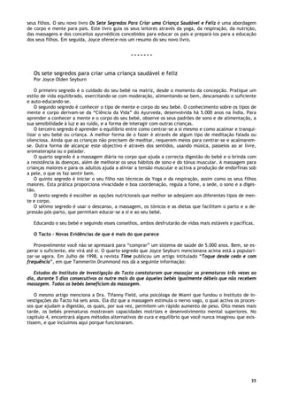 35
seus filhos. O seu novo livro Os Sete Segredos Para Criar uma Criança Saudável e Feliz é uma abordagem
de corpo e mente para pais. Este livro guia os seus leitores através da yoga, da respiração, da nutrição,
das massagens e dos conceitos ayurvédicos concebidos para educar os pais e prepará-los para a educação
dos seus filhos. Em seguida, Joyce oferece-nos um resumo do seu novo livro.
* * * * * * *
Os sete segredos para criar uma criança saudável e feliz
Por Joyce Olden Seyburn
O primeiro segredo é o cuidado do seu bebé na matriz, desde o momento da concepção. Pratique um
estilo de vida equilibrado, exercitando-se com moderação, alimentando-se bem, descansando o suficiente
e auto-educando-se.
O segundo segredo é conhecer o tipo de mente e corpo do seu bebé. O conhecimento sobre os tipos de
mente e corpo derivam-se da “Ciência da Vida” do Ayurveda, desenvolvida há 5.000 anos na Índia. Para
aprender a conhecer a mente e o corpo do seu bebé, observe os seus padrões de sono e de alimentação, a
sua sensibilidade à luz e ao ruído, e a forma de interagir com outras crianças.
O terceiro segredo é aprender o equilíbrio entre como centrar-se a si mesmo e como acalmar e tranqui-
lizar o seu bebé ou criança. A melhor forma de o fazer é através de algum tipo de meditação falada ou
silenciosa. Ainda que as crianças não precisem de meditar, requerem meios para centrar-se e acalmarem-
se. Outra forma de alcançar este objectivo é através dos sentidos, usando música, passeios ao ar livre,
aromaterapia ou o paladar.
O quarto segredo é a massagem diária no corpo que ajuda a correcta digestão do bebé e o brinda com
a resistência às doenças, além de melhorar os seus hábitos de sono e do tónus muscular. A massagem para
crianças maiores e para os adultos ajuda a aliviar a tensão muscular e activa a produção de endorfinas sob
a pele, o que os faz sentir bem.
O quinto segredo é iniciar o seu filho nas técnicas da Yoga e da respiração, assim como os seus filhos
maiores. Esta prática proporciona vivacidade e boa coordenação, regula a fome, a sede, o sono e a diges-
tão.
O sexto segredo é escolher as opções nutricionais que melhor se adeqúem aos diferentes tipos de men-
te e corpo.
O sétimo segredo é usar o descanso, a massagem, os tónicos e as dietas que facilitem o parto e a de-
pressão pós-parto, que permitam educar-se a si e ao seu bebé.
Educando o seu bebé e seguindo esses conselhos, ambos desfrutarão de vidas mais estáveis e pacíficas.
O Tacto – Novas Evidências de que é mais do que parece
Provavelmente você não se apressará para “comprar” um sistema de saúde de 5.000 anos. Bem, se es-
perar o suficiente, ele virá até si. O quarto segredo que Joyce Seyburn mencionava acima está a populari-
zar-se agora. Em Julho de 1998, a revista Time publicou um artigo intitulado “Toque desde cedo e com
frequência”, em que Tammerlin Drummond nos dá a seguinte informação:
Estudos do Instituto de Investigação do Tacto constataram que massajar os prematuros três vezes ao
dia, durante 5 dias consecutivos os nutre mais do que àqueles bebés igualmente débeis que não recebem
massagem. Todos os bebés beneficiam da massagem.
O mesmo artigo menciona a Dra. Tifanny Field, uma psicóloga de Miami que fundou o Instituto de In-
vestigações do Tacto há seis anos. Ela diz que a massagem estimula o nervo vago, o qual activa os proces-
sos que ajudam a digestão, os quais, por sua vez, permitem um rápido aumento de peso. Oito meses mais
tarde, os bebés prematuros mostravam capacidades motrizes e desenvolvimento mental superiores. No
capítulo 4, encontrará alguns métodos alternativos de cura e equilíbrio que você nunca imaginou que exis-
tissem, e que incluímos aqui porque funcionaram.
 