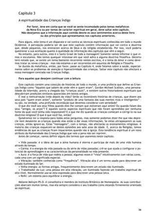 36
Capítulo 3
A espiritualidade das Crianças Índigo
Por favor, leve em conta que se você se sente incomodado pelos temas metafísicos
da Nova Era ou por temas de carácter espiritual em geral, deve saltar este capítulo.
Não desejamos que a informação aqui contida desvie os seus sentimentos acerca deste livro
ou dos princípios que apresentamos nos capítulos anteriores.
Para alguns, este tema é um disparate e vai contra as técnicas espirituais conhecidas em todo o mundo
Ocidental. A percepção poderia ser de que este capítulo contém informação que vai contra a doutrina
que, desde pequenos, nos ensinaram acerca de Deus e da religião estabelecida. Por isso, você poderia
questionar a sua aceitação quanto à qualidade da informação dos capítulos que vêm a seguir.
No entanto, para outros, este é o Santo Graal de toda a mensagem! Somente vamos informar o que vi-
mos e escutamos. Não temos qualquer interesse em que você adira a alguma doutrina filosófica. Decerto
terá notado que, se existe um tema bastante recorrente nestes escritos, é o tema do Amor e como deve-
mos tratar as novas crianças – mas não estamos a ser recorrentes em assuntos de Religião e Filosofia.
Se duvida da metafísica, então, por favor, passe ao Capítulo 4, onde falamos sobre a saúde, especial-
mente sobre os problemas de atenção e hiperactividade das crianças. Saltar este capítulo não afectará a
nossa mensagem centrada nas Crianças Índigo.
Para aqueles que desejem continuar com a leitura
Este capítulo contém uma colecção de histórias de todo o mundo, e uma profecia que define as Crian-
ças Índigo como “Aqueles que sabem de onde vêm e quem eram”. Gordon Michael Scallion, uma persona-
lidade da televisão, previu a chegada das “crianças azuis”, e existem outros historiadores espirituais que
descobriram predições similares aparecidas em textos antigos.
É real a reencarnação (vida depois da vida)? Serão as incontáveis histórias de crianças, que dizem aos
seus pais “quem eram antes”, somente “produto de uma fantasia das suas mentes ricas e inteligentes” –
ou são, na verdade, uma profunda recordação que devemos considerar com seriedade?
O que diz você aos seus filhos quando eles lhe contam que estiveram aqui antes? Ou quando falam dos
seus “amigos, os anjos”? E aqueles outros aspectos espirituais que não foram aprendidos por nenhuma
fonte da qual você tenha sido responsável? E o que me diz quando as crianças começam a corrigi-lo na sua
doutrina religiosa? O que é que você faz, então?
Quiséramos ter a resposta para todas estas perguntas, mas somente podemos dizer-lhe que não depre-
cie nem desalente as crianças quando elas estão a dar essas informações. Se estas ultrapassarem as suas
crenças, então ignore-as. Estas “mensagens”, com o tempo, não afectarão os ensinamentos religiosos. A
maioria das crianças esquecem-se destes episódios aos sete anos de idade. E, acerca da Religião, temos
evidências de que as crianças ficam impacientes quando vão à igreja. Esta tendência espiritual é um novo
atributo da Humanidade das Crianças Índigo que vale a pena não ser reprimir.
Antes de começar, vamos definir alguns dos termos que usaremos neste capítulo.
• Vida passada: é a ideia de que a alma humana é eterna e participa de mais de uma vida humana
através do tempo.
• Carma: é a energia da vida passada ou da série de vidas passadas; crê-se que ajuda a configurar o po-
tencial de aprendizagem e as características da personalidade na vida presente.
• Aura: é a força de vida que rodeia a pessoa; algumas vezes é “vista” intuitivamente com várias cores,
cada uma com um significado especial.
• Vibração: também conhecida como “frequência”. Vibração alta é um termo usado para descrever um
estado iluminado do Ser.
• Velha energia: as formas antigas, frequentemente descrevem um estado não iluminado.
• Trabalhador da Luz: uma pessoa em alta vibração, um iluminado fazendo um trabalho espiritual de
alto nível. Normalmente usa-se esta expressão para descrever uma pessoa laica.
• Reiki: um sistema para equilibrar a energia.
Melanie Melvym Ph.D. é conselheira e membro do Instituto Britânico de Homeopatia. As suas contribui-
ções abarcam muitos temas, mas ela sempre considera o seu trabalho como estando firmemente orientado
ao espiritual.
 