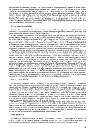 38
de os desalentar e deprimir, apresenta um círculo vicioso de comportamentos e estados de ânimo negati-
vos que lhes rouba os seus verdadeiros potenciais e dons. Há uma dor emocional por detrás da sua incapa-
cidade de permanecerem sentados ou concentrados. Quando alguém os trata como se fossem crianças
más, aborrecem-se diante da desvalorização da sua auto-estima. Não gostaríamos que os Índigo fossem
como os demais, mas ser diferente é um caminho difícil. Algumas vezes sentem-se sozinhos, à parte de
qualquer grupo – e isso dói. Mas, não ajuda dizer-lhes que não são diferentes, pois eles sabem que são.
Ajudemo-los a serem esta valorosa diferença. Se lhes perguntar se eles gostariam de ser como toda a gen-
te e citar exemplos específicos, provavelmente eles dirão que não querem parecer-se com ninguém. Isto
recorda-os da sua decisão de serem o que são.
Os interdependentes Índigo
Geralmente, os Índigo são seres independentes. Assim, quando eles seguem o seu próprio caminho, não
considere o facto como uma questão pessoal. A intensidade do seu propósito é admirável, mas você pode
sentir como se um comboio de carga viesse atropelá-lo!
O meu esposo e eu reparámos, num restaurante, numa mãe que tomava tranquilamente o pequeno-
almoço enquanto esperava que a sua pequena filha aguardasse ociosamente. Esta mãe devia estar a pen-
sar na sua própria infância, quando as crianças eram vistas mas não eram ouvidas. A natureza da criança,
porém, é estar ocupada; têm muito a aprender. Com os Índigo isto amplifica-se, pois têm um forte sentido
de propósito. Esta pequena menina, com cerca de três anos, estava sentada numa cadeira demasiado alta
e afastada uns 25 cm da mesa para que a filha não subisse para cima dela. A mãe disse-nos que ela espe-
rava que a menina ficasse ali porque isso era o que lhe tinha sido ordenado. Mas, o meu esposo, Sid, e eu
observámos esta menina durante um minuto ou dois, olhámo-nos e dissemos em uníssono: “Índigo”!
Tínhamos reparado no olhar intenso nos olhos da menina, e como ela se sentia igual aos adultos pre-
sentes. Não era tímida nem temerosa, nem sequer lhe importava se nós a aprovávamos ou não. Estava em
pé no cadeirão. Não se tinha posto em pé para desafiar a mãe, nem compreendia que estava fazendo algo
errado; estava em pé por algum tipo de motivação interna. Apesar de estar em pé a certa altura do chão,
não temi que caísse, nem ela, pois o seu equilíbrio era perfeito. Tinha uma total confiança em si e inspi-
rava confiança aos outros. A sua mãe era quem me preocupava. Se queria tratar esta menina com ideias
obsoletas, tinha as mãos cheias. Com empatia, disse-lhe: “A sua filha sabe o que está a fazer”, esperando
que compreendesse que aquilo era uma boa característica. A mãe respondeu: “Claro que sim!” com um
misto de exasperação e orgulho. A menina escutou tudo o que estávamos a dizer e continuou na mesma
atitude fazendo as suas próprias escolhas, seguindo a sua intuição interna, os seus valores, motivação e
discernimento. Se a mãe lhe tivesse dado algo para fazer e lhe tivesse comunicado a sua preocupação
sobre a possibilidade de que poderia cair, possivelmente teriam chegado a um acordo e ambas teriam sido
mais felizes. À medida que a referência de independência interna dos Índigos se defronta com a preocupa-
ção dos demais, é melhor não lhes instilar a culpa, o temor pelas opiniões alheias e a falta de confiança na
sua própria intuição, tudo isso que vocês tiveram de enfrentar as gerações anteriores.
Eles são o que comem
Aqui está uma outra área onde as novas crianças não aceitam a nossa herança. Comer não é importante
para eles. Eles não tendem a comer grandes quantidades de comida – o que é de grande preocupação para
muitos pais. Isto é irónico considerando que a maioria de nós vive preocupado com o nosso peso extra.
Estas crianças comerão somente o que precisam para manterem os seus corpos. Os seus fígados podem
metabolizar mais comida-lixo do que os nossos, ainda que a maioria deles pareça preferir a comida saudá-
vel, como vegetais e frutas assim, como carne e peixe. Eles tendem a comer em pequenas quantidades e
não se preocupam acerca da sua próxima refeição. Se você se preocupa com este tema ou tem alguma
informação sobre nutrição para oferecer, compartilhe-a com eles e permita que eles tomem as suas pró-
prias decisões. A sabedoria dos seus corpos lhes dirá claramente do que precisam, se não os contaminar-
mos com manias e temores sobre o que se deve ou não comer.
Em 1970 fez-se uma experiência com um grande número de crianças de 2 anos e meio. Em cada refei-
ção foi-lhes oferecido um buffet com grande variedade de pratos, e eles podiam escolher o que quisessem
sem qualquer restrição. Contrariamente ao que os pesquisadores esperavam, as crianças escolhiam ali-
mentos nutritivos, e não se excederam no consumo de doces. Uma das crianças que tinha raquitismo be-
beu óleo de fígado de bacalhau até se curar da doença. Se crianças dos anos 70 puderam fazer isso, então,
porque não confiar que os Índigo escolherão o que seus corpos precisam?
Vindo do coração
Estas crianças sentem compaixão por outras coisas viventes: o planeta, a vida em geral, os animais, as
plantas e outras pessoas. Reagem perante a crueldade, a injustiça, a falta de Humanidade, a estupidez e a
insensibilidade. Ainda que eles queiram coisas, carecem do apego a elas e são muito generosos.
 