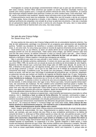 39
Investigações no campo da psicologia consistentemente indicam que os pais que são sensitivos e aju-
dam essas crianças, formam filhos sensitivos que ajudam os outros. Recentes resultados mostram que
quando uma criança ajudava outra, o coração da primeiro diminuía de ritmo. Para simplificar, as crianças
que mostravam empatia também eram positivas e tinham um ritmo cardíaco baixo. Eram emocional, men-
tal, social e fisicamente mais saudáveis. Aqueles menos altruístas eram os que tinham vidas miseráveis.
O desenvolvimento moral nasce da compaixão. Um código ético vem do coração e não de um conjunto
de normas rígidas. Numa crise governa o coração, e não a cabeça. A valentia e a coragem resultam de um
habitual sentimento de compaixão e da vontade de arriscar-se pelo bem do próximo, e não são o resultado
de um pensamento lógico de análise de prós e contras de uma situação. Em suma, não é o nosso pensa-
mento o que determina se fazemos bem uma coisa, mas nosso coração.
* * * * * * *
Ser pais de uma Criança Índigo
Por: Doreen Virtue, Ph.D.
Os meus pontos de vista acerca das Crianças Índigo provêm de um antecedente bastante ecléctico. Sou
mãe de dois adolescentes, psicóloga e ex-directora de um programa para adolescentes sob dependência
química. Também sou estudante de metafísica e curadora clarividente, que trabalha com o reino dos
anjos. E, tal como você, fui uma criança que ainda se recorda de aspectos emocionais do seu crescimento.
Você lembra-se de, na sua infância, se sentir um adulto dentro de um corpo pequeno? Creio que esta
sensação provém do ciclo de reencarnação. Todos somos almas antigas, que devem começar cada novo
ciclo de vida como crianças. Os adultos continuam a tratar as crianças como o que são... como crianças.
Esquecem-se, porém, que falar com uma criança não é diferente de falar com um adulto. As crianças
esperam e merecem o mesmo respeito e menção que outorgamos aos adultos.
Não é coincidência que nesta era que precede o novo milénio, o número de crianças diagnosticadas
com Desordem de Atenção aumentou subitamente. O número de jovens que está a tomar Retalina dupli-
cou entre 1990 e 1995, de acordo com um estudo da escola de medicina da Universidade de John Hopkins.
Relatórios da DEA indicam que a prescrição desta droga subiu em 600% nesta década. De acordo com a
DEA, a Retalina é tão popular que, em algumas escolas, está a ser ministrada a 20% dos estudantes. Se o
uso da droga continuar a crescer, crê-se que no ano 2000 cerca de 9 milhões de estudantes americanos
consumirão esta droga. O problema é que, de acordo com uma pesquisa, a Retalina melhora o comporta-
mento na escola, mas não em casa. Esta droga é considerada tão prejudicial que, no Exército, dispensam-
se potenciais recrutas que tenham um histórico de ingestão de Retalina depois dos 12 anos. Claramente,
as drogas não são a resposta. Este aumento de tratamento psicotrópico durante a infância reflecte a
nossa resistência às mudanças. Encontramo-nos no fim de um velho mundo – baseado na competição, nas
invejas, no egoísmo – e estamos a entrar no umbral de uma nova era baseada no amor e no conhecimento
de nós mesmos. A velha energia está a dar lugar à nova. Parece que todos, inclusive aqueles menos espiri-
tuais, são conscientes das mudanças. No meu trabalho como conselheira espiritual passei a receber cha-
madas e tenho entrevistas com homens de negócios que querem saber “o que está a acontecer” e “como
posso viver uma vida com mais significado”? Estes homens nunca se tinham aproximado do fenómeno psí-
quico, mas agora estão prontos para procurar respostas, depois de descobrirem que o mundo das corpora-
ções e das aquisições materiais não os faz mais felizes nem mais seguros.
Entretanto, enquanto as mudanças se popularizam, colectivamente permanecemos amarrados às velhas
ataduras. Isto é, resistimos a fazer as coisas de forma diferente. Por exemplo, continuamos a julgar, a
competir, a crer na carência e na limitação, e não somos honestos connosco nem com os outros, frequen-
temente escondidos atrás da amabilidade e de atitudes politicamente correctas.
As crianças que reencarnaram recentemente são diferentes das gerações anteriores. São chamados “fi-
lhos da luz”, “as crianças do milénio” e “Crianças Índigo” por muito boas razões. Estas crianças são alta-
mente sensitivas e absolutamente psíquicas, com tolerância zero à desonestidade e à falta de autenti-
cidade. Sabem instantaneamente quando alguém está a mentir.
Assim, imagine quão difícil é para estas crianças estarem encaixotadas dentro do actual sistema educa-
tivo, tão carente de autenticidade. Em casa, frequentemente os adultos tratam as crianças desonesta-
mente, por exemplo, pais que ocultam dos seus filhos os seus verdadeiros sentimentos e os hábitos de
consumo de álcool. E, ainda que os filhos saibam quando as coisas vão mal, eles pedirão aos pais a confir-
mação dos seus sentimentos. Se os pais mentem, causarão uma grande frustração nas crianças. Elas não
sabem como reconciliar a disparidade entre o que sentem (a verdade) e o que os adultos lhes dizem (a
mentira). As Crianças Índigo reencarnaram nesta época por sagradas razões, para construir uma nova so-
ciedade baseada na honestidade, na cooperação e no amor. Quando chegarem à idade adulta, o nosso
mundo será bastante diferente do que é hoje. Não teremos violência nem estaremos a competir. Recorda-
remos a nossa habilidade para manifestar as nossas necessidades, sem necessidade de competir com ou-
tros. Como as nossas capacidades telepáticas vão despertar, mentir será impossível. E, porque cada um
 