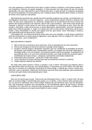 4
nho como assessores e conferencistas recai sobre a ajuda a homens e mulheres a nível pessoal (apesar de,
com frequência, falarmos em grupos alargados). A nossa premissa tem sido sempre de que um humano
equilibrado, com uma visão positiva e que transmita bem-estar, é capaz de fazer as mudanças necessárias
de uma forma poderosa. Por outras palavras, até a mudança social mais drástica deve começar no interior
da mente e do coração de cada pessoa.
Adicionalmente assumimos que, quando ocorreram grandes mudanças nas crianças, os profissionais e os
investigadores informavam a sua área respectiva – que os profissionais também estariam a detectar este
facto. Há anos atrás, esperávamos ver relatórios e artigos sobre as características das novas crianças nos
boletins das escolas primárias e de maternais. Não foi isto o que aconteceu – pelo menos numa escala que
chamasse a atenção e muito menos de uma forma que ajudasse ou informasse os pais. Como isto não
sucedeu, reforçámos a ideia inicial de que as nossas observações, possivelmente, não eram tão generali-
zadas como tínhamos pensado, e, repito, as crianças não eram o nosso assunto. Demoramos vários anos a
mudar a nossa mentalidade e a decidir que alguém teria de, pelo menos, reunir informação e relatá-la,
não importando quão estranha ela era. Estava ali!
Como podem ver, um número de factores tornou este livro uma realidade, e vocês devem conhecê-los
antes de interpretarem as nossas palavras cegamente, como algo que cairia na categoria do “está a acon-
tecer à nossa volta - mas é inexplicável”.
Agora percebemos o seguinte:
1. Não se trata de um fenómeno norte-americano. Vimo-lo pessoalmente em três continentes.
2. Parece que ultrapassa as barreiras culturais (e abrange muitas línguas).
3. Escapou à atenção porque é demasiado “estranho” para ser considerado no paradigma da psicolo-
gia humana, que considera que a humanidade é estática, um modelo que não muda. Regra geral, a
sociedade tende a crer na evolução, mas somente quando referida ao passado. O pensamento de
que podemos estar a ver uma nova consciência humana, que chega lentamente ao planeta agora –
manifestada nas nossas crianças – ultrapassa o pensamento conservador estabelecido.
4. O fenómeno está a aumentar – continuam a surgir mais relatos.
5. Está a acontecer há tempo suficiente para que os profissionais comecem a estudá-lo.
6. Surgem algumas respostas aos desafios.
Por todas estas razões estamos a aflorar a questão e a dar a melhor informação que podemos sobre o
que observámos sobre um tema que, sem dúvida alguma, é controverso por várias razões. Até onde sabe-
mos este é o primeiro livro dedicado inteiramente à Criança Índigo. à medida que o lerem, muitos reco-
nhecerão o que se apresenta. Esperamos sinceramente que este tema seja explorado mais extensamente
no futuro por quem esteja mais preparado para o fazer.
A META DESTE LIVRO
Este livro foi escrito para os pais. Trata-se de uma informação inicial, e não é “o ponto final” do tema
sobre as Crianças Índigo. É apresentado para ajudar a si e à família, e para informar sobre soluções práti-
cas, no caso de se identificar com o tema tratado. Pedimos-lhe que discrimine tudo o que lhe apresenta-
mos. Não estaríamos a publicar esta recompilação se não estivéssemos seguros de que muitos a acharão
reveladora e útil. Este livro foi, acima de tudo, preparado com um estímulo e, também, a pedido de cen-
tenas de pais e professores com quem temos falado em todo o mundo.
 