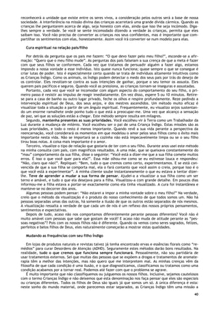 40
reconhecerá a unidade que existe entre os seres vivos, a consideração pelos outros será a base de nossa
sociedade. A interferência na missão divina das crianças acarretará uma grande dívida cármica. Quando as
crianças lhe perguntarem acerca de algo, seja honesto com elas, ainda que isso lhe seja incómodo. Diga-
lhes sempre a verdade. Se você se sente incomodado dizendo a verdade às crianças, permita que eles
saibam isso. Você não precisa de converter as crianças nos seus confidentes, mas é importante que com-
partilhar os sentimentos com elas, honestamente. Assim você irá converter-se num modelo para elas.
Cura espiritual na relação pais/filho
Por detrás da pergunta que os pais me fazem: “O que devo fazer pelo meu filho?”, esconde-se a afir-
mação: “Quero que o meu filho mude”. As perguntas dos pais falseiam a sua crença de que a meta é fazer
com que seus filhos se conformem. Cada vez que tratamos de persuadir alguém a fazer algo, estamos
impondo a nossa vontade a esse indivíduo. Isto quase nunca funciona; quase sempre o que se consegue é
criar lutas de poder. Isto é especialmente certo quando se trata de indivíduos altamente intuitivos como
as Crianças Índigo. Como os animais, os Índigo podem detectar o medo dos seus pais por trás do desejo de
os controlar. Eles revoltam-se contra as suas intenções de ganhar, porque o seu temor os assusta. Eles
querem pais pacíficos e seguros. Quando você as pressiona, as crianças tornam-se inseguras e assustadas.
Portanto, cada vez que você se incomodar com algum aspecto do comportamento do seu filho, o pri-
meiro passo é resistir ao impulso de reagir imediatamente. Em vez disso, espere 5 ou 10 minutos. Retire-
se para a casa de banho ou outro lugar privado, feche os olhos e respire profundamente. Reze pedindo a
intervenção espiritual de Deus, dos seus anjos, e dos mestres ascendidos. Um método muito eficaz é
visualizar toda a situação a partir de um ângulo espiritual. Frequentemente, eu visualizo anjos sustentan-
do um enorme ramalhete onde ponho tudo o que está a preocupar-me. Uma vez que alcanço a sensação
de paz, sei que as soluções estão a chegar. Este método sempre resulta em milagres.
Segundo, mantenha presentes as suas prioridades. Você escolheu vir à Terra como um Trabalhador da
Luz durante a mudança de milénio. Você escolheu ser o pai de uma Criança Índigo. Estas missões são as
suas prioridades, e todo o resto é menos importante. Quando revê a sua vida perante a perspectiva da
reencarnação, você considerará os momentos em que modelou o amor pelos seus filhos como o êxito mais
importante nesta vida. Não se importará se a cozinha não está impecavelmente limpa ou se o seu filho
tirou boas notas. A coisa mais importante é o amor.
Terceiro, visualize o tipo de relação que gostaria de ter com o seu filho. Durante anos usei este método
na minha consulta com pais, com magníficos resultados. A uma mãe, que se queixava constantemente do
“mau” comportamento da sua filha, disse o seguinte: “Você está a dizer-me que a sua filha comete muitos
erros. É isso o que você quer para ela?”. Essa mãe olhou-me como se eu estivesse louca e respondeu:
“Não, claro que não!”. Repliquei: “Bem, tudo o que cremos como certo, experimentamos. E se está con-
vencida de que a sua filha se comporta mal, ela o fará contanto que você assim o creia, porque isso é o
que você está a experimentar”. A minha cliente soube instantaneamente o que eu estava a tentar dizer-
lhe. Teve de aprender a mudar a sua forma de pensar. Ajudei-a a visualizar a sua filha como um ser
terno e amável, e tudo o que ela desejava para a filha. Visualizou-a com grande detalhe. Em poucos dias
informou-me a filha estava a portar-se exactamente como ela tinha visualizado. A cura foi instantânea e
manteve-se no decorrer dos anos.
Algumas pessoas podem pensar: “Não estarei a impor a minha vontade sobre o meu filho?” Na verdade,
creio que o método da visualização é o produto do nosso conhecimento de que todos somos um. Não há
pessoas separadas umas das outras, há somente a ilusão de que os outros estão separados de nós mesmos.
A visualização ressalta a verdade de que cada um de nós é um reflexo dos nossos próprios pensamentos,
sentimentos e expectativas.
Depois de tudo, acaso não nos comportamos diferentemente perante pessoas diferentes? Você não é
muito amável com pessoas que sabe que gostam de você? E acaso não muda de atitude perante as “pes-
soas negativas”? Pois com os nossos filhos não é diferente. Quando os vemos como seres sagrados, felizes,
perfeitos e belos filhos de Deus, eles naturalmente começarão a mostrar estas qualidades.
Mudando as frequências com seu filho Índigo
Em lojas de produtos naturais e revistas talvez já tenha encontrado ervas e essências florais como “re-
médios” para curar Desordens de Atenção (ADHD). Seguramente estes métodos darão bons resultados. Na
realidade, tudo o que cremos que funciona sempre funcionará. Pessoalmente, não sou partidária de
usar tratamentos externos. Sei que muitas das pessoas que se expõem a drogas e tratamentos de aromate-
rapia têm a melhor das intenções, mas não quero que me interpretem mal. As minhas crenças vêm da
filosofia de que cada condição é uma ilusão, e o que diagnosticamos, classificamos ou tratamos como uma
condição acabamos por a tornar real. Podemos até fazer com que o problema se agrave.
É muito importante que não classifiquemos ou julguemos os nossos filhos. Inclusive, sejamos cautelosos
com o termo Crianças Índigo e não deixemos que esta denominação nos faça pensar que eles são especiais
ou crianças diferentes. Todos os filhos de Deus são iguais já que somos um só. A única diferença é esta:
neste sonho do mundo material, onde parecemos estar separados, as Crianças Índigo têm uma missão a
 