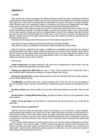 42
Capítulo 4
A saúde
Este capítulo não é sobre as Desordens de Défice de Atenção (ADD) nem sobre as Desordens de Défice
de Atenção por Hiperactividade (ADHD), pois já existe uma grande quantidade de informação disponível
sobre este tema, e não temos a pretensão de ser autoridades no assunto. No entanto, e porque o medica-
mento Retalina está a ser amplamente usado no tratamento de crianças que simplesmente são Índigo,
queremos que você esteja a par da última informação que existe sobre aquele medicamento.
Se você chegou a este capítulo à espera de encontrar tratamentos alternativos para crianças com ver-
dadeiros problemas de atenção e de hiperactividade, é possível que encontre alguns, mas a nossa atenção
foca-se sobre aquelas crianças que foram mal diagnosticadas e que não têm qualquer desordem de aten-
ção, que não seja serem Crianças Índigo. Em muitos casos, o que serve para as crianças com desordens de
atenção, também serve para os Índigo, especialmente no que diz respeito à nutrição e a sistemas de com-
portamento alternativos.
Revejamos de novo alguma da informação que tem sido tecida ao longo deste livro.
Nem todas as Crianças Índigo têm desordens de atenção e de hiperactividade.
Nem todas as crianças com desordens de atenção e hiperactividade são Crianças Índigo.
Antes de continuar, gostaríamos de realçar o trabalho dos investigadores das desordens de atenção e
de hiperactividade, que estão a ajudar milhões de pacientes com os seus escritos. Embora sejam muitos,
vamos relacionar apenas alguns seleccionados das listas de livros mais lidos. Seguramente, depois da pu-
blicação deste livro, aparecerão mais livros especialmente sobre as Crianças Índigo. Se assim for, você
poderá encontrá-los no nosso site na Internet.
Os livros são:
Driven to Distraction, por Edwars Hallowell, M.D. Este livro é considerado por muitos como o que me-
lhor trata o problema das desordens de atenção (ADD).
Helping your Hyperactive ADD Child, por John F. Taylor. Outro excelente livro considerado como o
mais completo sobre as desordens de atenção e a hiperactividade nas crianças.
Raising your Spirited Child, por Mary Sheedy Kureinka. Este livro fala como lidar com certas caracterís-
ticas da personalidade dos pais.
The ADD Book, por William Sears, M.D. y Lynda Thompson, Ph. D. Este livro, escrito por uma pediatra e
por uma socióloga infantil, fala dos tratamentos sem medicamentos para crianças com desordens de aten-
ção.
Running on Ritalin, por Lawrence Diller. Se você está a administrar Retalina ao seu filho, deve ler este
livro.
No more Ritalin: Treating ADHD Without Drugs, por Mary Ann Block, este livro trata justamente o tema
deste capítulo.
Ritalin: its use and Abuse, por Eylen Beal (no momento em que escrevemos este livro, ainda não foi
publicado).
Você está a curar ou a adormecer?
Você leu neste livro sobre pais que estão a ponto de enlouquecer com os seus filhos, a quem diagnosti-
caram desordens de atenção e que, afinal não, as têm. Alguns pais deram aos filhos os medicamentos re-
ceitados pelos médicos. Como mencionámos antes, em alguns casos estes medicamentos parecem ajudar –
mas a quem é que ajudam, aos pais ou às crianças? Seguramente algumas crianças conseguiram acalmar-se
e conformar-se, mas isto deveu-se ao facto de que a sua consciência evoluiu ou porque ficou adormecida
com a droga?
Neste capítulo apresentaremos a doutora Doreen Virtue, que nos falará sobre os diagnósticos de desor-
dens de atenção e das Crianças Índigo. Também falaremos de algumas alternativas de tratamento que
temos encontrado nas nossas viagens, que são úteis para os Índigo com problemas com o mundo que os
rodeia redor. Algumas destas alternativas poderão parecer-lhe estranhas, mas não as teríamos incluído se
não tivéssemos comprovado que funcionam.
 