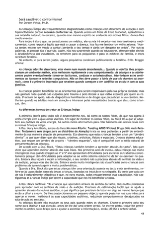 43
Será saudável o conformismo?
Por Doreen Virtue, Ph.D.
As Crianças Índigo são frequentemente diagnosticadas como crianças com desordens de atenção e com
hiperactividade porque recusam conformar-se. Quando vemos um filme de Clint Eastwood, aplaudimos a
sua rebeldia natural, no entanto, quando esse mesmo espírito se evidencia nos nossos filhos, damos-lhes
medicamentos.
Para todos é claro que, se consultarmos um médico, ele ou ela irá receitar-nos invariavelmente medi-
camentos, como resposta àquilo que está a causar a doença. Isto faz-me lembrar um velho axioma: “Nun-
ca tentes ensinar um veado a cantar; perderás o teu tempo e darás um desgosto ao veado”. Por outras
palavras, as pessoas são o que são. Assim, não nos surpreende quando os educadores, desesperados devido
à desobediência dos estudantes, os remetem para os psiquiatras e para os médicos de família, e estes
receitam Retalina.
No entanto, e para serem justos, alguns psiquiatras condenam publicamente a Retalina. O Dr. Breggin
afirma:
As crianças não têm desordens; elas vivem num mundo desordenado... Quando os adultos lhes propor-
cionam um ambiente melhor, elas melhoram rapidamente o seu comportamento. As crianças e os adoles-
centes podem eventualmente tornar-se taciturnos, confusos e autodestrutivos. Interiorizam estes senti-
mentos ou tornam-se rebeldes compulsivos. Não se lhes deve passar a ideia de que são doentes ou anor-
mais, como é a primeira impressão que recebem quando começam a ter conflitos na escola e com as suas
famílias.
As crianças podem beneficiar se as orientarmos para serem responsáveis pela sua própria conduta; mas
não ganham nada quando são culpadas pelo trauma e pelo stresse a que estão expostos por quem as ro-
deia. Precisam de apoio, não de diagnósticos humilhantes e de drogas que prejudicam o seu cérebro. Me-
lhoram quando os adultos mostram atenção e interesse pelas necessidades básicas que elas, como crian-
ças, têm.
As diferentes formas de tratar as Crianças Índigo
A primeira tarefa para todos nós é desprendermo-nos, tal como os nossos filhos, do que nos agarra à
velha energia com a qual ainda vivemos. Em lugar de medicar os nossos filhos, ou forçá-los a que se adap-
tem aos padrões da velha energia, há outros meios alternativos para criar harmonia nas nossas casas com
as nossas Crianças Índigo.
A Dra. Mary Ann Block, autora do livro No more Ritalin: Treating ADHD Without Drugs (Não mais Reta-
lina: Tratamento sem drogas para os distúrbios da Atenção) trata os seus pacientes a partir do entendi-
mento da sua maneira singular de pensamento. Ela observou que estas crianças tendem a ter um “cérebro
direito”, o que quer dizer que são visuais, criativos, artísticos, físicos e espaciais. O nosso sistema educa-
tivo, que requer um cérebro de arquivo – “cérebro esquerdo”, não é compatível com o estilo natural de
pensamento destas crianças.
De acordo com a Dra. Block, “Estas crianças também tendem a aprender através do tacto”. Isto quer
dizer que aprendem melhor através das suas mãos. Nos primeiros anos de escola, estas crianças são muito
inteligentes mas quando chegam ao 4ª e 5ª ano apresentam dificuldades para escrever os trabalhos correc-
tamente porque têm dificuldades para adaptar-se ao velho sistema educativo de ler ou escrever no qua-
dro. Embora elas vejam e oiçam a informação, o seu cérebro não a processa através do sentido da visão e
da audição, porque elas são tácteis. Embora sendo muito inteligentes são classificadas como crianças com
problemas de aprendizagem e muito problemáticas.
Quando a Dra. Block diz que estas crianças têm uma orientação assente no tacto e nos sentimentos, re-
fere-se às capacidades naturais destas crianças, baseadas na intuição e na telepatia. Eu creio que cada um
de nós é naturalmente telepático e que, no novo mundo, todos recuperaremos essa capacidade. Não cas-
tiguemos as Crianças Índigo por terem a capacidade que nos irá beneficiar a todos.
A Dra. Block continua: “As crianças que aprendem através do sentido do tacto, têm muitos problemas
para aprender com os sentidos da visão e da audição. Precisam de estimulação táctil que as ajude a
aprender através dos outros sentidos, o que significa que precisam de tocar em algo ao mesmo tempo que
estão a olhar e a ouvir. Se lhes proporcionamos um pequeno objecto que ela possa ter nas suas mãos para
apertar e mover, melhorará as suas capacidades auditivas, reduzindo comportamentos desajustados na
sala de aula ou em casa.
As crianças tácteis não escutam os seus pais quando estes os chamam. Chame-o primeiro pelo seu
nome para chamar a sua atenção, antes de lhe dar uma ordem verbal. Se estiver perto, toque-lhe gentil-
mente no ombro ou no braço para o ajudar a assimilar a informação e, então, dê-lhe a ordem verbal.
 