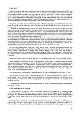 44
O que fazer?
Queremos enfatizar algo muito importante: nenhum dos autores que deram as suas contribuições para
este livro pretende que os pais se sintam culpados por tratarem os seus filhos com medicamentos. Não
estamos aqui para julgar ninguém nem para lhe dizer que está “enganado”. O nosso propósito é apresen-
tar um novo argumento sobre o que faz a Retalina, assim como informá-lo dos novos tratamentos alterna-
tivos. Também queremos que considere a possibilidade de que, apesar de tudo, o seu filho não tenha de-
sordens de atenção ou hiperactividade. Se alguma informação que damos está relacionada com o seu fi-
lho, então pensamos que você quer saber sobre o que os outros estão a fazer.
Desejamos apresentar algumas informações sobre a Retalina. Algumas destas informações são novas,
outras são velhas, mas é importante que conheça ambas. A revista Time publicou um artigo sobre este
medicamento.
A produção de Retalina aumentou mais de sete vezes nos últimos oito anos e cerca de 90% da sua pro-
dução é consumida nos Estados Unidos. Estas percentagens levam-nos a pensar que as escolas distritais, as
companhias de seguros e as famílias interessadas estão a aplicar este medicamento como uma forma rápi-
da de enfrentar um problema complicado, que podia ser melhor resolvido se as turmas tivessem poucos
alunos, tratamentos psicoterapêuticos e um aconselhamento familiar ou trocas básicas na turbulenta for-
ma de vida que as crianças americanas enfrentam hoje.
Desta forma, os médicos que viram a Retalina como um medicamento positivo, algumas vezes com
efeitos milagrosos, mas advertem que o medicamento não é um substituto de melhores escolas, de formas
criativas de ensino e de pais mais dedicados aos seus filhos. A tendência dos últimos anos é bem clara: a
percentagem de crianças com diagnósticos de desordens de atenção e hiperactividade que saem dos con-
sultórios médicos com uma receita nas suas mãos vai de 55% em 1989 a 75% em 1996.
No meio científico e médico, começa-se a ver o “alarme sobre a Retalina” e começam-se a fazer per-
guntas técnicas básicas sobre qual é a história real do seu funcionamento. Gostaria de saber o que os mé-
dicos já sabem? Existem efeitos colaterais? O que dizem os peritos? O Dr. J. Zink, Ph.D, que pertence a
uma família californiana de terapeutas, diz no mesmo artigo da Time : “Não neguemos, a Retalina funcio-
na. Todavia, por que funciona e quais são as consequências de uma prescrição excessiva? Na verdade, não
o sabemos.”
No excerto seguinte, de um artigo de 1984, o Dr. Robert Mendelsonhn, M.D., segue no mesmo sentido:
“Nada até agora tem demonstrado que os medicamentos como o Cylert e a Retalina melhoram o desa-
juste académico das crianças que os tomam. O maior efeito da Retalina e das drogas similares é que se
verifica um fácil controlo do comportamento hiperactivo das crianças. Medica-se o aluno para facilitar a
vida ao professor, mas não para fazer bem e melhorar a produtividade da criança. Se o seu filho é uma
vítima potencial do perigo destas drogas, dir-lhe-ei que este é, na verdade, um preço alto a pagar para
tornar a vida mais agradável ao professor.”
Com isto em mente, consideremos o seguinte excerto, de 1998, sobre a Retalina nos últimos 15 anos:
“A curto prazo, a Retalina actua claramente para reduzir os sintomas de desordem da atenção e da hi-
peractividade. Porém, muitas crianças têm estado a tomar o medicamento durante anos, sem que tenha
havido estudos que indiquem os efeitos, a longo prazo, no desempenho académico e no comportamento
social das crianças.”
A Retalina pode interferir no desenvolvimento normal da criança, embora investigações recentes suge-
rem que só o atrasa.
Os Efeitos Colaterais da Retalina
A citação seguinte foi seguida, palavra por palavra, pelo produtor da Retalina, o laboratório Ciba-
Geigy. À medida que for lendo, notará que a companhia reitera que não sabe como funciona a Retalina
ou como os seus efeitos se relacionam com a condição do sistema nervoso central. Admite que desconhece
o seu efeito a longo prazo. Notará, também, nos comentários entre parênteses feitos pelo Dr. Mendel-
sonhn.
O nervosismo e a insónia são as reacções adversas mais comuns que, usualmente, se controlam redu-
zindo a dose e omitindo o medicamento, à tarde e à noite. Outras reacções são hiper-sensibilidade (inclu-
indo comichão na pele), urticária, febre, inflamação da pele, destruição dos vasos sanguíneos, anorexia,
 