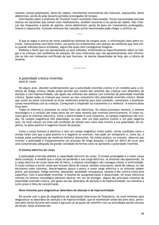 45
náuseas, enjoos palpitações, dores de cabeça, movimentos involuntários dos músculos, taquicardia, dores
abdominais, perda de peso durante períodos prolongados de terapia.
Informações sobre a síndroma de Tourette foram raramente mencionadas. Foram mencionadas psicoses
tóxicas em pacientes que tomam este medicamento, também leucemia e/ou perda de cabelo. Nas crian-
ças são frequentes a perda de apetite, dores abdominais, perda de peso em tratamentos prolongados,
insónia e taquicardia. Contudo nenhuma das reacções acima mencionadas pode chegar a verificar-se.
* * *
O que se segue é acerca de novas substâncias distintas da terapia usual, e informações úteis sobre nu-
trição. Começaremos com Keith Smith, um perito em tratamentos com plantas da Califórnia que teve êxi-
to usando métodos pouco ortodoxos, alguns dos quais nem conseguimos imaginar.
Pedimos a Keith que nos apresentasse os seus métodos, enfatizando-os especificamente sobre os Índi-
gos e as crianças com problemas de atenção. De novo reiteramos que não apresentaríamos esta informa-
ção se não nos tivéssemos certificado de que funciona. As teorias disparatadas de hoje são a ciência de
amanhã.
* * * * * * *
A polaridade crónica invertida
Keith R. Smith
Há alguns anos, descobri acidentalmente que a polaridade invertida crónica é um remédio para a sín-
droma de fadiga crónica. Desde então percebi que muitos dos sintomas das crianças com desordens de
atenção e com hiperactividade, são iguais aos sintomas dos adultos com sintomas de polaridade invertida
crónica. Quase todas as crianças que vieram ao meu consultório têm polaridade invertida crónica. Desde
que juntei ao plano nutricional as ervas medicinais próprias para esta condição, começaram a acontecer
coisas maravilhosas com as crianças. Começaram a responder ao tratamento e a melhorar. A maioria delas
ficou bem.
Todos os sistemas e processos no corpo físico são eléctricos. Os nossos processos mentais, o sistema
imunológico e o coração são todos parte de um vasto sistema que funciona electricamente. O corpo hu-
mano gera os sistemas eléctricos. Como a electricidade é uma constante, os campos magnéticos são cria-
dos. Os campos magnéticos têm polaridade, ou seja, têm um pólo positivo (norte) e um pólo negativo
(sul). Se você colocar um íman sob condições de stresse verá como este inverte a sua polaridade; em es-
sência, os pólos positivo e negativo trocam de posição.
Como o corpo humano é eléctrico e tem um campo magnético muito subtil, certas condições como o
stresse farão com que o pólo positivo e o negativo se invertam. Isto pode ser temporário e, como tal, é
tratado pelos profissionais da medicina holística alternativa. Na minha prática, no entanto, observei que
inverter a polaridade é frequentemente um processo de longa duração, e pode ser difícil de curar sem
uma compreensão adequada da grande variedade de formas como se apresenta a polaridade invertida.
O sistema eléctrico do corpo
A polaridade invertida debilita a capacidade eléctrica do corpo. O stresse prolongado é a maior causa
desta condição. À medida que o corpo vai perdendo a sua carga eléctrica, os sintomas vão aparecendo. Se
a carga eléctrica do corpo baixa até 42 Hertz, o sistema imunológico não consegue resistir à enfermidade.
O corpo começa a enviar sinais que incluem dores de coluna, tensões musculares, dores de cabeça; se não
escutamos estes sintomas, descarregamos pouco a pouco a nossa carga eléctrica e os sintomas podem
piorar, por exemplo, fadiga extrema, depressão, ansiedade, enxaquecas, náuseas e dor crónica numa área
específica. Com a polaridade invertida, o sistema de autopreservação é desactivado. Os sinais eléctricos
normais no sistema imunológico parecem destruir em vez de proteger. Alguns dos principais sintomas da
polaridade invertida crónica, são iguais aos das desordens de atenção e de hiperactividade: má memória a
curto prazo e falta de concentração.
Nove sintomas para diagnosticar desordens de atenção e de hiperactividade
De acordo com o guia de diagnósticos da Associação Americana de Psiquiatria, há nove sintomas para
diagnosticar as desordens de atenção e de hiperactividade, que se manifestam antes dos sete anos, persis-
tem pelo menos durante seis meses e agravam-se ao ponto de interferir com as actividades sociais normais
da escola. Estes sintomas são:
 
