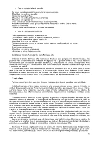 46
• Para os casos de falta de atenção:
Dar pouca atenção aos detalhes e cometer erros por descuido.
Dificuldade em centrar a atenção.
Não escutar quando se fala.
Dificuldade em continuar ou terminar as tarefas.
Dificuldade em organizar-se.
Evitar tarefas que requerem concentração ou esforço mental.
Perder frequentemente coisas que são necessárias na escola ou noutras tarefas diárias.
Distrair-se facilmente.
Esquecer-se de actividades que se realizam diariamente.
• Para os casos de hiperactividade
Está frequentemente inquieto ou a retorcer-se.
Levanta-se da cadeira quando se espera que permaneça sentado.
Corre ou sobe para cima de lugares impróprios.
Dificuldade de brincar em silêncio.
Constantemente parece como se estivesse prestes a sair ou impulsionado por um motor.
Fala excessivamente.
Responde prematuramente.
Dificuldade em esperar pela sua vez.
Interrompe os outros frequentemente.
A análise da íris: em forma de flor e em forma de jóia
A técnica de análise da íris do olho é demasiado detalhada para que possamos descrevê-la aqui, mas
podemos dizer brevemente que se conhecem dois tipos de íris – a que tem forma de flor, é a que está mais
correlacionada com crianças com desordens de atenção, e está presente nos adultos com depressão. A íris
conhecida como “tipo jóia” correlaciona-se mais habitualmente com a hiperactividade nas crianças e com
a ansiedade nos adultos.
Utilizando a técnica da polaridade invertida, as análises nutricionais e da íris, e outras técnicas usadas
pelos praticantes da medicina alternativa, as nossas crianças, únicas e muito especiais, podem receber
uma análise acertada. A consideração dos sintomas caso a caso, utilizando os sintomas individuais produz
frequentemente resultados com muito êxito, como se mostra nos seguintes estudos de casos.
Primeiro Caso
Paciente: uma criança de 4 anos, com sintomas típicos de desordens de atenção e hiperactividade.
História clínica: esta criança nasceu prematura, sete semanas antes do tempo, e esteve cinco dias na
unidade de cuidados intensivos. A mãe nunca se sentiu bem durante a gravidez, dormindo apenas 3 horas.
A criança nasceu muito emocional, e durante a nossa primeira visita parecia ter os sintomas clássicos da
hiperactividade. A mãe informou-nos que a menina tinha frequentemente episódios de vómitos e suores
nocturnos.
Tratamento médico: depois de exames rigorosos, diagnosticou-se hiperactividade e desordens de per-
sonalidade sensitiva e emocional. As investigações mostraram que tinha polaridade invertida e, como os
seus pais tinham informado, era extremamente sensível ao açúcar. Explorações posteriores aos factores de
stresse que a rodeavam, revelaram que o trauma do seu nascimento prematuro havia aumentado pelo
facto de os seus pais terem dois empregos cada um e se terem mudado três vezes antes do nascimento da
criança. A mãe contou que durante toda a gravidez teve náuseas e vómitos várias vezes ao dia, e teve que
ir a serviços de emergência onde foi tratada da desidratação.
Os pais viviam ambos num estado de altíssimo stresse. A criança tinha sido bombardeada com estes sin-
tomas e emoções durante a gravidez, e, depois do nascimento, os momentos de stresse continuaram. Des-
cobriu-se que a criança tinha adoptado o método da mãe para aliviar o stresse através do estômago, que
era o seu centro emocional.
Usou-se um programa nutricional para o tratamento da polaridade invertida. Eliminou-se o açúcar da
dieta. Sugeriu-se uma boa dose de abraços extra, e que cada um dos pais dedicasse tempo individual para
preencher as necessidades do tipo de personalidade emocional e sensitiva da filha.
Resultados: A criança adaptou-se bem ao pré-escolar. Os sintomas de hiperactividade desapareceram.
O sono é normal, os suores nocturnos desapareceram e não voltou a vomitar. Um psicólogo que a exami-
nou recentemente, comentou que a criança tem um vocabulário surpreendente para os seus quatro anos.
 