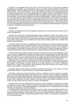 47
Discussão: As investigações indicam que os pais, que foram hiperactivos ou com possíveis problemas
neurológicos ou psicológicos, são mais propensos a que os seus filhos tenham desordens de atenção e de
hiperactividade. Também se observou que ter um filho hiperactivo aumenta o risco de que os seus irmãos
também nasçam com o mesmo problema. Os cientistas concluem que existe uma predisposição genética
em relação a esta desordem, e que a comunidade médica tem adiado, até agora, um tratamento efectivo.
Na minha experiência, creio que a polaridade invertida é contagiosa, não por causa de um germe, mas sim
da proximidade. Se colocarmos uma pilha nova ao lado de uma pilha gasta, a carga da pilha nova esgotar-
se-á. Do mesmo modo, as crianças rodeadas por pais com demasiado stresse ou que estiveram no útero de
uma mãe totalmente stressada, invertem a sua polaridade porque os pais, sem o saberem, descarregam a
carga eléctrica natural do bebé. Isto ocorre frequentemente antes do nascimento, e depois deste, quando
a criança segue o seu desenvolvimento sem que haja uma intervenção para romper o ciclo. A minha previ-
são é que as investigações continuarão até se provar que estes sintomas ocasionam desequilíbrios químicos
no cérebro, e desordens nervosas permanentes.
Segundo Caso:
Paciente: Um adolescente de 15 anos, estudante de bacharel com sintomas incomuns e difíceis de con-
firmar num diagnóstico.
História Clínica: Este jovem, altamente inteligente, estava a degradar-se. Pálido, com olheiras em tor-
no dos olhos, os seus companheiros apelidavam-no de “Drácula”. Os seus braços e pernas pareciam paus
finos e tinha perdido massa muscular. Com uma profunda curvatura na parte superior da coluna, queixava-
se de cãibras, suores nocturnos e da tendência para usar palavras erradas quando falava. Também tinha
problemas gastrointestinais.
Tratamento médico: Os exames e o scanner não tinham revelado nada. O único sinal significativo tinha
sido uma deficiência de ferro nas análises ao sangue. Os cinco médicos que o tinham tratado recomenda-
ram-lhe sulfato de ferro (para restituir o ferro), o que apenas contribuíra para piorar a sua condição. O
outro diagnóstico considerado foi a doença de Crohn, uma inflamação no intestino delgado que causa dor
e impede a absorção dos nutrientes pelo organismo. Avaliações posteriores eliminaram este diagnóstico.
Tratamento alternativo: Depois do exame, este jovem mostrava todos os sinais de polaridade invertida
crónica, a qual foi rapidamente verificada. Os sintomas eram muito parecidos aos da espondilite aquilo-
sante, que frequentemente se faz acompanhar da inflamação do intestino delgado, úlceras, colite ou da
doença de Crohn. Tal como a maioria das doenças de origem desconhecida, são difíceis de diagnosticar
até que os sintomas evoluam. Neste momento, é já demasiado tarde para reverter os danos físicos.
Administrou-se-lhe o programa nutricional para os casos de polaridade invertida. Devido ao seu pro-
blema intestinal, aplicaram-se doses muito pequenas no início do tratamento. A maioria dos desequilíbrios
em pacientes com polaridade invertida crónica não se corrige enquanto não se corrigir a polaridade.
Enquanto não se chegou a este equilíbrio, não se administrou a erva para nivelar o ferro, que por sua vez
aliviou o tracto digestivo, e corrigiu a sua anemia.
Resultados: Depois de três meses de tratamento o paciente encontrava-se a meio caminho e já tinha
ganho 10 libras de peso. Os suores nocturnos e as cãibras tinham desaparecido.
Resultados a longo prazo: O paciente ganhou 37 libras, o problema da coluna resolveu-se completa-
mente. As pernas e braços ganharam massa muscular e ele via-se mais normal. As olheiras dissiparam-se
assim como o tom pálido da pele ganhou cor. Recentemente, graduou-se bacharel e trabalhou em desenho
de computador. Há pouco tempo informaram que acabara de terminar uma novela de espionagem que, no
entanto, não foi publicada. Em todos os aspectos, este génio jovem muito especial regressou à sua vida
normal, se é que a palavra normal se aplica a um jovem tão competente.
Discussão: Neste caso, com sintomas físicos tão severos e com tal inteligência, o jovem não foi enviado
a um psiquiatra, já que a hiperactividade e as desordens de atenção nunca foram consideradas no seu caso
particular. No entanto, se tivesse sido diagnosticado correctamente, ter-se-ia classificado como um rapaz
com desordens da atenção e com hiperactividade.
Na minha experiência profissional, aprendi que o stresse é a maior causa da polaridade invertida cróni-
ca. Ao conhecer este rapaz, encontrei-me também com uma família muito bem intencionada, com um
stresse de natureza espiritual. Como estudante, o rapaz era um lutador intelectual e vários dos seus logros
académicos tinham-no levado a estados de stresse que tinham invertido a sua polaridade, começando as-
sim o processo da doença.
 