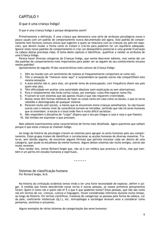 5
CAPÍTULO 1
O que é uma criança Índigo?
O que é uma criança Índigo e porque designamos assim?
Primeiramente a definição. É uma criança que demonstra uma série de atributos psicológicos novos e
pouco usuais com um padrão de comportamento nunca documentado até agora. Este padrão de compor-
tamento tem factores comuns únicos que sugerem a quem se relaciona com as crianças (os pais em espe-
cial), que devem mudar a forma como os tratam e criá-los para poderem ter um equilíbrio adequado.
Ignorar estes novos padrões de comportamento é criar um desequilíbrio potencial e uma grande frustração
na cabeça destas preciosas vidas. O tema deste capítulo é identificar, qualificar e validar os atributos de
uma Criança Índigo.
Parece haver diversas categorias de Crianças Índigo, que vamos descrever adiante, mas vamos dar um
dos padrões de comportamento mais importantes para poder ver se alguém do seu conhecimento encaixa
nestes padrões?
Apresentamos de seguida 10 das características mais comuns da Criança Índigo:
1. Vêm ao mundo com um sentimento de realeza (e frequentemente comportam-se como tal).
2. Têm a sensação de “merecer estar aqui” e surpreendem-se quando outros não compartilham esta
mesma sensação.
3. A auto-estima não é, para elas, um grande tema de preocupação; com frequência dizem aos pais
quem elas são).
4. Têm dificuldade em aceitar uma autoridade absoluta (sem explicação ou sem alternativas).
5. Pura e simplesmente não farão certas coisas, por exemplo: custa-lhes esperar numa fila.
6. Frustram-se com sistemas que são apenas rituais e que não requerem criatividade.
7. Muitas vezes têm formas melhores de fazer as coisas tanto em casa como na escola, o que os torna
rebeldes e desintegrados de qualquer sistema.
8. Parecem muito anti-sociais, a menos que se encontrem entre crianças semelhantes. Se não houver
outros com o mesmo nível de consciência tornam-se retraídos, sentindo que não há seres humanos
que os entendam. A escola é o local onde lhes é muito difícil socializar.
9. Não respondem à disciplina de “culpa” (Espera que o teu pai chegue a casa e veja o que fizeste).
10. São tímidos em expressar o que precisam.
Mais adiante examinaremos estas características de forma mais detalhada. Agora queremos que saibam
porque é que estas crianças se chamam Índigo.
Ao longo da história da psicologia criaram-se sistemas para agrupar os seres humanos pelo seu compor-
tamento. Estes grupos tratam de identificar e correlacionar as acções humanas de diversas maneiras. Tra-
ta-se, sem dúvida alguma, de encontrar alguma fórmula que permita encaixar cada ser dentro de uma
categoria, que ajude os estudiosos da mente humana. Alguns destes sistemas são muito antigos, outros são
muito recentes.
Para validar isto, temos Richard Seigle que, não só é um médico que praticou o ofício, mas que tam-
bém é um perito em estudos humanos e espirituais.
* * * * * * *
Sistemas de classificação humana
Por Richard Seigle, M.D.
Na história da civilização ocidental temos vindo a ter uma forte necessidade de explorar, definir e jul-
gar. À medida que fomos descobrindo novas terras e outras pessoas, os nossos primeiros pensamentos
foram: Quem é como nós e quem não é? E o que é que podemos tomar? Estas pessoas, que não são como
nós em termos de cor, crenças, cultura e linguagem, foram consideradas inferiores durante muito tempo,
ao longo da História. Em termos científicos, tratamos de categorizar as pessoas pela forma da cabeça, cor
da pele, coeficiente intelectual (Q.I.), etc. Antropólogos e sociólogos levaram anos a considerar como
pensamos, sentimos e actuamos.
Alguns exemplos de vários sistemas de categorização dos seres humanos:
 