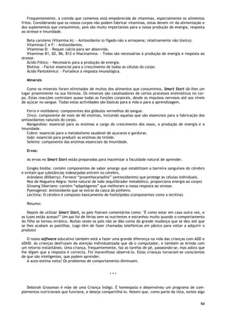 50
Frequentemente, a comida que comemos está empobrecida de vitaminas, especialmente os alimentos
fritos. Considerando que os nossos corpos não podem fabricar vitaminas, estas devem vir da alimentação e
dos suplementos que consumimos, pois são muito importantes para a nossa produção de energia, resposta
ao stresse e imunidade.
Beta caroteno (Vitamina A): - Antioxidante (o fígado não a armazena; relativamente não tóxico).
Vitaminas C e F: - Antioxidantes.
Vitaminas D: - Requer cálcio para ser absorvida.
Vitaminas B1, B2, B6, B12 e Niacinamina: - Todas são necessárias à produção de energia e resposta ao
stresse.
Ácido Fólico: - Necessário para a produção de energia.
Biotina: - Factor essencial para o crescimento de todas as células do corpo.
Ácido Pantoténico: - Fortalece a resposta imunológica.
Minerais
Como os minerais foram eliminados de muitos dos alimentos que consumimos, Smart Start dá-lhes um
lugar proeminente na sua fórmula. Os minerais são catalisadores de certos processos enzimáticos no cor-
po. Estas reacções controlam quase todas as funções corporais, desde os impulsos nervosos até aos níveis
de açúcar no sangue. Todas estas actividades são básicas para a vida e para a aprendizagem.
Ferro e molibdeno: componentes dos glóbulos vermelhos do sangue.
Zinco: componente de mais de 60 enzimas, incluindo aquelas que são essenciais para a fabricação dos
antioxidantes naturais do corpo.
Manganésio: essencial para as enzimas a cargo do crescimento dos ossos, a produção de energia e a
imunidade.
Cobre: essencial para o metabolismo saudável de açucares e gorduras.
Iodo: essencial para produzir as enzimas da tiróide.
Selénio: componente das enzimas essenciais da imunidade.
Ervas:
As ervas no Smart Start estão preparadas para maximizar a faculdade natural de aprender.
Gingko biolba: contém componentes de sabor amargo que estabilizam a barreira sanguínea do cérebro
e evitam que substâncias indesejadas entrem no cérebro.
Arándano (Bilberry): Fornece “proanthocynadins” (antioxidantes) que protege as células individuais.
Noz de Nogueira Negra: fonte natural de iodo (equilibrador metabólico, proporciona energia ao corpo)
Ginseng Siberiano: contém “adaptógenos” que melhoram a nossa resposta ao stresse.
Pyenogenol: Antioxidante que se extrai da casca do pinheiro.
Lecitina: O cérebro é composto basicamente de fosfolípidos (componentes como a lecitina)
Resumo:
Depois de utilizar Smart Start, os pais fizeram comentários como: ''É como estar em casa outra vez, e
as luzes estão acesas!” Um pai foi de férias sem os nutrientes e estranhou muito quando o comportamento
do filho se tornou errático. Muitas vezes os pais não se dão conta da grande mudança que se deu até que
se lhes acabam as pastilhas. Logo têm de fazer chamadas telefónicas em pânico para voltar a adquirir o
produto!
O nosso software educativo também está a fazer uma grande diferença na vida das crianças com ADD e
ADHD. As crianças desfrutam da atenção individualizada que dá o computador, e também as brinda com
um retorno instantâneo. Uma criança, frequentemente, faz as tarefas de pé, passeando-se, mas adora que
lhe digam que a resposta é correcta. Foi maravilhoso observá-lo. Estas crianças tornaram-se conscientes
de que são inteligentes, que podem aprender.
A auto-estima volta! Os problemas de comportamento diminuem.
* * *
Deborah Grossman é mãe de uma Criança Índigo. É homeopata e desenvolveu um programa de com-
plementos nutricionais que funciona, e deseja compartilhá-lo. Notem que, como parte da lista, existe algo
 