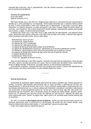 51
chamado Alga verde-azul. Esta é, possivelmente, uma das maiores surpresas, e apresentamo-la logo de-
pois do testemunho de Deborah.
Sistema de suplemento
O seu filho ADHD
Deborah Grossman, R. N.
Não tenho dúvidas que o meu filho me “elegeu porque sabia que eu não permitiria que maltratassem à
medida que o velho paradigma se vai dissipando. Tenho estado envolvida com a medicina holística desde
há anos, e estou acostumada a tratar com sistemas que se desmoronam. O que estou a procurar agora
influenciar é o sistema educativo. A minha percepção é que estas Crianças Índigo funcionam desde um
nível que, com frequência, lhes é difícil desenvolver tarefas tediosas, especialmente aquelas relacionadas
com a caneta, o papel, e a aborrecida memorização.
O sistema que utilizo com o meu filho inclui a alga verde-azul do Lago Klamath, com algumas outras
coisas. Desenvolvo este sistema utilizando o meu filho como se fosse uma cobaia, e descobri que algumas
coisas funcionam muito bem juntas. Esta é a dose diária:
- Multivitaminas “Source of Life”
- (3) cápsulas de “Super Choline”
- (2) cápsulas de 5-H-T-P de Biochem
- (1) cápsulas de 1,000 mg de lecitina
- (1) cápsula de 50 mg de ácido lipóico (lipoic acid) de Biochem
- (1) cápsula de “Khododendron cascasicum” (geralmente só se encontra pedindo por correio)
- (3) “Restores” (Restauradores) (uma mistura de aminoácidos que se pede por correio)
- (2) Cápsulas de Omega Gold (mistura de alga verde-azul que se pede por correio)
- (1) Cápsula de DHA de Solray
- 2) Cápsulas de “Efalex Focus”
- “Trace Lite” agregado de ósmosis-inversa.
Sinto-me afortunada por o meu filho cooperar, tomando esta larga lista de suplementos. Como ele pesa
105 libras, ajusto a sua dose de acordo com o peso. Para as crianças que não podem tomar comprimidos,
existe um spray chamado “Pedi Active” que pode substituir os dois primeiros suplementos.
Uma empresa canadiana, chamada Nutrichem tem produtos que contêm a maioria dos ingredientes da
minha fórmula, em menos comprimidos. O custo também poderia ser menor.
* * * * * * *
Outras alternativas
Gostaríamos de apresentar alguns métodos alternativos de saúde e equilíbrio que, embora pareçam es-
tranhos, funcionam. Mencionámos anteriormente que as coisas estranhas e sobrenaturais de hoje são,
frequentemente, a ciência de amanhã. Isto é certo. Com a crescente popularidade e comprovação de mui-
tos métodos alternativos de cura, a ciência médica está finalmente a considerar o estranho e sobrenatural
com novos olhos: O novo pensamento parece ser “se isto serve, deve de haver algo nele. Mais tarde com-
provaremos por que funciona”. Isto é um grande avanço em relação aos velhos tempos, quando o pensa-
mento era: “É impossível que isto sirva já que não sabemos por que funciona”. Algumas das ideias que
foram qualificadas como “tontas” há alguns anos, agora estão a ser utilizadas pelas mesmas pessoas que
as recusaram.
Em 1977, um estudo do New England Journal of Medicine, revelou que 46% dos americanos usaram tra-
tamentos alternativos como a acupunctura e a quiroterapia. De acordo com este mesmo estudo, numa
lista dos métodos alternativos mais usados, a “cura espiritual” estava em quinto lugar.
O que vem a seguir pode ser importante para si!
 