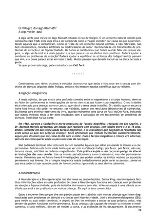 52
O milagre do lago Klamath:
A alga verde –azul
A alga verde-azul cresce no lago Klamath situado no sul de Oregon. É um alimento natural colhido pela
companhia Cell Tech. Esta alga está a ser conhecida como a “super comida” por causa do que experimen-
taram aqueles que a consumiram. Como se trata de um alimento natural colhido, e não fabricado, não
tem conservantes, corantes artificiais ou modificadores de sabor. Recomenda-se em tratamentos de pro-
blemas de atenção e de hiperactividade. De todas as substâncias que temos ouvido falar nas nossas via-
gens, a alga verde-azul é a mais popular e a que parece ter os efeitos mais positivos. Poderá ajudar a
combater os problemas de atenção? Poderá ajudar a equilibrar os atributos dos Índigos? Muitos pensam
que sim, e a prova parece estar em todo o lado. Muitos pensam que deveria incluir-se na dieta de toda a
gente.
Se quer provar esta alga, pode contactar com Cell Tech.
* * * * * * *
Continuamos com vários sistemas e métodos alternativos que estão a funcionar em crianças com sín-
droma de atenção (algumas delas Índigo), embora não existam estudos científicos que as validem.
A ligação magnética
A nossa opinião, de que existe uma profunda conexão entre o magnetismo e o corpo humano, deve-se
ao facto de conhecermos as investigações de vários cientistas que fazem cura magnética. O seu trabalho
está orientado para doenças como o cancro, que não é o tema deste trabalho. O trabalho que se encontra
numa fase inicial não pode, no entanto, ser validado, apesar dos resultados laboratoriais já conhecidos.
Estávamos para eliminar este tema do livro, quando recebemos uma carta de Patti McCnn-Para, indicando
que outros médicos estão a ter bons resultados com a utilização de em tratamentos de problemas de
atenção. Patti disse na sua carta:
Em 1988, durante a Conferência Norte-americana de Terapia Magnética, realizada em Los Angeles, o
Dr. Bernard Margois apresentou um estudo que realizara com crianças, com idades entre 5 e os 18 anos.
Destes, somente em dois tinha usado terapia magnética, e os avaliadores que julgavam os resultados não
eram senão os pais das próprias crianças. Estes afirmaram que tinham melhorado consideravelmente.
Alguns pais disseram que era como do dia para a noite. Com a terapia magnética a criança era adorável,
sem ela era como querer envia-lo para uma casa de correcção.
Não podíamos terminar este tema sem dar um conselho àqueles que estão estudando os ímanes e o cor-
po humano. Embora este tema nada tenha que ver com as Crianças Índigo, por favor, por favor, não use,
durante meses, colchões ou cadeiras magnetizadas. Esta prática expõe o seu corpo ao perigo de alterar
as instruções das suas células. Use os ímanes periodicamente como tratamento, mas não permanente-
mente. Pensamos que no futuro haverá investigações que podem revelar os efeitos nocivos da exposição
permanente aos ímanes. Se a terapia magnética usada cuidadosamente pode curar as pessoas, pense no
que esta poderia fazer quando usada de forma contínua, ignorando os seus efeitos colaterais.
A Neuroterapia
A Neuroterapia e a Bio-regeneração não são novos ou desconhecidos. Donna King, neuroterapeuta faci-
litou informações sobre estudos profundos de como a Neuroterapia funciona em crianças com problemas
de atenção e hiperactividade, pois ela trabalha diariamente com elas. A Neuroterapia é uma ciência acre-
ditada que está a ser praticada com muitas crianças. Eis aqui os seus comentários:
Estou a escrever-lhes porque tive um grande prazer em trabalhar com muitas crianças que foram diag-
nosticadas com problemas de atenção e crianças com hiperactividade. Usei o electroencefalograma (EEG)
para medir as suas ondas cerebrais, e depois de lhes ter ensinado a trocar as suas próprias ondas, elas
sentem de podem funcionar confortavelmente. Estas crianças são capazes de reduzir ou eliminar o medi-
camento, o sono melhora, deixam de molhar a cama, e as explosões de ira desaparecem. O tratamento
 