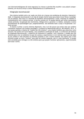 53
com electroencefalograma dá muita segurança às crianças e permite-lhes escolher o seu próprio compor-
tamento, em vez de as forçar a tomar medicamentos ou a submeterem-se
Integração neuromuscular
Este sistema também está a ser usado com êxito em crianças com problemas de atenção e hiperactivi-
dade. A integração neuromuscular é um tipo de terapia mente/corpo que produz trocas físicas e sociológi-
cas nas pessoas. Esta troca é o resultado de equilibrar estruturalmente o corpo, enquanto se trabalha si-
multaneamente com o sistema nervoso. A técnica consiste em 10 sessões básicas que utiliza manipulação
celular profunda, recuperação dos movimentos, diálogo entre o paciente e o médico, anotações e outros
procedimentos de aprendizagem que, progressivamente, vão alinhando todo o corpo e recuperando o sis-
tema nervoso.
O sistema é similar a outros sistemas disponíveis, mas é um dos poucos que temos visto que combina
tratamento miofacial com terapia neurológica. O sistema foi desenvolvido pelo Dr. Bill Williams. Ph.D.. A
sua equipa apelidou o sistema do “modelo dos três cérebros”, uma simples metáfora para descrever como
funciona. De acordo com Caren Bolesky, uma conselheira certificada de saúde, e co-directora do Instituto
de Integração Neuromuscular, o objectivo do tratamento é trabalhar, com o paciente, o modelo dos três
cérebros para criar um ambiente no qual ele começa a experimentar e a ter controlo sobre qual dos lados
do seu cérebro é mais eficiente no momento presente e com a tarefa presente. Ela explica que é mais
eficiente aceder ao outro “cérebro” para além do cérebro esquerdo, que é o mais dominante. A terapia
está concebida para reintegrar os três cérebros para que possam funcionar opticamente, experimentando
bem-estar e alívio.
 