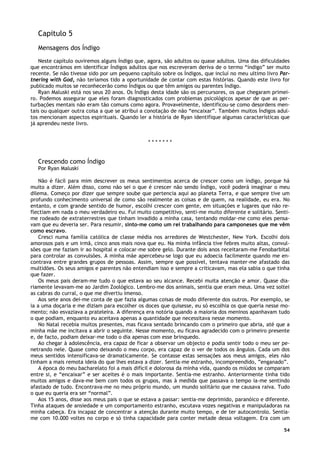 54
Capitulo 5
Mensagens dos Índigo
Neste capítulo ouviremos alguns Índigo que, agora, são adultos ou quase adultos. Uma das dificuldades
que encontrámos em identificar Índigos adultos que nos escreveram deriva de o termo “índigo” ser muito
recente. Se não tivesse sido por um pequeno capítulo sobre os Índigos, que incluí no meu ultimo livro Par-
tnering with God, não teríamos tido a oportunidade de contar com estas histórias. Quando este livro for
publicado muitos se reconhecerão como Índigos ou que têm amigos ou parentes Índigo.
Ryan Maluski está nos seus 20 anos. Os Índigo desta idade são os percursores, os que chegaram primei-
ro. Podemos assegurar que eles foram diagnosticados com problemas psicológicos apesar de que as per-
turbações mentais não eram tão comuns como agora. Provavelmente, identificou-se como desordens men-
tais ou qualquer outra coisa a que se atribui a conotação de não “encaixar”. Também muitos Índigos adul-
tos mencionam aspectos espirituais. Quando ler a história de Ryan identifique algumas características que
já aprendeu neste livro.
* * * * * * *
Crescendo como Índigo
Por Ryan Maluski
Não é fácil para mim descrever os meus sentimentos acerca de crescer como um índigo, porque há
muito a dizer. Além disso, como não sei o que é crescer não sendo Índigo, você poderá imaginar o meu
dilema. Começo por dizer que sempre soube que pertencia aqui ao planeta Terra, e que sempre tive um
profundo conhecimento universal de como são realmente as coisas e de quem, na realidade, eu era. No
entanto, e com grande sentido de humor, escolhi crescer com gente, em situações e lugares que não re-
flectiam em nada o meu verdadeiro eu. Fui muito competitivo, senti-me muito diferente e solitário. Senti-
me rodeado de extraterrestres que tinham invadido a minha casa, tentando moldar-me como eles pensa-
vam que eu deveria ser. Para resumir, sinto-me como um rei trabalhando para camponeses que me vêm
como escravo.
Cresci numa família católica de classe média nos arredores de Westchester, New York. Escolhi dois
amorosos pais e um irmã, cinco anos mais nova que eu. Na minha infância tive febres muito altas, convul-
sões que me faziam ir ao hospital e colocar-me sobre gelo. Durante dois anos receitaram-me Fenobarbital
para controlar as convulsões. A minha mãe apercebeu-se logo que eu adoecia facilmente quando me en-
contrava entre grandes grupos de pessoas. Assim, sempre que possível, tentava manter-me afastado das
multidões. Os seus amigos e parentes não entendiam isso e sempre a criticavam, mas ela sabia o que tinha
que fazer.
Os meus pais deram-me tudo o que estava ao seu alcance. Recebi muita atenção e amor. Quase dia-
riamente levavam-me ao Jardim Zoológico. Lembro-me dos animais, sentia que eram meus. Uma vez soltei
as cabras do curral, o que me divertiu imenso.
Aos sete anos dei-me conta de que fazia algumas coisas de modo diferente dos outros. Por exemplo, se
ia a uma doçaria e me diziam para escolher os doces que quisesse, eu só escolhia os que queria nesse mo-
mento; não esvaziava a prateleira. A diferença era notória quando a maioria dos meninos apanhavam tudo
o que podiam, enquanto eu aceitava apenas a quantidade que necessitava nesse momento.
No Natal recebia muitos presentes, mas ficava sentado brincando com o primeiro que abria, até que a
minha mãe me incitava a abrir o seguinte. Nesse momento, eu ficava agradecido com o primeiro presente
e, de facto, podiam deixar-me todo o dia apenas com esse brinquedo.
Ao chegar à adolescência, era capaz de ficar a observar um objecto e podia sentir todo o meu ser pe-
netrando nele. Quase como deixando o meu corpo, era capaz de o ver de todos os ângulos. Cada um dos
meus sentidos intensificava-se dramaticamente. Se contasse estas sensações aos meus amigos, eles não
tinham a mais remota ideia do que lhes estava a dizer. Sentia-me estranho, incompreendido, ”enganado”.
A época do meu bacharelato foi a mais difícil e dolorosa da minha vida, quando os miúdos se comparam
entre si, e “encaixar” e ser aceites é o mais importante. Sentia-me estranho. Anteriormente tinha tido
muitos amigos e dava-me bem com todos os grupos, mas à medida que passava o tempo ia-me sentindo
afastado de tudo. Encontrava-me no meu próprio mundo, um mundo solitário que me causava raiva. Tudo
o que eu queria era ser “normal”.
Aos 15 anos, disse aos meus pais o que se estava a passar: sentia-me deprimido, paranóico e diferente.
Tinha ataques de ansiedade e um comportamento estranho, escutava vozes negativas e manipuladoras na
minha cabeça. Era incapaz de concentrar a atenção durante muito tempo, e de ter autocontrolo. Sentia-
me com 10.000 voltes no corpo e só tinha capacidade para conter metade dessa voltagem. Era com um
 