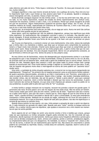 55
cabo eléctrico sem pólo de terra. Tinha tiques e síndroma de Tourette. Os meus pais levavam-me a mui-
tos, muitos médicos.
Conseguia equilibrar o meu caos interior através do humor; era o palhaço da turma. Para mim era mui-
to importante fazer tudo o que tivesse ao meu alcance para fazer rir as pessoas. Quando o conseguia,
estava interagindo com eles, no planeta. Estava a fazer-me notar.
Sendo divertido conseguia esquecer-me das minhas coisas – o riso faz-nos sentir bem mas. Mas, por ou-
tro lado, eu era muito imprevisível, mudava de estados de ânimo repentinamente sem nenhum aviso,
chamavam-me neurótico, lunático e tudo o mais, e eu acreditava. Pensei que jamais escaparia da prisão
em que me encontrava. Alguns medicamentos ajudaram-me durante algum tempo. Aos 15 anos, um dos
melhores médicos do mundo, especializado em síndroma de Tourette disse-nos, a mim e aos meus pais,
que eu era o caso mais insólito que jamais tinha visto.
Parecia que, ao arranjarmos uma coisa por um lado, ela se rasga por outro. Nunca me senti tão confuso
na minha vida como quando escutei as suas palavras.
Nessa época, senti-me orgulhoso por não me poderem diagnosticar, porque isso significava que ainda
tinha esperança. Os medicamentos não conseguiam controlar a pena e a confusão, mas descobri que o
álcool conseguia. O álcool atordoava-me, fazia-me sentir seguro, familiar e sempre acessível ao resto do
mundo. Os cigarros também foram uma forma de me ajustar e de fazer com que me sentisse um pouco
normal.
Aos 16 anos era hiperactivo, e comecei a tomar um novo medicamento. Uma noite, estava tão exaltado
que a minha mãe e eu chamámos o médico, que disse que se tomasse outro comprimido me acalmaria;
tomei-o e fiquei muito mais alterado. Chamei outra doutora que disse que eram os comprimidos que me
faziam sentir assim. Nesse momento queria sair da minha própria pele, e pedi à minha mãe que me com-
prasse álcool para me atordoar. Era uma situação insuportável. Morrer era um pensamento constante, já
que terminaria o inferno em que vivia. Sentia-me preso no meu próprio corpo.
No meu último ano de bacharelato, estava tão desesperado que voluntariamente aceitei ir a um hospi-
tal psiquiátrico que o meu terapeuta me tinha recomendado. Éramos 25 jovens entre os 10 e os 18 anos.
Ao princípio senti-me ali bastante bem, vendo toda a gama de problemas que os outros tinham. Estive lá
durante um mês. Passados alguns dias comecei a notar que quase todos os jovens vinham falar comigo
quando se encontravam mal. Eram muito abertos comigo e seguiam os concelhos que eu lhes dava. O pes-
soal do hospital não gostava muito disso e interrogavam-se acerca de como poderá um “paciente louco”
ajudar outro.
Uma noite, a realidade da minha situação suplantou-me, e encerrei-me no meu quarto perguntando-me
repetidamente: “Porquê eu?” No primeiro dia no hospital presenciei como os enfermeiros tinham submeti-
do quatro pacientes descontrolados, atirando-os ao chão e injectando-os com Thorizine, amarrando-os à
cama no quarto do silêncio até se acalmarem. Depois vinha o castigo – não receber chamadas telefónicas,
não receber visitas, não ver televisão, não sair do quarto e “deixar a porta aberta”, para que o pessoal
pudesse observar o paciente. Amei a minha liberdade e desejei que isso nunca me acontecesse. A parte
mais frustrante das normas do Hospital, era que estas eram impostas por pessoas a quem eu podia ver os
seus problemas; eu podia sabê-lo pelo dom que tinha de “ler” as pessoas.
A minha família e amigos visitavam-me no hospital, levavam-me prendas e davam-me grande apoio. O
aniversário dos meus 18 anos passe-o ali e até me esqueci do meu baile anual. Não me sentia um homem.
Tinha muitas razões para sentir pena de mim mesmo. Lembro-me de dizer: “Superarei tudo isto e ensina-
rei a todos como fazê-lo, para que não vivam o mesmo que eu. Estou seguro de que há uma forma de sair
disto.” Assim, quando terminei o secundário e decidi não ir para a universidade, os meus pais entenderam
claramente a minha decisão. Dediquei-me ao estudo da magia, submergi-me em livros de auto-ajuda e à
canalização material. Era o que eu precisava, depois de tudo pelo que passara. Isto deu-me esperanças e a
certeza de que estava no caminho certo.
Quando estava sozinho no meu quarto, em casa, tinha sempre a sensação de estar a sentir-me observa-
do, e cada momento era gravado em algum lado. Quando saia para “estar” sozinho no bosque sentia-me
melhor. Era a melhor técnica para me equilibrar, que ajudava a encontrar-me a mim mesmo nos momen-
tos em que me sentia perdido.
Outro aspecto de ser um Índigo era sentir uma enorme revolta e fúria à medida que crescia, porque
cada vez que expressava as minhas sensações ninguém podia entender-me. Isto foi crescendo até que,
finalmente, decidi expressar-me abertamente. Sentia que estava numa frequência diferente e pronto para
arcar com as devidas consequências. Assim, atirava com cadeiras, perdia o controlo, amaldiçoava alguém,
ou simplesmente bebia até que a ira desaparecia. Na realidade, eu estava a “expandir-me”, estava a des-
viar-me da norma, e davam-me um medicamento para reprimir isso. Mas estava em crescimento e jamais
poderia ser controlado ou reprimido. Estava, e ainda estou em constante, expansão. Assim é como se sen-
te ser um Índigo.
 