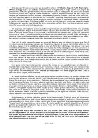 56
Uma das experiências mais incríveis que jamais tive foi a do EMF (Electro Magnetic Field) Balancing Te-
chnique de Peggy Dubro, que trabalha o realinhamento do magnetismo do corpo a certo nível. Depois da
primeira fase senti uma grande diferença no meu interior, como da noite para o dia. Senti como se cada
um dos circuitos do meu corpo se tivesse completado. Todos os pequenos caminhos em meu corpo e os
campos que requeriam trabalho, estavam completamente prontos e limpos. Senti-me muito enraizado,
com mais controle e equilíbrio. Senti-me em paz, com maior capacidade para me conter e compreender as
minhas emoções. Era capaz de libertar as minhas emoções negativas. O mau humor passava calmamente,
e, depois, sentia-me bem. O alinhamento EMF faz muito sentido para mim, e sinto que todas as Crianças
Índigo deveriam aprender esta técnica. De facto, cada pessoa na Terra deve fazer isso se pretende sentir-
se melhor e aumentar o controlo da sua vida.
Um progresso extraordinário ocorreu quando me apresentaram um alimento essencial vivo, chamado
super alga verde-azul. Depois de a consumir durante três dias, toda a minha vida começou a mudar. Sentia
como os circuitos do meu corpo se reajustavam, e expandia-me até conter tudo o que eu era. Sentia-me
controlado e calmo. A minha concentração aumentou em simultâneo com os meus níveis de energia e
memória. Tinha uma nova sensação de poder interno, e sentia-me mais calmo e equilibrado do que nunca.
Este alimento realmente salvou a minha vida. Recomendo-o totalmente a todos os Índigos.
Para mim, é muito importante passar um tempo só. Sozinho, abro-me totalmente, como uma flor. O
meu lugar especial é um parque natural, que fica próximo. Quando lá vou, de manhã cedo, alheio-me da
vida diária e posso revê-la à distância, como se fosse um filme. Sem este tempo a sós apenas vejo o que
me rodeia directamente, o que me confunde e me frustra. Na minha solidão posso ver mais claramente a
minha vida como um todo. Posso ver mais facilmente a razão pela qual tenho um desafio em determinada
área. Posso ver o meu caminho no bosque, e até onde me conduz se continuar por aí. Posso ver os cami-
nhos sem saída e onde devo podar a folhagem e os matagais.
Também ali recebo maior quantidade de visões internas amorosas sobre todas as coisas, especialmente
sobre mim mesmo. Se algo está a irritar-me posso observá-lo sem julgar. Quando estou com as pessoas
posso interagir bem, mas, quando estou sozinho, algo de mágico sucede e a minha intuição aumenta. Sinto
maior controlo da minha vida.
Sinto que é muito importante respeitar o espaço das pessoas e o seu sagrado tempo a sós. Quando es-
tou sozinho no bosque posso encontrar-me, ser eu mesmo, e isso é a realidade. Posso falar com as árvores
e com tudo o que me rodeia; elas escutam-me calmamente e amam-me como sou. É agradável estar num
lugar em que naturalmente posso “ser”, onde sei que não existe o risco de ser julgado por nada. Cresci a
sentir-me muito julgado, muito diferente.
Se tivesse uma Criança Índigo, trataria essa pessoa de uma maneira diferente, de imediato daria a essa
criança super-alimentos essenciais da vida, com vibração mais elevada, especialmente algas verde-azul.
Ensinar-lhe-ia técnicas de enraizamento, e faria com que se equilibrasse com o método EMF. Asseguraria
que tivesse consciência de si mesmo/a sobre ser especial, e que isso é uma dádiva, não algo errado, mau
ou diabólico. Possivelmente não a poria na escola. Em vez disso, falaria com outros pais e formaríamos um
grupo para ensinar às crianças as coisas que realmente precisam de saber: espiritualidade, quem são re-
almente, como podem expressar-se, como libertar a raiva e como ganhar auto-estima, crescimento inte-
rior, amor por si mesmos e amor pelos outros, e intuição. Pessoalmente, vivi totalmente aborrecido na
escola. Nada tinha sentido ao escutar o passado; realmente não me importava o passado. Tinha dificulda-
des no presente e o futuro parecia bastante obscuro.
Definitivamente, o sistema educativo precisa de ser reestruturado. É ridículo que o ser humano em
evolução seja tratado como uma criança. Devemos assegurarmo-nos que os professores estejam prepara-
dos adequadamente e que sejam pessoas equilibradas. Grande quantidade de professores desequilibrados
“descarregam” os seus problemas nas crianças. O mesmo sucede nos hospitais psiquiátricos. Deveriam
permitir que os pacientes pudessem ligar-se com a Terra, em vez de lhe darem comprimidos e de os man-
terem isolados uns dos outros.
Os Índigos têm muitas mais ferramentas para usar na vida. Uma criança que não é Índigo poderia
ter uma pá para fazer um buraco, enquanto que um índigo tem um tractor ou uma rectro-escavadora.
Eles podem escavar esse buraco mais rápida e profundamente, e cair nele muito profundamente. Se
estão desequilibrados, não têm a escada para sair de lá. Por isso, de certo modo, os Índigos podem
usar os seus dons contra si mesmo.
* * * * * * *
 