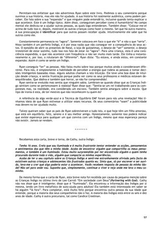 57
Permitam-nos enfatizar que não advertimos Ryan sobre este livro. Pedimos o seu comentário porque
ouvimos a sua história, mas ele não foi ajudado. A sua história foi realmente autêntica, como podem per-
ceber. Ele fala sobre a sua “expansão” e que ninguém pode entendê-lo, inclusive quando tenta explicar o
que acontece. Este é um Índigo típico. Além disso, conseguiram perceber como é humanitário? No campo
mental ele dedicou-se a ajudar outras pessoas, as quais logo entenderam. Também disse: ”Colocar-me-ei
acima de tudo isso e, depois, mostrarei às outras crianças como fazer o mesmo. Sei que há outra maneira.
A sua preocupação é identificar para que outros possam receber ajuda. Intuitivamente ele sabe que há
outros como ele.
Constantemente permanecia no “agora”. Somente colocava em foco o que ele “é” e não o que “seria”.
Nisso também é um perfeito Índigo, e é por essa razão que não consegue ver a consequência do seus ac-
tos. O episódio de abrir os presentes de Natal, o loja de guloseimas, o desejo de “ser” somente; o desejo
irresistível de estar sozinho, tudo isso nos fala de estar no “agora”. Para uma criança, esta é uma cons-
ciência expandida, o que não acontece com frequência a não ser muito mais tarde. Ele tinha-a instanta-
neamente e, por isso, o rotularam de “diferente”. Ryan dizia: ”Eu estava, e ainda estou, em constante
expansão. Assim é como se sente um Índigo.
Ryan conseguia “ler” as pessoas. Não falou muito sobre isso porque muitos ainda o consideravam dife-
rente. Para nós, é simplesmente a habilidade de perceber a energia que rodeia as pessoas e tomar deci-
sões inteligentes baseadas nisso. Alguns adultos chamam a isto Intuição. Ele teve uma boa dose de intui-
ção desde criança, e sentia frustração porque podia ver como os seus professores e médicos estavam de-
sequilibrados. Que dádiva e também que horror, se não for compreendido!
Ryan sentia-se evoluído mas sentia que ninguém sabia. Lembram-se quando disse que as Crianças Índi-
go sentiam como se pertencessem à realeza? Ryan disse que: ”Sentia-se um rei trabalhando para os cam-
poneses mas, na realidade, era considerado um escravo. Também sentia amargura sobre a escola. Que
tipo de ironia é esta, de ter mestres que não reconhecem tu quem és?
A referência da alga verde-azul e à Técnica de Equilíbrio EMF foram para nós uma revelação! Não tí-
nhamos ideia de que Ryan estivesse a utilizar esses recursos. Os seus comentários “soam” a publicidade
mas devem-no ter ajudado muito.
Talvez queiram saber que os pais de Ryan sobreviveram a tudo isto, e que hoje têm um filho amoroso,
que está em equilíbrio, feliz, sereno e é seu melhor amigo. Honestamente, somente isso poderá indicar
que existe esperança para qualquer um que conviva com um Índigo, mesmo que essa esperança pareça
não existir. Jamais se rendam.
* * * * * * *
Recebemos esta carta, breve e terna, de Cathy, outra Índigo:
Tenho 16 anos. Creio que sou iluminada e é muito frustrante tentar entender as acções, pensamentos
e sentimentos dos que têm a minha idade. Acabo de encontrar alguém que compartilha os meus pensa-
mentos, e também é um iluminado. Estou muito surpreendida por ter encontrado alguém a quem tenho
procurado durante toda a vida, alguém que comparte as minhas experiências.
Acabo de ler o seu capítulo sobre as Crianças Índigo e senti-me estranhamente aliviada pelo facto de
existirem outras crianças e adolescentes tão frustrados quanto eu. Sinto que, só por escrever e ser ouvi-
da, leva-me a crer que algo poderia estar a acontecer. Vocês recebem resposta de pessoas da minha ida-
de? Não sei para onde vou. Suponho que, simplesmente, continue a viver e veja onde me leva o meu ca-
minho.
Da mesma forma que a carta de Ryan, esta breve nota foi recebida por causa da pequena menção sobre
as Crianças Índigo no último livro de Lee Carroll “Em sociedade com Deus”(Partnering with God). Cathy
não nos disse que é inteligente; disse que é ”Iluminada”. Ela encontrou a informação dos Índigos por si
mesma, lendo um livro metafísico de auto-ajuda para adultos! Ela também está interessada em saber se
há alguém “lá fora”. Para completar, está muito feliz porque encontrou outra pessoa da sua idade que
entende, porque a maioria dos seus companheiros não o faz. A maioria dos Índigos está entre os seis e dez
anos de idade. Cathy é outra precursora, tal como Candice Creelman.
 