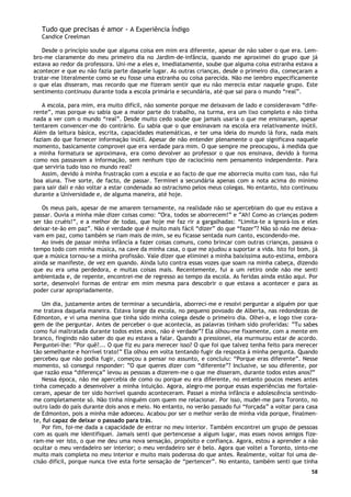 58
Tudo que precisas é amor - A Experiência Índigo
Candice Creelman
Desde o princípio soube que alguma coisa em mim era diferente, apesar de não saber o que era. Lem-
bro-me claramente do meu primeiro dia no Jardim-de-infância, quando me aproximei do grupo que já
estava ao redor da professora. Uni-me a eles e, imediatamente, soube que alguma coisa estranha estava a
acontecer e que eu não fazia parte daquele lugar. As outras crianças, desde o primeiro dia, começaram a
tratar-me literalmente como se eu fosse uma estranha ou coisa parecida. Não me lembro especificamente
o que elas disseram, mas recordo que me fizeram sentir que eu não merecia estar naquele grupo. Este
sentimento continuou durante toda a escola primária e secundária, até que sai para o mundo “real”.
A escola, para mim, era muito difícil, não somente porque me deixavam de lado e consideravam “dife-
rente”, mas porque eu sabia que a maior parte do trabalho, na turma, era um lixo completo e não tinha
nada a ver com o mundo “real”. Desde muito cedo soube que jamais usaria o que me ensinaram, apesar
tentarem convencer-me do contrário. Eu sabia que o que ensinavam na escola era relativamente inútil.
Além da leitura básica, escrita, capacidades matemáticas, e ter uma ideia do mundo lá fora, nada mais
faziam do que fornecer informação inútil. Apesar de não entender plenamente o que significava naquele
momento, basicamente comprovei que era verdade para mim. O que sempre me preocupou, à medida que
a minha formatura se aproximava, era como devolver ao professor o que nos ensinava, devido à forma
como nos passavam a informação, sem nenhum tipo de raciocínio nem pensamento independente. Para
que serviria tudo isso no mundo real?
Assim, devido à minha frustração com a escola e ao facto de que me aborrecia muito com isso, não fui
boa aluna. Tive sorte, de facto, de passar. Terminei a secundária apenas com a nota acima do mínimo
para sair dali e não voltar a estar condenada ao ostracismo pelos meus colegas. No entanto, isto continuou
durante a Universidade e, de alguma maneira, até hoje.
Os meus pais, apesar de me amarem ternamente, na realidade não se apercebiam do que eu estava a
passar. Ouvia a minha mãe dizer coisas como: ”Ora, todos se aborrecem!” e ”Ah! Como as crianças podem
ser tão cruéis!”, e a melhor de todas, que hoje me faz rir a gargalhadas: “Limita-te a ignorá-los e eles
deixar-te-ão em paz”. Não é verdade que é muito mais fácil “dizer” do que “fazer”? Não só não me deixa-
vam em paz, como também se riam mais de mim, se eu ficasse sentada num canto, escondendo-me.
Ao invés de passar minha infância a fazer coisas comuns, como brincar com outras crianças, passava o
tempo todo com minha música, na cave da minha casa, o que me ajudou a suportar a vida. Isto foi bom, já
que a música tornou-se a minha profissão. Vale dizer que eliminei a minha baixíssima auto-estima, embora
ainda se manifeste, de vez em quando. Ainda luto contra essas vozes que soam na minha cabeça, dizendo
que eu era uma perdedora, e muitas coisas mais. Recentemente, fui a um retiro onde não me senti
ambientada e, de repente, encontrei-me de regresso ao tempo da escola. As feridas ainda estão aqui. Por
sorte, desenvolvi formas de entrar em mim mesma para descobrir o que estava a acontecer e para as
poder curar apropriadamente.
Um dia, justamente antes de terminar a secundária, aborreci-me e resolvi perguntar a alguém por que
me tratava daquela maneira. Estava longe da escola, no pequeno povoado de Alberta, nas redondezas de
Edmonton, e vi uma menina que tinha sido minha colega desde o primeiro dia. Olhei-a, e logo tive cora-
gem de lhe perguntar. Antes de perceber o que acontecia, as palavras tinham sido proferidas: ”Tu sabes
como fui maltratada durante todos estes anos, não é verdade”? Ela olhou-me fixamente, com a mente em
branco, fingindo não saber do que eu estava a falar. Quando a pressionei, ela murmurou estar de acordo.
Perguntei-lhe: ”Por quê?... O que fiz eu para merecer isso? O que foi que talvez tenha feito para merecer
tão semelhante e horrível trato!” Ela olhou em volta tentando fugir da resposta à minha pergunta. Quando
percebeu que não podia fugir, começou a pensar no assunto, e concluiu: “Porque eras diferente”. Nesse
momento, só consegui responder: ”O que queres dizer com “diferente”? Inclusive, se sou diferente, por
que razão essa “diferença” levou as pessoas a dizerem-me o que me disseram, durante todos estes anos?”
Nessa época, não me apercebia de como ou porque eu era diferente, no entanto poucos meses antes
tinha começado a desenvolver a minha intuição. Agora, alegro-me porque essas experiências me fortale-
ceram, apesar de ter sido horrível quando aconteceram. Passei a minha infância e adolescência sentindo-
me completamente só. Não tinha ninguém com quem me relacionar. Por isso, mudei-me para Toronto, no
outro lado do país durante dois anos e meio. No entanto, no verão passado fui “forçada” a voltar para casa
de Edmonton, pois a minha mãe adoeceu. Acabou por ser o melhor verão de minha vida porque, finalmen-
te, fui capaz de deixar o passado para trás.
Por fim, foi-me dada a capacidade de entrar no meu interior. Também encontrei um grupo de pessoas
com as quais me identifiquei. Jamais senti que pertencesse a algum lugar, mas esses novos amigos fize-
ram-me ver isto, o que me deu uma nova sensação, propósito e confiança. Agora, estou a aprender a não
ocultar o meu verdadeiro ser interior; o meu verdadeiro ser é belo. Agora que voltei a Toronto, sinto-me
muito mais completa no meu interior e muito mais poderosa do que antes. Realmente, voltar foi uma de-
cisão difícil, porque nunca tive esta forte sensação de “pertencer”. No entanto, também senti que tinha
 