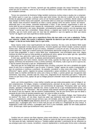 59
muitas coisas para fazer em Toronto. Aprendi que não podemos escapar dos nossos fantasmas. Cedo ou
tarde tens de te enfrentar, como eu fiz no verão em Edmonton. Conheci muito sobre o meu passado e o
seu verdadeiro sentido.
Tornar-me consciente do fenómeno Índigo também esclareceu muitas coisas e ajudou-me a compreen-
der melhor quem e o que sou, e porque estou aqui neste tempo. Isto deu-me o poder de curar todas as
feridas do passado para poder continuar como um ser humano poderoso e confiante. Decidi colocar toda
essa energia na minha música sem explodir, escrevendo sobre as coisas que verdadeiramente importam na
vida. Muitas vezes encontrei resistência ao dizer a outras pessoas como me sentia “acima” da maioria –
adiantada para o meu tempo, (tomando emprestada a frase). O que aprendi, experimentei e senti vai
muito além do que as pessoas eram capazes de, remotamente, começar a entender”. Isto demonstrou-me
o quanto era frustrante e, por vezes, devastador, principalmente quando cometi o erro de expressar este
“saber” a outros que não o entendiam. Nessas alturas, a resposta que recebi foi que era eu quem não
entendia, que era muito jovem para ter esse tipo de sabedoria e que era egoísta ao dizer que estava
“acima” de alguém com mais experiência nestes assuntos.
Bem, estou aqui para dizer que a experiência física não tem nada a ver com a sabedoria. Todos,
sem importar a idade, têm acesso à sabedoria; depende da abertura que têm para permitir que ela
chegue - e não da sua muita idade. Isso é o que conta.
Nesse mesmo verão cresci espiritualmente de muitas maneiras. No meu curso de Mestre Reiki soube
que tinha ultrapassado muitas pessoas presentes, inclusive aqueles que tinham estado a praticar durante
muitos anos. Antes de perceber do que se tratava, completei o curso em um ano. O meu erro foi falar a
muitos sobre isso. Sabia que a maioria sentia-se intimamente aborrecida comigo por eu exteriorizar o mui-
to que tinha progredido, e como o retiro Reiki fora, simplesmente, uma brincadeira para mim. Alguns
trataram de dizer-me que eu tinha perdido as subtilezas do retiro, apesar de eu saber que não. Aproveitei
a maior parte, mas, para mim, tudo o que foi dito foi muito básico.
É claro que, quando falo assim, as pessoas automaticamente pensam que isto vem do meu ego. Tive a
mesma experiência com outro mestre, durante este verão, quando me disse que eu estava a ser muito
egoísta. Enfrentou-me duramente e feriu a minha confiança. No entanto, tudo o que eu sei é o que eu sei,
e não há maneira de provar o que sei. Simplesmente é assim.
Não sinto que ser um Índigo seja uma grande coisa; só estou a escrever isto com o propósito de ajudar
quem lê este livro a compreender o que se sente. O assunto “índigo” apenas me ajuda a compreender o
que me aconteceu e continua a acontecer. No passado, considerei a coisa como uma carga: ”Odeio ser
diferente!” Agora, porém, regozijo-me porque compreendo e posso considerar isto como uma aventura.
Acordo todas as manhãs sentindo-me como uma criança no Natal, e jamais pensei que recuperaria este
sentimento. Aqui estou, amando cada dia. Estou viva, alegrando-me da maravilha que tudo é. Todos têm
acesso ao que está ai fora, apesar de que os Índigos parecem entender muito mais rapidamente do que a
maioria.
Assim, por minha experiência, o meu melhor conselho aos que estão preocupados com os Índigos é: se-
jam compreensivos. Os Índigos, simples e verdadeiramente, precisam do seu amor e apoio, mas não po-
dem estar bem quando são confrontados com sentimentos de separação. Precisamos saber que somos
amados, apoiados e importantes. Sabendo isto, temos o poder de ser o que verdadeiramente somos, sem
termos vergonha de ser “diferentes”. Não sei quantas vezes desejei somente que alguém me dissesse que
me amava e que era especial. Não de maneira condescendente, mas de uma forma forte que me desse a
sensação de que tinha um grande propósito aqui, tal como os todos os outros.
Não podemos receber ajuda dos que nos dizem: ” Oh, aquela é uma desses Índigos. Uau! Vamos pô-la
na montra!” Por favor, em vez disso, façam-nos saber que realmente está tudo bem ao sermos o que
somos, e, simplesmente, amem-nos por sermos o que, em verdade, somos. Isto é tudo.
A canção All You Need Is Love (Beatles) deveria ser o tema do planeta agora, porque é para amar que
estamos aqui. A passagem pela Terra é muito mais do que um sonho ou a imaginação de uma criança. A
imaginação é onde tudo começa. A passagem pela Terra é uma realidade, apesar de nem todos poderem
vê-lo. Já está aqui. Assim que acreditarem nisto, assim será!
* * * * * * *
Candice tem em comum com Ryan algumas coisas muito básicas, tal como com a maioria dos Índigos.
Ela também está a meio da década dos vinte. Deram-se conta do mal que se sentia por ser “diferente”?
Ter sido posta de lado, realmente marcou-a. Também podem perceber o sentimento de ser diferente na
sua amargura para com a escola. Acreditem, crescerá rapidamente a revolta pela forma como a educação
 
