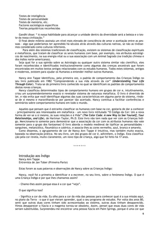 6
Testes de inteligência
Testes de personalidade
Testes de memória, etc.
Factores sociológicos específicos
Teorias psiquiátricas reconhecidas
Gandhi disse: “ A nossa habilidade para alcançar a unidade dentro da diversidade será a beleza e o tes-
te da nossa civilização.”
O final deste milénio assinala um nível mais elevado de consciência de amor e aceitação entre as pes-
soas – algo que poderíamos ter aprendido há séculos atrás através das culturas nativas, se não as tivésse-
mos considerado como culturas inferiores.
Para além dos sistemas tradicionais de classificação, existem os sistemas de classificação espirituais
e metafísicos, que tratam de classificar os seres humanos com base, por exemplo, nos atributos astrológi-
cos de nascimento, na sua energia vital ou a sua associação com um Animal Sagrado (na tradição chinesa e
dos índios norte-americanos).
Seja qual for a sua opinião sobre as Astrologia ou qualquer outro sistema similar não científico, eles
foram reconhecidos e identificados institucionalmente como algumas das crenças ancestrais que foram
encontradas em muitos textos antigos relacionados com os estudos humanos. Todos estes sistemas, antigos
e modernos, existem para ajudar os Humanos a entender melhor outros Humanos.
Nancy Ann Tappe identificou, pela primeira vez, o padrão de comportamento das Crianças Índigo no
seu livro publicado em 1982 “Compreendendo a sua vida através da cor” (Understanding Your Life
Through Color). Trata-se do primeiro livro conhecido no qual se identificam os padrões de comportamento
destas novas crianças.
Nancy classificou determinados tipos de comportamento humano em grupos de cor e, intuitivamente,
criou um surpreendentemente exacto e revelador sistema de natureza metafísica. O livro é divertido de
ler, e não evita que você identifique algumas das suas características em alguma parte do sistema, rindo-
se de si mesmo e maravilhando-se por parecer tão acertado. Nancy continua a facilitar conferências e
seminários sobre comportamento humano em todo o mundo.
Aqueles que pensam que é estranho classificar os humanos com base na cor, gostaria de dar a conhecer
– principalmente aos interessados em metafísica – um novo livro intitulado “O Código da Cor: Um a nova
forma de ver-se a si mesmo, às suas relações e à Vida” (The Color Code: A new Way to See Yourself, Your
Relationships, and Life), de Hartman Taylor, Ph.D. Este livro não tem nada que ver com as Crianças Índi-
go. Mencionamo-lo somente para demonstrar que a associação da cor com os atributos humanos não vale
somente para o grupo dos fantasmas! O livro aborda o modelo medieval de tipificar as personalidades –
sanguíneo, melancólico, fleumático e colérico, e associa-lhes as cores vermelho, azul, branco e amarelo.
Como dissemos, o agrupamento de cor de Nancy Ann Tappe é intuitiva, mas também muito exacta,
baseada na observação prática. No seu livro, um dos grupos de cor é, adivinhem, o Índigo. Esta classifica-
ção pela cor revela, muito claramente, um novo tipo de criança, algo que foi feito há 17 anos.
* * * * * * *
Introdução aos Índigo
Nancy Ann Tappe
Entrevista de Jan Tober (Primeira Parte)
Estas foram as suas palavras e observações de Nancy sobre as Crianças Índigo:
Nancy, você foi a primeira a identificar e a escrever, no seu livro, sobre o fenómeno Índigo. O que é
uma Criança Índigo e por que lhes chamamos assim?
- Chamo-lhes assim porque essa é a cor que “vejo”.
O que significa isso?
- Significa a cor da vida. Eu olho para a cor da vida das pessoas para conhecer qual é a sua missão aqui,
no plano da Terra – o que é que vieram aprender, qual o seu programa de estudos. Por volta dos anos 80,
senti que outras duas cores tinham sido acrescentadas ao sistema, outras duas tinham desaparecido.
Vimos desaparecer o fúscia e a magenta tornou-se obsoleto. Assim, pensei que essas duas cores de vida
seriam substituídas. Surpreendeu-me encontrar uma pessoa fúscia em Palm Springs, porque é uma cor que
 