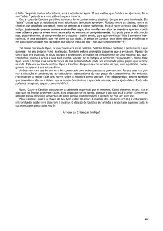 60
é feita. Segundo muitos educadores, está a acontecer agora. O que evitou que Candice se ajustasse, foi o
seu “saber” pois ela era mais sábia do que a maioria.
Outra coisa de Candice partilhou connosco foi o conhecimento absoluto de que era uma iluminada. Ela
“sabia” coisas que os estudantes mais adiantados tentavam aprender. Flutuou entre as classes, entre as
técnicas de sabedoria ancestral, como se sempre as tivesse conhecido. Este é outro atributo das Crianças
Índigo: justamente quando queres ensinar-lhes algo, elas manifestam aborrecimento e querem conti-
nuar adiante para os níveis mais avançados ou renunciar completamente. Isto pode parecer obstinação
mas, possivelmente, já compreenderam o assunto – assim sendo, para quê continuar? Não é somente inte-
ligência, é uma sabedoria que vai além da sua idade. O artigo de Candice este cheio dessas evidências e
em cada oportunidade nos faz saber que não se trata do ego – mas que simplesmente “é”.
Tal como no caso de Ryan, o seu consolo era estar sozinha. Sozinha tinha o controle e podia fazer o que
quisesse, no seu próprio ritmo acelerado. Também estava protegida daqueles que a evitavam. Apesar de
sentir que era especial, os seus colegas e professores ofendiam-na verbalmente de uma maneira tal, que,
realmente, punha à prova a sua auto-estima. Apesar de os Índigos se sentirem “expandidos”, como disse
Ryan, com o tempo essa característica da sua personalidade pode ser eliminada pelos golpes que recebe
na vida. Este era o caso de ambos, Ryan e Candice. Alegrem-se com o facto de que, com equilíbrio, conse-
guiram recuperar a sua auto-estima.
Ambos sentiram que foi um erro ter comentado com outras pessoas o que sentiam. Parece que isto pio-
rou a situação e condenou-os ao ostracismo, separando-os do seu grupo de companheiros. No entanto,
continuaram a tentar falar aos outros sobre a maneira como sentiam. Em retrospectiva, ambos sentiam
que deveriam calar-se e deixar que o mundo descobrisse o que cada um era, sem a ajuda deles. E nós não
podemos imaginar, sequer, como foi difícil.
Ryan, Cathy e Candice procuraram a sabedoria espiritual por si mesmos. Como dissemos antes, isto é
algo que os Índigos preferem fazer. Eles destacam-se na igreja, porque é ali que está o amor. Sentem-se
atraídos pelos princípios universais do amor porque compreendem e sentem-se “no lar” com ele.
Para Candice, qual é a chave do seu bem-estar? O amor. A maioria dos doutores (Ph.D.) e educadores
entrevistados neste livro disseram o mesmo. O desejo de Candice ser amada e respeitada superou tudo. A
sua mensagem para todos nós é:
Amem as Crianças Índigo!
 