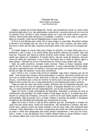 62
Crianças de Luz
Para Todas as Crianças
Autor Desconhecido
Chegou o tempo do Grande Despertar. Vocês, que escolheram elevar os vossos olhos
da obscuridade para a luz, são abençoados a presenciar o acontecimento de um novo dia
no planeta Terra. Porque o vosso coração ansiou ver a paz real onde reinava a guerra,
mostrar misericórdia onde dominava a crueldade e conhecer o amor onde o temor con-
gelou os corações, vocês são privilegiados para o vosso mundo.
O Terra é uma bênção para vocês. Ela é vossa amiga e a vossa Mãe. Recordem sempre
e honrem a sua relação com ela. Ela é um ser que vive, ama e respira, tal como vocês.
Ela sente o amor que lhe dão, enquanto caminham sobre o seu solo com um coração ale-
gre.
O Criador elegeu as vossas mãos para chegar ao solitário, os vossos olhos para ver a
inocência e não a culpa, e os vossos lábios para proferir palavras de consolo. Que não
haja dor. Passaram por obscuros sonhos durante muito tempo. Entrem na luz e tragam
aquilo que sabem ser verdadeiro. O mundo sofreu, não por causa do demónio, mas por
causa do medo de reconhecer o que é bom. Permitam que o medo se liberte agora e
para sempre – libertem-se na luz e transformem-se. Está no vosso poder fazer isso.
Nada vos pode encontrar, excepto vocês mesmos. Todas as vossas respostas estão
dentro de vós. Ensinem as lições que aprenderam. A vossa compreensão foi-lhes dada,
não para a guardarem para vós mesmos, mas para que guiem um mundo dorido e cansa-
do até um lugar de descanso, numa nova consciência.
Aqui, frente a vós, a minha visão torna-se realidade. Aqui está a resposta que vos foi
dada – uma canção que suaviza a alma preocupada e a renova. Aqui está a ponte que vos
une com os vossos irmãos e irmãs. Aqui está o vosso Ser. Observem-se a vós mesmos com
doçura, e permitam que o vosso ser interior se encha com a luz que estão a ver. O ver-
dadeiro amor provem de vós, e cada pensamento é uma bênção para todo o universo.
Todas as áreas da vossa vida serão curadas. Brilharão com um esplendor dourado, que
fala do Uno que vos criou em sabedoria e glória. O passado dissolver-se-á como um so-
nho, e a vossa felicidade será tão resplandecente, que já não recordarão a noite.
Sigam em frente e serão mensageiros da Esperança. Assinalem o caminho da cura ao
caminharem com gratidão. Os vossos irmãos e irmãs seguir-vos-ão. E, à medida que atra-
vessam os campos da limitação, unir-se-ão e reunir-se-ão com todos aqueles que pare-
cem perdidos. Não há perdas com o Criador. Elejam o caminho do perdão, e enxuguem
as lágrimas de felicidade pela bondade que encontrarão em tudo.
Sigam em frente e vivam a vida da alma radiante que são. Glorifiquem o Criador em
cada uma das vossas obras. Vocês são importantes, são necessários e valiosos. Não per-
mitam que o obscuro manto do medo esconda a luz da vossa visão. Não nasceram para
fracassar. Estão destinados a ter êxito. A esperança do mundo tem sido semeada no vos-
so peito e vocês têm assegurado esse êxito porque representam o Uno que vos Criou.
Esta é, então, a cura do planeta Terra. Podem afastar todas as vossas dúvidas e temo-
res, porque sabem que a cura vem através do amor do vosso coração.
 