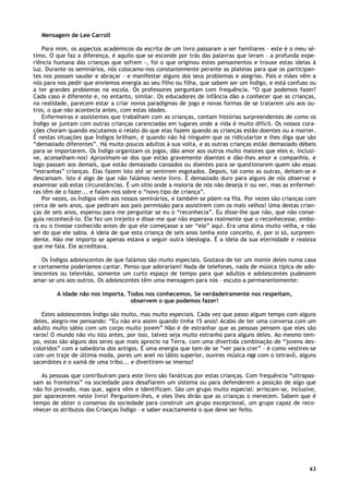 63
Mensagem de Lee Carroll
Para mim, os aspectos académicos da escrita de um livro passaram a ser familiares – este é o meu sé-
timo. O que faz a diferença, é aquilo que se esconde por trás das palavras que leram – a profunda expe-
riência humana das crianças que sofrem -, foi o que originou estes pensamentos e trouxe estas ideias à
luz. Durante os seminários, nós colocamo-nos constantemente perante as plateias para que os participan-
tes nos possam saudar e abraçar – e manifestar alguns dos seus problemas e alegrias. Pais e mães vêm a
nós para nos pedir que enviemos energia ao seu filho ou filha, que sabem ser um Índigo, e está confuso ou
a ter grandes problemas na escola. Os professores perguntam com frequência. “O que podemos fazer?
Cada caso é diferente e, no entanto, similar. Os educadores de infância dão a conhecer que as crianças,
na realidade, parecem estar a criar novos paradigmas de jogo e novas formas de se tratarem uns aos ou-
tros, o que não acontecia antes, com estas idades.
Enfermeiras e assistentes que trabalham com as crianças, contam histórias surpreendentes de como os
Índigo se juntam com outras crianças carenciadas em lugares onde a vida é muito difícil. Os nossos cora-
ções choram quando escutamos o relato do que elas fazem quando as crianças estão doentes ou a morrer.
É nestas situações que Índigos brilham, é quando não há ninguém que os ridicularize e lhes diga que são
“demasiado diferentes”. Há muito poucos adultos à sua volta, e as outras crianças estão demasiado débeis
para se importarem. Os Índigo organizam os jogos, dão amor aos outros muito maiores que eles e, inclusi-
ve, aconselham-nos! Aproximam-se dos que estão gravemente doentes e dão-lhes amor e companhia, e
logo passam aos demais, que estão demasiado cansados ou doentes para se questionarem quem são essas
“estranhas” crianças. Elas fazem isto até se sentirem esgotados. Depois, tal como as outras, deitam-se e
descansam. Isto é algo de que não falámos neste livro. É demasiado duro para alguns de nós observar e
examinar sob estas circunstâncias. É um sítio onde a maioria de nós não deseja ir ou ver, mas as enfermei-
ras têm de o fazer... e falam-nos sobre o “novo tipo de criança”.
Por vezes, os Índigos vêm aos nossos seminários, e também se põem na fila. Por vezes são crianças com
cerca de seis anos, que pediram aos pais permissão para assistirem com os mais velhos! Uma destas crian-
ças de seis anos, esperou para me perguntar se eu o “reconhecia”. Eu disse-lhe que não, que não conse-
guia reconhecê-lo. Ele fez um trejeito e disse-me que não esperava realmente que o reconhecesse, embo-
ra eu o tivesse conhecido antes de que ele começasse a ser “ele” aqui. Era uma alma muito velha, e não
sei do que ele sabia. A ideia de que esta criança de seis anos tenha este conceito, é, por si só, surpreen-
dente. Não me importo se apenas estava a seguir outra ideologia. É a ideia da sua eternidade e realeza
que me fala. Ele acreditava.
Os Índigos adolescentes de que falámos são muito especiais. Gostava de ter um monte deles numa casa
e certamente poderíamos cantar. Penso que adorariam! Nada de telefones, nada de música típica de ado-
lescentes ou televisão, somente um curto espaço de tempo para que adultos e adolescentes pudessem
amar-se uns aos outros. Os adolescentes têm uma mensagem para nós – escuto-a permanentemente:
A idade não nos importa. Todos nos conhecemos. Se verdadeiramente nos respeitam,
observem o que podemos fazer!
Estes adolescentes Índigo são muito, mas muito especiais. Cada vez que passo algum tempo com alguns
deles, alegro-me pensando: “Eu não era assim quando tinha 15 anos! Acabo de ter uma conversa com um
adulto muito sábio com um corpo muito jovem” Não é de estranhar que as pessoas pensem que eles são
raros! O mundo não viu isto antes, por isso, talvez seja muito estranho para alguns deles. Ao mesmo tem-
po, estas são alguns dos seres que mais aprecio na Terra, com uma divertida combinação de “jovens des-
coloridos” com a sabedoria dos antigos. É uma energia que tem de se “ver para crer” – é como vestires-se
com um traje de última moda, pores um anel no lábio superior, ouvires música rap com o tetravô, alguns
sacerdotes e o xamã de uma tribo... e divertirem-se imenso!
As pessoas que contribuíram para este livro são fanáticas por estas crianças. Com frequência “ultrapas-
sam as fronteiras” na sociedade para desafiarem um sistema ou para defenderem a posição de algo que
não foi provado, mas que, agora vêm e identificam. São um grupo muito especial: arriscam-se, inclusive,
por aparecerem neste livro! Perguntem-lhes, e eles lhes dirão que as crianças o merecem. Sabem que é
tempo de obter o consenso da sociedade para construir um grupo excepcional, um grupo capaz de reco-
nhecer os atributos das Crianças Índigo – e saber exactamente o que deve ser feito.
 