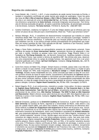 64
Biografias dos colaboradores
• Caren Boleski. MA., C.M.H.C., L.M.P., é uma conselheira de saúde mental licenciada na Florida, e
também é conselheira certificada em saúde mental pelo estado de washington. Caren faz parte
das listas de Who’s Who of American Women e Who’s Who In Finance and Industry. Tem um título
de artes e um mestrado em artes da Universidad Del Sur, de Florida. Actualmente trabalha como
vice-directora e proprietária do Soma Institute, ensinando integração neuromuscular. Tem forma-
ção em técnicas avançadas de gestalt, de apoio a pacientes moribundos, de psicoterapia avançada
e de bio-kinesis. Contacto: The Soma Institute, 710 Klink St. Buckly Wa – (360) 829-1025
• Candice Creelmann, colaborou no Capítulo 5. É uma dos Índigos adultos que se ofereceu para nos
contar um pouco da sua vida para que a examinássemos. Disse-nos: “Tudo o que precisas é amor!”
• Barbara Dillenger, Ph.D., é conselheira de desenvolvimento transpessoal que trabalha no campo
metafísico desde 1969. Tem uma licenciatura de B.A. e M.A. em educação e psicologia. Também é
doutorada em ciências metafísicas. É conhecida pela sua intuição psíquica e espiritual entre os
que trabalham com ela. A sua prática privada consiste principalmente em profissionais que traba-
lham em muitos caminhos da vida. Está radicada em Del Mar. Califórnia e San Francisco, Califór-
nia. Contacto: P.O.Box2241, Del Mar, CA 92014
• Peggy e Steve Dubro receberam um extraordinário presente do conhecimento universal. Como
membros da equipa do Kryon Internacional Seminar, apresentam técnicas de adaptação à vida,
por todo o mundo, iniciando as pessoas numa nova consciência. Peggy Phoenix Dubro é co-
fundadora da The Energy Extensión, Inc., de Norwich, Connecticut. Canalizou também a informa-
ção da Phoenix Factor, que contém a técnica de equilíbrio EMF. Nos últimos sete anos, desenvol-
veu uma compreensão única no campo da energia humana. Isto aparecerá num livro a ser proxi-
mamente publicado com o título: Spiritual Intelligence. Contacto: Energy Extension, Inc., 624 W.
Main St. #77, Norwich, CT 06360
• Caren Eck cresceu em Baker City, Oregon. Sempre buscou a verdade, passou toda a sua vida estu-
dando a criação na qual vivemos. O seu interesse pela saúde e a ciência levou-a a mudar-se para
Portland, Oregon em 1970, onde frequentou o Marylhurst College e o Vicent School de Medical
Technlogy. Estudou muitas modalidades de cura, tendo concluído que todos os tipos de cura ocor-
rem primeiro através da nossa fé nesse sistema. Actualmente é distribuidora de software educati-
vo, diferentes programas de aprendizagem e nutricionais que têm registos de continuação de aju-
da para várias condições médicas. Acabou de descobrir as surpreendentes propriedades dos óleos
essenciais, e o óleo de orégão silvestre que tem a propriedade de eliminar muitas doenças conta-
giosas e alergias. Contacto: Ougten House Foundation, Inc, PO Box 1059. Coursegold, CA 93614.
• Robert Hegerle, Ph.D., é um conferencista, visionário e curador. Como editor, foi dono e operador
de Oughten House Publications. É o autor de Lady of Atlantis, de The Corporate Mule e de Han-
dling Verbal Confrontation: Take the Fear out of Others. Actualmente encontra-se em digressao-
promocional do seu último livro, DNA Healing Techniques: The HOW-To Book on DNA Expansion
and Rejuvenation. Robert oferece cursos sobre técnicas de cura do ADN. Está disponível para con-
ferências e cursos a nível mundial. Contacto: Oughten House Foundation, Inc. PO Box 1059, Cour-
segold, CA 93614
• Deborah Grossman, graduou-se na Greenwich Academy de Connecticut. A partir dali frequentou a
Duke University na Carolina do Norte, seguindo-se a Universidade de Miami, onde obteve o seu
grau de cuidado infantil (BSN), pois adora esse trabalho. Ensinou enfermeiras em diferentes disci-
plinas médicas na School for Acuppressure and Acupuncture de Miami até há poucos anos. Actual-
mente faz conferências no sul da Florida sobre tópicos tais como homeopatia básica. Também é
enfermeira consultora de homeopatia, assim como fundadora e presidente da Artemai Internatio-
nal, uma corporação dedicada a integrar todas as formas de cura. Debra Hegerie, inicialmente, foi
uma “cérebro esquerdo” durante 14 anos. Decidiu seguir uma carreira mas “cérebro direito” como
consultora de viagens durante o dia e de leitora psíquica durante a noite. Seis anos mais tarde,
inaugurou a sua própria companhia, Dragonfly Productions, fazendo ambas as coisas: livros e con-
sultoria psíquica. Esteve casada durante 10 anos, tem um filho, e foi auxiliar voluntária durante
cinco anos. É Professora e Mestra certificada de Reiki, estudante de astrologia, e pratica a cura
energética Huna. Os seus outros interesses incluem cavalgar, dança jazz e aeróbica. Actualmente
é voluntária nas sucursais de Compassion in Action em San Francisco e San José, e tem uma meta,
a longo prazo, de levar a Compassion in Action para a Contra Costa Country, Califórnia. Contacto:
Dragonfly Productions, P.º Box 2674, Martinez, CA 94553.
 