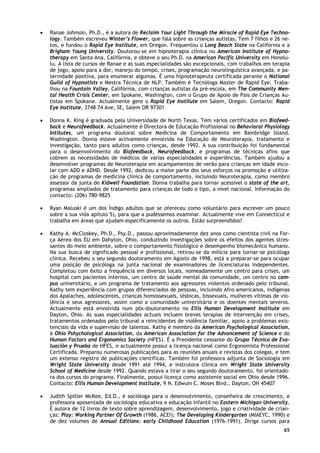 65
• Ranae Johnson, Ph.D., é a autora de Reclaim Your Light Through the Miracle of Rapid Eye Techno-
logy. Também escreveu Winter’s Flower, que fala sobre as crianças autistas. Tem 7 filhos e 26 ne-
tos, e fundou o Rapid Eye Institute, em Oregon. Frequentou o Long Beach State na Califórnia e a
Brigham Young University. Doutorou-se em hipnoterapia clínica no American Institute of Hypno-
therapy em Santa Ana, Califórnia, e obteve o seu Ph.D. na American Pacific University em Honolu-
lu. A lista de cursos de Ranae e as suas especialidades são excepcionais, com trabalhos em terapia
de jogo, apoio para a dor, manejo do tempo, crises, programação neurolinguística avançada, e pa-
ternidade positiva, para enumerar algumas. É uma hipnoterapeuta certificada perante o National
Guild of Hypnotists e Mestra Técnica de NLP. Também é Tecnóloga Master de Rapid Eye. Traba-
lhou na Fountain Valley, Califórnia, com crianças autistas da pré-escola, em The Community Men-
tal Health Crisis Center, em Spokane, Washington, com o Grupo de Apoio de Pais de Crianças Au-
tistas em Spokane. Actualmente gere o Rapid Eye Instilute em Salem, Oregon. Contacto: Rapid
Eye Institute, 3748 74 Ave, SE, Salem OR 97301
• Donna K. King é graduada pela Universidade de North Texas. Tem vários certificados em Biofeed-
back e Neurofeedback. Actualmente é Directora de Educação Profissional no Behavioral Physiology
Intitutes, um programa doutoral sobre Medicina de Comportamento em Bainbridge lsland.
Washington. Donna esteve activamente envolvida na Educação de Neuroterapia, tratamento e
investigação, tanto para adultos como crianças, desde 1992. A sua contribuição foi fundamental
para o desenvolvimento do Biofeedback, Neurofeedback, e programas de técnicas afins que
cobrem as necessidades de médicos de várias especialidades e experiências. Também ajudou a
desenvolver programas de Neuroterapia em acampamentos de verão para crianças em idade esco-
lar com ADD e ADHD. Desde 1992, dedicou a maior parte dos seus esforços na promoção e utiliza-
ção de programas de medicina clínica de comportamento, incluindo Neuroterapia, como membro
assessor da junta de Kidwell Foundation. Donna trabalha para tornar acessível o state of the art,
programas ampliados de tratamento para crianças de todo o tipo, a nível nacional. Informação do
contacto: (206) 780-9825
• Ryan Maluski é um dos Índigo adultos que se ofereceu como voluntário para escrever um pouco
sobre a sua vida apítulo 5), para que a pudéssemos examinar. Actualmente vive em Connecticut e
trabalha em áreas que ajudam especificamente os outros. Estão surpreendidos?
• Kathy A. McCloskey, Ph.D., Psy.D., passou aproximadamente dez anos como cientista civil na For-
ça Aérea dos EU em Dahyton, Ohio, conduzindo investigações sobre os efeitos dos agentes stres-
santes do meio ambiente, sobre o comportamento fisiológico e desempenho biomecânico humano.
Na sua busca de significado pessoal e profissional, retirou-se da milícia para tornar-se psicóloga
clínica. Recebeu o seu segundo doutoramento em Agosto de 1998, está a preparar-se para ocupar
uma posição de psicóloga na junta nacional de examinadores de licenciaturas independentes.
Completou com êxito a frequência em diversos locais, nomeadamente um centro para crises, um
hospital com pacientes internos, um centro de saúde mental da comunidade, um centro no cam-
pus universitário, e um programa de tratamento aos agressores violentos ordenado pelo tribunal.
Kathy tem experiência com grupos diferenciados de pessoas, incluindo Afro-americanos, indígenas
dos Apalaches, adolescentes, crianças homossexuais, lésbicas, bissexuais, mulheres vítimas de vio-
lência e seus agressores, assim como a comunidade universitária e os doentes mentais severos.
Actualmente está envolvida num pós-doutoramento no Ellis Human Development Institute em
Dayton, Ohio. As suas especialidades actuais incluem breves terapias de intervenção em crises,
tratamentos ordenados pelo tribunal a reincidentes de violência familiar, apoio a problemas exis-
tenciais da vida e supervisão de talentos. Kathy é membro da American Psychological Association,
à Ohio Pshychological Association, da American Association for the Advancement of Science e do
Human Factors and Ergonomics Society (HFES). É a Presidente cessante do Grupo Técnico de Eva-
luación y Prueba de HFES, e actualmente possui a licença nacional como Ergonomista Professional
Certificada. Preparou numerosas publicações para as reuniões anuais e revistas dos colegas, e tem
um extenso registro de publicações científicas. Também foi professora adjunta de Sociologia em
Wright State University desde 1991 até 1994, e instrutora clínica em Wright State University
School of Medicine desde 1992. Quando estava a tirar o seu segundo doutoramento, foi orientado-
ra dos cursos do programa. Finalmente, possui licença como assistente social em Ohio desde 1996.
Contacto: Ellis Human Development Institute, 9 N. Edwuin C. Moses Blvd., Dayton, OH 45407
• Judith Spitler McKee, Ed.D., é socióloga para o desenvolvimento, conselheira de crescimento, e
professora aposentada de sociologia educativa e educação infantil no Eastern Michigan University.
É autora de 12 livros de texto sobre aprendizagem, desenvolvimento, jogo e criatividade de crian-
ças: Play: Working Partner Of Growth (1986, ACEI); The Developing Kindergarten (MIAEYC, 1990) e
de dez volumes de Annual Editions: early Childhood Education (1976-1991). Dirige cursos para
 