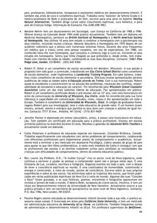 66
pais, professores, bibliotecários, terapeutas e assistentes médicos em desenvolvimento infantil. É
também das artes de cura e conselheira espiritual. Trabalha como "Astarian" de Sétimo Grado e é
mestra/professora de Reiki e praticante de Jin Shin, escreve para uma série no boletim Healing
Natural Alternatives. Também dirige cursos sobre crescimento espiritual, cura holística, e para
pais de Crianças Índigo. Informação do Contacto: Fax (248) 698-3961.
• Melanie Melvin tem um doutoramento em Sociologia, com licença na Califórnia de 1988 a 1996.
Obteve licença no Colorado desde 1994 onde pratica actualmente. Também tem um diploma em
Medicina Homeopática, pertence ao British Institute of Homeopathy e à North American Society
of Homeopaths. Nos últimos 18 anos tem estado a combinar a homeopatia com a psicoterapia nos
seus clientes, incluindo muitas crianças, Melanie descobriu a Homeopatia em 1970 depois de um
acidente rodoviário que a deixou com numerosos sintomas físicos. Durante dez anos frequentou
um médico que a tratou como uma pessoa completa, em vez de especialistas. Em 1980, um
conhecido falou-lhe num homeopata, que consultou e começou logo a curar-se, iniciando os seus
estudos em homeopatia. Sentiu que tinha chegado ao que pretendia e, desde então, tem traba-
lhado com clientes de todas as idades, combinando as suas duas disciplinas. Contacto: 34861 Pine
Ridge Lane, Golden, CO 80403 – (303) 642-9360
• Robert P, Ocker é um conselheiro de escola secundária em Mondovi, Wisconsin. A sua paixão e
propósito tem sido guiar a juventude, trabalhando em Eau Claire School District como conselheiro
de escola elementar, onde implementou o Leadership Training Program. Em Lake Geneva, traba-
lhou como conselheiro de escola elementar e secundária. Efectuou muitas apresentações perante
audiências de todas as idades sobre A Educação através do Treino. Com a sua intervenção, Robert
ajuda os estudantes a concentrarem-se na solução dos problemas, resolução dos conflitos, respon-
sabilidade do estudante e educação do carácter. Foi reconhecido pela Wisconsin School Counselor
Association como um dos mais salientes líderes da educação. Faz apresentações em público.
Robert é um conselheiro certificado desde o pré-escolar até ao 12º ano, com uma licenciatura em
artes da comunicação da University of Wisconsin, Eau Claire, onde foi reconhecido pela sua forte
liderança e capacidades em comunicação. Estudou, viveu, viajou e fez apresentações em toda a
Europa. Também é conselheiro da Universidad de Wisconsin, Stout. O colégio de graduados home-
nageou Robert pela sua investigação, tese e visão educativa de grande valor. É um homem jovem
sincero, amável, atento e enérgico que partilha os seus dons com crianças e adultos de igual for-
ma. Contacto: 7717 35 Ave., Knolsha, W1 53142 – (715) 831-9429
• Jennifer Palmer é diplomado em ensino (secundário, artes), e possui uma licenciatura em educa-
ção. Tem também um certificado em educação para a prática profissional. Ensinou em escolas
primárias públicas na Austrália durante 23 anos. Recebeu o galardão de Advanced Skills Teachers e
actualmente reside em Adelaide.
• Cathy Patterson é professora de educação especial em Vancouver, Colúmbia Britânica, Canadá.
Trabalha especificamente com estudantes com sérios problemas de comportamento, colaborando
com diferentes profissionais para implementar planos de comportamento e académicos. Actual-
mente está a terminar a seu mestrado em Assessoria Psicológica. Lidera sessões de grupo de pais
para apoiar os que têm filhos problemáticos. A meta mais imediata de Cathy é conseguir com que
os profissionais das escolas e as famílias trabalhem juntos para satisfazer as necessidades das
crianças com dificuldades de comportamento, dentro do sistema educativo público.
• Rev. Laurie Joy Pinkham, D.D., “A mulher Coruja” vive no sector rural de Nova Inglaterra, onde
continua a escrever e ajudar as pessoas a compreender quem são e porque estão aqui. É uma
Emissária de Luz, curadora, escritora e fotógrafa. Organiza eventos em todo o país, com o desejo
de levar a consciência espiritual ao mundo. É uma catalizadora da Humanidade, sustentando a
energia e construindo, à volta do mundo, pontes de consciência. Escreve sobre as suas próprias
experiências e sobre as dos outros, faz entrevistas sobre os trajectos dos outros, que foram publi-
cadas em várias publicações espirituais da Nova Era à volta do mundo. Algumas das suas “Canções
a Deus” foram gravadas, e as suas histórias, poemas, entrevistas e fotografias apareceram em
revistas e jornais de todo o mundo. É Mestra Reiki, terapeuta do cranio-sacral, intuitiva, e tem um
título em desenvolvimento infantil da Universidade de New Hamshire. Actualmente exerce a sua
prática privada e tem um escritório de quiropráctica na zona rural de Nova Inglaterra. Contacto:
P.O. Box 1786, New London, NH 03257.
• Pauline Rogers esteve vinculada ao desenvolvimento infantil durante toda a sua vida, e pratica as-
sessoria nesse campo. É licenciada em Artes pela Califórnia State University, e tem um mestrado
em administração educativa da University of La Verne, na Califórnia. Também frequentou cursos
de administração e desenvolvimento infantil na UCLA. Foi professora supervisora de Bellflower,
 