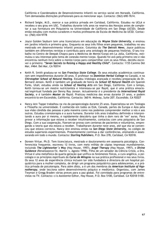 67
Califórnia e Coordenadora de Desenvolvimento Infantil no serviço social em Norwalk, Califórnia.
Tem demasiadas distinções profissionais para as mencionar aqui. Contacto: (562) 690-7614.
• Richard Seigle, M.D., exerce a sua prática privada em Carlsbad, Califórnia. Estudou na UCLA e
recebeu o seu grau em USC. Trabalhou durante três anos na reserva dos Navajos antes de comple-
tar a sua formatura em Psiquiatria na Universidade de Califórnia em San Diego (UCSD). Desde
então estudou com muitos curadores e muitos professores da Escola de Medicina da UCSD. Contac-
to: (760) 434-9778
• Joyce Golden Seyburn tem uma licenciatura em educação da Wayne State University, e ensinou
em jardins infantis e primeiro grau. Enquanto os seus três filhos eram pequenos, trabalhou no seu
mestrado em desenvolvimento infantil precoce. Colunista do The Detroit News, Joyce publicou
também em diferentes revistas e contribuiu para uma antologia de pequenas histórias. O seu tra-
balho no Centro de Deepak Chopra para a Medicina de Mente/Corpo em La Jolla, Califórnia, esti-
mulou o seu interesse pelo tema de conexão mente/corpo. Quando foi avó pela primeira vez e não
encontrou nenhum livro sobre a mente/corpo para compartilhar com os seus filhos, decidiu escre-
ver o primeiro: “Seven Secrets to Raising a Happy and Healthy Child”. Contacto: 1155 Camino Del
Mar, #464. Del Mar, CA 92014
• Keith R. Smith graduou-se no San Francisco State College. Os seus estudos académicos continua-
ram sem impedimentos durante 20 anos. É professor no Dominion Herbal College no Canadá, e na
Chirstopher School of Natural Healing. Estudou iridologia avançada e recebeu preparação do Dr.
Bernard Jenson. Keith é também um graduado de honra da School Of Natural Health em Spanish
Forks, Utah; estudou ainda na School of Healing Arts em San Diego, Califórnia. Com o tempo,
Keith tornou-se um mestre nutricionista e interessou-se por Rayid, que é uma prática emocio-
nal/espiritual fundada por Denny Ray Jonson. Actualmente é o presidente da International Rayid
Society, e é também Master de Rayid. Praticou medicina das ervas durante 21 anos, e podem
encontrá-lo em Escondido, Califórnia. Contacto: 360 N. Midway, Suite 207. Escondido. CA 92027
• Nancy Ann Tappe trabalhou na via da parapsicologia durante 25 anos. Especializou-se em Teologia
e Filosofia na universidade. É conhecida em todos os EUA, Canadá, partes da Europa e Ásia pela
sua visão cândida das pessoas e pela maneira como nos podemos compreender melhor a nós e aos
outros. Estudou cromoterapia e a aura humana. Durante três anos trabalhou definindo e interpre-
tando a aura por si mesma, e rapidamente descobriu que tinha o dom raro de "ver" auras. Para
provar a informação que estava a receber intuitivamente, contactou com uma psiquiatra de San
Diego. Com a sua cooperação, fizeram-se provas com centenas de pacientes e voluntários, empre-
gando a teoria que ela estava a receber. Trabalharam durante nove anos, até que ela se conven-
ceu que estava correcta. Nancy Ann ensinou então na San Diego State University, no colégio de
estudos superiores experimentais. Presentemente continua a dar conferências, ensinando e asses-
sorando em todo o mundo. Contacto: Starling Publishers, P.O. Box 278, Carlsbad, CA 92018.
• Doreen Virtue. Ph.D. Tem licenciatura, mestrado e doutoramento em assessoria psicológica. Con-
ferencista frequente, escreveu 12 livros, com meio milhão de cópias impressas mundialmente,
incluindo The Lightworker´s Way (Hay House, 1997), Angel Therapy (Hay House, 1997), e Divine
Guidance (Renaissasnce/St. Martin´s, Agosto 1998). Filha de um senador da Ciência Cristã, a Dra.
Virtue é uma metafísica da quarta geração que unifica os fenómenos físicos, a cura angélica, a psi-
cologia e os princípios espirituais do Curso de Milagres na sua prática profissional e nos seus livros.
Os seus 12 anos de experiência clínica incluem ter sido fundadora e directora de um hospital psi-
quiátrico para a mulher completa, de dirigir um programa psiquiátrico para adolescentes, e a prá-
tica privada de psicoterapia. Para além disto, a é um dos membros da American Institute of Hyp-
notherapy, onde lecciona sobre desenvolvimento psíquico e mediúnico. Organizou, com James
Twyman e Gregg Braden várias preces para a paz global. Foi convidada para programas de entre-
vistas na TV. Contacto: c/o Assistente Editor, Hay House, P.O. Box 5100, Carlsbad. CA 92018-5100.
 
