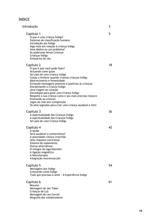 68
ÍNDICE
Introdução 3
Capítulo 1 5
O que é uma criança Índigo?
Sistemas de classificação humana
Introdução aos Índigo
Algo mais em relação à criança índigo
Uma dádiva ou um problema?
As poderosas Novas Crianças
Crianças Índigo
Emissários do céu
Capítulo 2 18
O que é que você pode fazer?
Actuando como guias
Ser pais de uma criança índigo
Coisas a lembrar quando criamos crianças índigo
Aborrecimento e honestidade
Enviando mensagens potentes e positivas às crianças
Disciplinando a Criança Índigo
Uma viagem ao coração
Estratégias para guiar uma Criança Índigo
Respeite a sua criança como o seu mais precioso tesouro
Ensinando as crianças
Jogos da vida sem competição
Os sete segredos para criar uma criança saudável e feliz
Capítulo 3 36
A espiritualidade das Crianças Índigo
A espiritualidade das Crianças Índigo
Ser pais de uma Criança Índigo
Capítulo 4 42
A saúde
Será saudável o conformismo?
A polaridade crónica invertida
Uma resposta nutricional
Sistema de suplemento
Outras alternativas
O milagre do lago Klamath:
A ligação magnética
A Neuroterapia
Integração neuromuscular
Capítulo 5 54
Mensagens dos Índigo
Crescendo como Índigo
Tudo que precisas é amor - A Experiência Índigo
Capítulo 6 61
Resumo
Mensagem de Jan Tober
Crianças de Luz
Mensagem de Lee Carroll
Biografia dos colaboradores
 